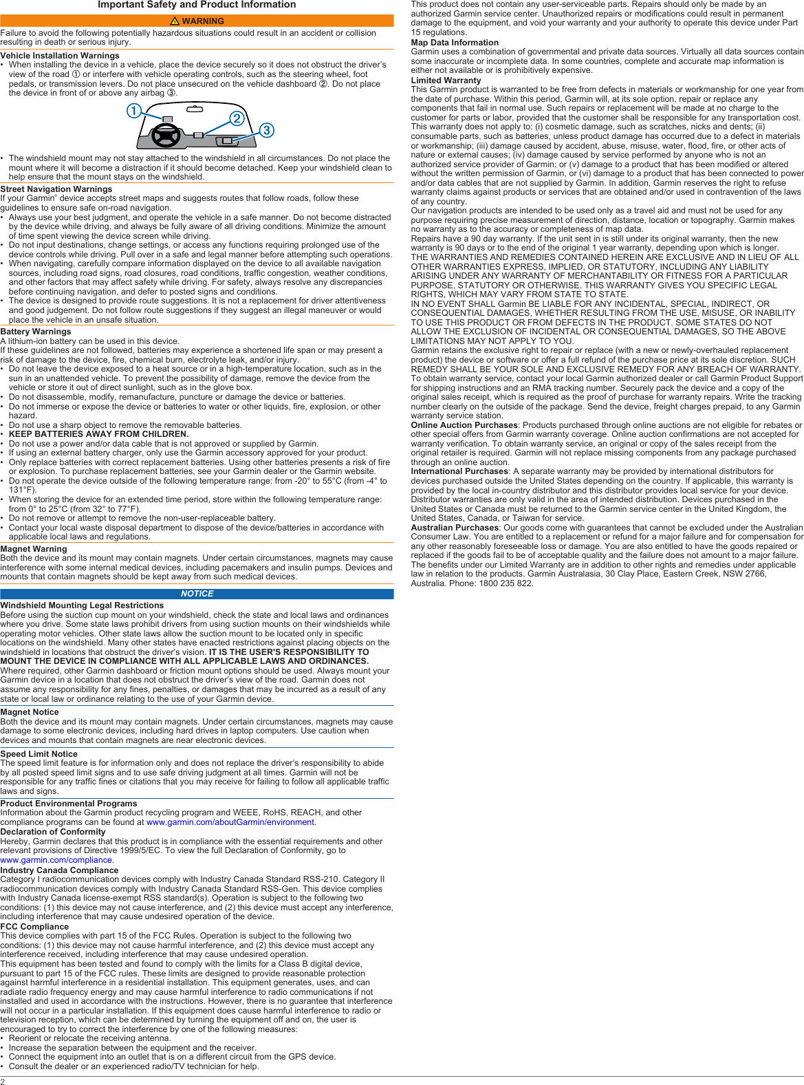 Important Safety and Product Information WARNINGFailure to avoid the following potentially hazardous situations could result in an accident or collision resulting in death or serious injury.Vehicle Installation Warnings• When installing the device in a vehicle, place the device securely so it does not obstruct the driver’s view of the road À or interfere with vehicle operating controls, such as the steering wheel, foot pedals, or transmission levers. Do not place unsecured on the vehicle dashboard Á. Do not place the device in front of or above any airbag Â.• The windshield mount may not stay attached to the windshield in all circumstances. Do not place the mount where it will become a distraction if it should become detached. Keep your windshield clean to help ensure that the mount stays on the windshield.Street Navigation WarningsIf your Garmin® device accepts street maps and suggests routes that follow roads, follow these guidelines to ensure safe on-road navigation.• Always use your best judgment, and operate the vehicle in a safe manner. Do not become distracted by the device while driving, and always be fully aware of all driving conditions. Minimize the amount of time spent viewing the device screen while driving.• Do not input destinations, change settings, or access any functions requiring prolonged use of the device controls while driving. Pull over in a safe and legal manner before attempting such operations.• When navigating, carefully compare information displayed on the device to all available navigation sources, including road signs, road closures, road conditions, traffic congestion, weather conditions, and other factors that may affect safety while driving. For safety, always resolve any discrepancies before continuing navigation, and defer to posted signs and conditions.• The device is designed to provide route suggestions. It is not a replacement for driver attentiveness and good judgement. Do not follow route suggestions if they suggest an illegal maneuver or would place the vehicle in an unsafe situation.Battery WarningsA lithium-ion battery can be used in this device.If these guidelines are not followed, batteries may experience a shortened life span or may present a risk of damage to the device, fire, chemical burn, electrolyte leak, and/or injury.• Do not leave the device exposed to a heat source or in a high-temperature location, such as in the sun in an unattended vehicle. To prevent the possibility of damage, remove the device from the vehicle or store it out of direct sunlight, such as in the glove box.• Do not disassemble, modify, remanufacture, puncture or damage the device or batteries.• Do not immerse or expose the device or batteries to water or other liquids, fire, explosion, or other hazard.• Do not use a sharp object to remove the removable batteries.•KEEP BATTERIES AWAY FROM CHILDREN.• Do not use a power and/or data cable that is not approved or supplied by Garmin.• If using an external battery charger, only use the Garmin accessory approved for your product.• Only replace batteries with correct replacement batteries. Using other batteries presents a risk of fire or explosion. To purchase replacement batteries, see your Garmin dealer or the Garmin website.• Do not operate the device outside of the following temperature range: from -20° to 55°C (from -4° to 131°F).• When storing the device for an extended time period, store within the following temperature range: from 0° to 25°C (from 32° to 77°F).• Do not remove or attempt to remove the non-user-replaceable battery.• Contact your local waste disposal department to dispose of the device/batteries in accordance with applicable local laws and regulations.Magnet WarningBoth the device and its mount may contain magnets. Under certain circumstances, magnets may cause interference with some internal medical devices, including pacemakers and insulin pumps. Devices and mounts that contain magnets should be kept away from such medical devices.NOTICEWindshield Mounting Legal RestrictionsBefore using the suction cup mount on your windshield, check the state and local laws and ordinances where you drive. Some state laws prohibit drivers from using suction mounts on their windshields while operating motor vehicles. Other state laws allow the suction mount to be located only in specific locations on the windshield. Many other states have enacted restrictions against placing objects on the windshield in locations that obstruct the driver’s vision. IT IS THE USER&apos;S RESPONSIBILITY TO MOUNT THE DEVICE IN COMPLIANCE WITH ALL APPLICABLE LAWS AND ORDINANCES. Where required, other Garmin dashboard or friction mount options should be used. Always mount your Garmin device in a location that does not obstruct the driver’s view of the road. Garmin does not assume any responsibility for any fines, penalties, or damages that may be incurred as a result of any state or local law or ordinance relating to the use of your Garmin device.Magnet NoticeBoth the device and its mount may contain magnets. Under certain circumstances, magnets may cause damage to some electronic devices, including hard drives in laptop computers. Use caution when devices and mounts that contain magnets are near electronic devices.Speed Limit NoticeThe speed limit feature is for information only and does not replace the driver’s responsibility to abide by all posted speed limit signs and to use safe driving judgment at all times. Garmin will not be responsible for any traffic fines or citations that you may receive for failing to follow all applicable traffic laws and signs.Product Environmental ProgramsInformation about the Garmin product recycling program and WEEE, RoHS, REACH, and other compliance programs can be found at www.garmin.com/aboutGarmin/environment.Declaration of ConformityHereby, Garmin declares that this product is in compliance with the essential requirements and other relevant provisions of Directive 1999/5/EC. To view the full Declaration of Conformity, go to www.garmin.com/compliance.Industry Canada ComplianceCategory I radiocommunication devices comply with Industry Canada Standard RSS-210. Category II radiocommunication devices comply with Industry Canada Standard RSS-Gen. This device complies with Industry Canada license-exempt RSS standard(s). Operation is subject to the following two conditions: (1) this device may not cause interference, and (2) this device must accept any interference, including interference that may cause undesired operation of the device.FCC ComplianceThis device complies with part 15 of the FCC Rules. Operation is subject to the following two conditions: (1) this device may not cause harmful interference, and (2) this device must accept any interference received, including interference that may cause undesired operation.This equipment has been tested and found to comply with the limits for a Class B digital device, pursuant to part 15 of the FCC rules. These limits are designed to provide reasonable protection against harmful interference in a residential installation. This equipment generates, uses, and can radiate radio frequency energy and may cause harmful interference to radio communications if not installed and used in accordance with the instructions. However, there is no guarantee that interference will not occur in a particular installation. If this equipment does cause harmful interference to radio or television reception, which can be determined by turning the equipment off and on, the user is encouraged to try to correct the interference by one of the following measures:• Reorient or relocate the receiving antenna.• Increase the separation between the equipment and the receiver.• Connect the equipment into an outlet that is on a different circuit from the GPS device.• Consult the dealer or an experienced radio/TV technician for help.This product does not contain any user-serviceable parts. Repairs should only be made by an authorized Garmin service center. Unauthorized repairs or modifications could result in permanent damage to the equipment, and void your warranty and your authority to operate this device under Part 15 regulations.Map Data InformationGarmin uses a combination of governmental and private data sources. Virtually all data sources contain some inaccurate or incomplete data. In some countries, complete and accurate map information is either not available or is prohibitively expensive.Limited WarrantyThis Garmin product is warranted to be free from defects in materials or workmanship for one year from the date of purchase. Within this period, Garmin will, at its sole option, repair or replace any components that fail in normal use. Such repairs or replacement will be made at no charge to the customer for parts or labor, provided that the customer shall be responsible for any transportation cost. This warranty does not apply to: (i) cosmetic damage, such as scratches, nicks and dents; (ii) consumable parts, such as batteries, unless product damage has occurred due to a defect in materials or workmanship; (iii) damage caused by accident, abuse, misuse, water, flood, fire, or other acts of nature or external causes; (iv) damage caused by service performed by anyone who is not an authorized service provider of Garmin; or (v) damage to a product that has been modified or altered without the written permission of Garmin, or (vi) damage to a product that has been connected to power and/or data cables that are not supplied by Garmin. In addition, Garmin reserves the right to refuse warranty claims against products or services that are obtained and/or used in contravention of the laws of any country.Our navigation products are intended to be used only as a travel aid and must not be used for any purpose requiring precise measurement of direction, distance, location or topography. Garmin makes no warranty as to the accuracy or completeness of map data.Repairs have a 90 day warranty. If the unit sent in is still under its original warranty, then the new warranty is 90 days or to the end of the original 1 year warranty, depending upon which is longer.THE WARRANTIES AND REMEDIES CONTAINED HEREIN ARE EXCLUSIVE AND IN LIEU OF ALL OTHER WARRANTIES EXPRESS, IMPLIED, OR STATUTORY, INCLUDING ANY LIABILITY ARISING UNDER ANY WARRANTY OF MERCHANTABILITY OR FITNESS FOR A PARTICULAR PURPOSE, STATUTORY OR OTHERWISE. THIS WARRANTY GIVES YOU SPECIFIC LEGAL RIGHTS, WHICH MAY VARY FROM STATE TO STATE.IN NO EVENT SHALL Garmin BE LIABLE FOR ANY INCIDENTAL, SPECIAL, INDIRECT, OR CONSEQUENTIAL DAMAGES, WHETHER RESULTING FROM THE USE, MISUSE, OR INABILITY TO USE THIS PRODUCT OR FROM DEFECTS IN THE PRODUCT. SOME STATES DO NOT ALLOW THE EXCLUSION OF INCIDENTAL OR CONSEQUENTIAL DAMAGES, SO THE ABOVE LIMITATIONS MAY NOT APPLY TO YOU.Garmin retains the exclusive right to repair or replace (with a new or newly-overhauled replacement product) the device or software or offer a full refund of the purchase price at its sole discretion. SUCH REMEDY SHALL BE YOUR SOLE AND EXCLUSIVE REMEDY FOR ANY BREACH OF WARRANTY.To obtain warranty service, contact your local Garmin authorized dealer or call Garmin Product Support for shipping instructions and an RMA tracking number. Securely pack the device and a copy of the original sales receipt, which is required as the proof of purchase for warranty repairs. Write the tracking number clearly on the outside of the package. Send the device, freight charges prepaid, to any Garmin warranty service station.Online Auction Purchases: Products purchased through online auctions are not eligible for rebates or other special offers from Garmin warranty coverage. Online auction confirmations are not accepted for warranty verification. To obtain warranty service, an original or copy of the sales receipt from the original retailer is required. Garmin will not replace missing components from any package purchased through an online auction.International Purchases: A separate warranty may be provided by international distributors for devices purchased outside the United States depending on the country. If applicable, this warranty is provided by the local in-country distributor and this distributor provides local service for your device. Distributor warranties are only valid in the area of intended distribution. Devices purchased in the United States or Canada must be returned to the Garmin service center in the United Kingdom, the United States, Canada, or Taiwan for service.Australian Purchases: Our goods come with guarantees that cannot be excluded under the Australian Consumer Law. You are entitled to a replacement or refund for a major failure and for compensation for any other reasonably foreseeable loss or damage. You are also entitled to have the goods repaired or replaced if the goods fail to be of acceptable quality and the failure does not amount to a major failure. The benefits under our Limited Warranty are in addition to other rights and remedies under applicable law in relation to the products. Garmin Australasia, 30 Clay Place, Eastern Creek, NSW 2766, Australia. Phone: 1800 235 822.2