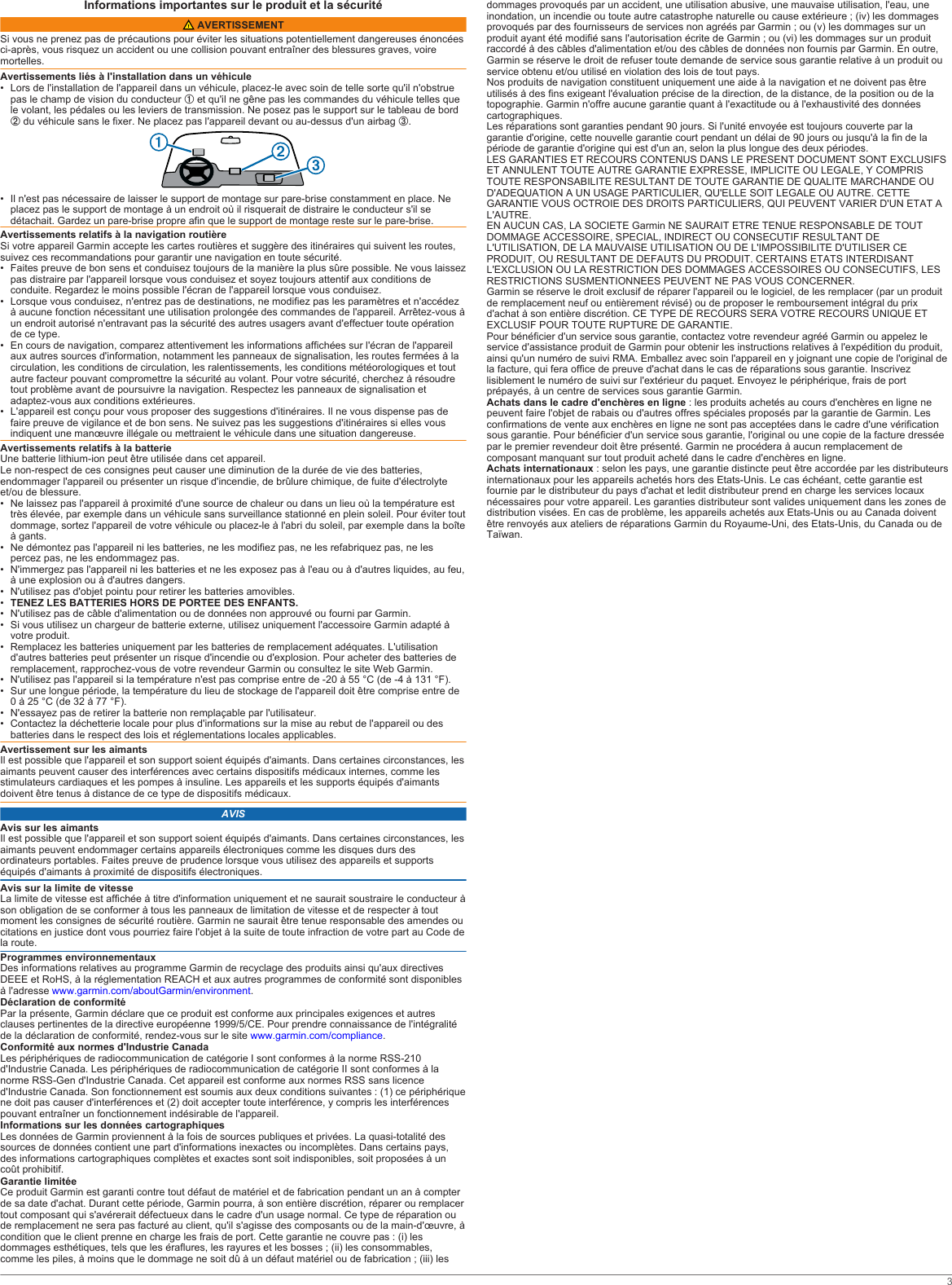 Informations importantes sur le produit et la sécurité AVERTISSEMENTSi vous ne prenez pas de précautions pour éviter les situations potentiellement dangereuses énoncées ci-après, vous risquez un accident ou une collision pouvant entraîner des blessures graves, voire mortelles.Avertissements liés à l&apos;installation dans un véhicule• Lors de l&apos;installation de l&apos;appareil dans un véhicule, placez-le avec soin de telle sorte qu&apos;il n&apos;obstrue pas le champ de vision du conducteur À et qu&apos;il ne gêne pas les commandes du véhicule telles que le volant, les pédales ou les leviers de transmission. Ne posez pas le support sur le tableau de bord Á du véhicule sans le fixer. Ne placez pas l&apos;appareil devant ou au-dessus d&apos;un airbag Â.• Il n&apos;est pas nécessaire de laisser le support de montage sur pare-brise constamment en place. Ne placez pas le support de montage à un endroit où il risquerait de distraire le conducteur s&apos;il se détachait. Gardez un pare-brise propre afin que le support de montage reste sur le pare-brise.Avertissements relatifs à la navigation routièreSi votre appareil Garmin accepte les cartes routières et suggère des itinéraires qui suivent les routes, suivez ces recommandations pour garantir une navigation en toute sécurité.• Faites preuve de bon sens et conduisez toujours de la manière la plus sûre possible. Ne vous laissez pas distraire par l&apos;appareil lorsque vous conduisez et soyez toujours attentif aux conditions de conduite. Regardez le moins possible l&apos;écran de l&apos;appareil lorsque vous conduisez.• Lorsque vous conduisez, n&apos;entrez pas de destinations, ne modifiez pas les paramètres et n&apos;accédez à aucune fonction nécessitant une utilisation prolongée des commandes de l&apos;appareil. Arrêtez-vous à un endroit autorisé n&apos;entravant pas la sécurité des autres usagers avant d&apos;effectuer toute opération de ce type.• En cours de navigation, comparez attentivement les informations affichées sur l&apos;écran de l&apos;appareil aux autres sources d&apos;information, notamment les panneaux de signalisation, les routes fermées à la circulation, les conditions de circulation, les ralentissements, les conditions météorologiques et tout autre facteur pouvant compromettre la sécurité au volant. Pour votre sécurité, cherchez à résoudre tout problème avant de poursuivre la navigation. Respectez les panneaux de signalisation et adaptez-vous aux conditions extérieures.• L&apos;appareil est conçu pour vous proposer des suggestions d&apos;itinéraires. Il ne vous dispense pas de faire preuve de vigilance et de bon sens. Ne suivez pas les suggestions d&apos;itinéraires si elles vous indiquent une manœuvre illégale ou mettraient le véhicule dans une situation dangereuse.Avertissements relatifs à la batterieUne batterie lithium-ion peut être utilisée dans cet appareil.Le non-respect de ces consignes peut causer une diminution de la durée de vie des batteries, endommager l&apos;appareil ou présenter un risque d&apos;incendie, de brûlure chimique, de fuite d&apos;électrolyte et/ou de blessure.• Ne laissez pas l&apos;appareil à proximité d&apos;une source de chaleur ou dans un lieu où la température est très élevée, par exemple dans un véhicule sans surveillance stationné en plein soleil. Pour éviter tout dommage, sortez l&apos;appareil de votre véhicule ou placez-le à l&apos;abri du soleil, par exemple dans la boîte à gants.• Ne démontez pas l&apos;appareil ni les batteries, ne les modifiez pas, ne les refabriquez pas, ne les percez pas, ne les endommagez pas.• N&apos;immergez pas l&apos;appareil ni les batteries et ne les exposez pas à l&apos;eau ou à d&apos;autres liquides, au feu, à une explosion ou à d&apos;autres dangers.• N&apos;utilisez pas d&apos;objet pointu pour retirer les batteries amovibles.•TENEZ LES BATTERIES HORS DE PORTEE DES ENFANTS.• N&apos;utilisez pas de câble d&apos;alimentation ou de données non approuvé ou fourni par Garmin.• Si vous utilisez un chargeur de batterie externe, utilisez uniquement l&apos;accessoire Garmin adapté à votre produit.• Remplacez les batteries uniquement par les batteries de remplacement adéquates. L&apos;utilisation d&apos;autres batteries peut présenter un risque d&apos;incendie ou d&apos;explosion. Pour acheter des batteries de remplacement, rapprochez-vous de votre revendeur Garmin ou consultez le site Web Garmin.• N&apos;utilisez pas l&apos;appareil si la température n&apos;est pas comprise entre de -20 à 55 °C (de -4 à 131 °F).• Sur une longue période, la température du lieu de stockage de l&apos;appareil doit être comprise entre de 0 à 25 °C (de 32 à 77 °F).• N&apos;essayez pas de retirer la batterie non remplaçable par l&apos;utilisateur.• Contactez la déchetterie locale pour plus d&apos;informations sur la mise au rebut de l&apos;appareil ou des batteries dans le respect des lois et réglementations locales applicables.Avertissement sur les aimantsIl est possible que l&apos;appareil et son support soient équipés d&apos;aimants. Dans certaines circonstances, les aimants peuvent causer des interférences avec certains dispositifs médicaux internes, comme les stimulateurs cardiaques et les pompes à insuline. Les appareils et les supports équipés d&apos;aimants doivent être tenus à distance de ce type de dispositifs médicaux.AVISAvis sur les aimantsIl est possible que l&apos;appareil et son support soient équipés d&apos;aimants. Dans certaines circonstances, les aimants peuvent endommager certains appareils électroniques comme les disques durs des ordinateurs portables. Faites preuve de prudence lorsque vous utilisez des appareils et supports équipés d&apos;aimants à proximité de dispositifs électroniques.Avis sur la limite de vitesseLa limite de vitesse est affichée à titre d&apos;information uniquement et ne saurait soustraire le conducteur à son obligation de se conformer à tous les panneaux de limitation de vitesse et de respecter à tout moment les consignes de sécurité routière. Garmin ne saurait être tenue responsable des amendes ou citations en justice dont vous pourriez faire l&apos;objet à la suite de toute infraction de votre part au Code de la route.Programmes environnementauxDes informations relatives au programme Garmin de recyclage des produits ainsi qu&apos;aux directives DEEE et RoHS, à la réglementation REACH et aux autres programmes de conformité sont disponibles à l&apos;adresse www.garmin.com/aboutGarmin/environment.Déclaration de conformitéPar la présente, Garmin déclare que ce produit est conforme aux principales exigences et autres clauses pertinentes de la directive européenne 1999/5/CE. Pour prendre connaissance de l&apos;intégralité de la déclaration de conformité, rendez-vous sur le site www.garmin.com/compliance.Conformité aux normes d&apos;Industrie CanadaLes périphériques de radiocommunication de catégorie I sont conformes à la norme RSS-210 d&apos;Industrie Canada. Les périphériques de radiocommunication de catégorie II sont conformes à la norme RSS-Gen d&apos;Industrie Canada. Cet appareil est conforme aux normes RSS sans licence d&apos;Industrie Canada. Son fonctionnement est soumis aux deux conditions suivantes : (1) ce périphérique ne doit pas causer d&apos;interférences et (2) doit accepter toute interférence, y compris les interférences pouvant entraîner un fonctionnement indésirable de l&apos;appareil.Informations sur les données cartographiquesLes données de Garmin proviennent à la fois de sources publiques et privées. La quasi-totalité des sources de données contient une part d&apos;informations inexactes ou incomplètes. Dans certains pays, des informations cartographiques complètes et exactes sont soit indisponibles, soit proposées à un coût prohibitif.Garantie limitéeCe produit Garmin est garanti contre tout défaut de matériel et de fabrication pendant un an à compter de sa date d&apos;achat. Durant cette période, Garmin pourra, à son entière discrétion, réparer ou remplacer tout composant qui s&apos;avérerait défectueux dans le cadre d&apos;un usage normal. Ce type de réparation ou de remplacement ne sera pas facturé au client, qu&apos;il s&apos;agisse des composants ou de la main-d&apos;œuvre, à condition que le client prenne en charge les frais de port. Cette garantie ne couvre pas : (i) les dommages esthétiques, tels que les éraflures, les rayures et les bosses ; (ii) les consommables, comme les piles, à moins que le dommage ne soit dû à un défaut matériel ou de fabrication ; (iii) les dommages provoqués par un accident, une utilisation abusive, une mauvaise utilisation, l&apos;eau, une inondation, un incendie ou toute autre catastrophe naturelle ou cause extérieure ; (iv) les dommages provoqués par des fournisseurs de services non agréés par Garmin ; ou (v) les dommages sur un produit ayant été modifié sans l&apos;autorisation écrite de Garmin ; ou (vi) les dommages sur un produit raccordé à des câbles d&apos;alimentation et/ou des câbles de données non fournis par Garmin. En outre, Garmin se réserve le droit de refuser toute demande de service sous garantie relative à un produit ou service obtenu et/ou utilisé en violation des lois de tout pays.Nos produits de navigation constituent uniquement une aide à la navigation et ne doivent pas être utilisés à des fins exigeant l&apos;évaluation précise de la direction, de la distance, de la position ou de la topographie. Garmin n&apos;offre aucune garantie quant à l&apos;exactitude ou à l&apos;exhaustivité des données cartographiques.Les réparations sont garanties pendant 90 jours. Si l&apos;unité envoyée est toujours couverte par la garantie d&apos;origine, cette nouvelle garantie court pendant un délai de 90 jours ou jusqu&apos;à la fin de la période de garantie d&apos;origine qui est d&apos;un an, selon la plus longue des deux périodes.LES GARANTIES ET RECOURS CONTENUS DANS LE PRESENT DOCUMENT SONT EXCLUSIFS ET ANNULENT TOUTE AUTRE GARANTIE EXPRESSE, IMPLICITE OU LEGALE, Y COMPRIS TOUTE RESPONSABILITE RESULTANT DE TOUTE GARANTIE DE QUALITE MARCHANDE OU D&apos;ADEQUATION A UN USAGE PARTICULIER, QU&apos;ELLE SOIT LEGALE OU AUTRE. CETTE GARANTIE VOUS OCTROIE DES DROITS PARTICULIERS, QUI PEUVENT VARIER D&apos;UN ETAT A L&apos;AUTRE.EN AUCUN CAS, LA SOCIETE Garmin NE SAURAIT ETRE TENUE RESPONSABLE DE TOUT DOMMAGE ACCESSOIRE, SPECIAL, INDIRECT OU CONSECUTIF RESULTANT DE L&apos;UTILISATION, DE LA MAUVAISE UTILISATION OU DE L&apos;IMPOSSIBILITE D&apos;UTILISER CE PRODUIT, OU RESULTANT DE DEFAUTS DU PRODUIT. CERTAINS ETATS INTERDISANT L&apos;EXCLUSION OU LA RESTRICTION DES DOMMAGES ACCESSOIRES OU CONSECUTIFS, LES RESTRICTIONS SUSMENTIONNEES PEUVENT NE PAS VOUS CONCERNER.Garmin se réserve le droit exclusif de réparer l&apos;appareil ou le logiciel, de les remplacer (par un produit de remplacement neuf ou entièrement révisé) ou de proposer le remboursement intégral du prix d&apos;achat à son entière discrétion. CE TYPE DE RECOURS SERA VOTRE RECOURS UNIQUE ET EXCLUSIF POUR TOUTE RUPTURE DE GARANTIE.Pour bénéficier d&apos;un service sous garantie, contactez votre revendeur agréé Garmin ou appelez le service d&apos;assistance produit de Garmin pour obtenir les instructions relatives à l&apos;expédition du produit, ainsi qu&apos;un numéro de suivi RMA. Emballez avec soin l&apos;appareil en y joignant une copie de l&apos;original de la facture, qui fera office de preuve d&apos;achat dans le cas de réparations sous garantie. Inscrivez lisiblement le numéro de suivi sur l&apos;extérieur du paquet. Envoyez le périphérique, frais de port prépayés, à un centre de services sous garantie Garmin.Achats dans le cadre d&apos;enchères en ligne : les produits achetés au cours d&apos;enchères en ligne ne peuvent faire l&apos;objet de rabais ou d&apos;autres offres spéciales proposés par la garantie de Garmin. Les confirmations de vente aux enchères en ligne ne sont pas acceptées dans le cadre d&apos;une vérification sous garantie. Pour bénéficier d&apos;un service sous garantie, l&apos;original ou une copie de la facture dressée par le premier revendeur doit être présenté. Garmin ne procédera à aucun remplacement de composant manquant sur tout produit acheté dans le cadre d&apos;enchères en ligne.Achats internationaux : selon les pays, une garantie distincte peut être accordée par les distributeurs internationaux pour les appareils achetés hors des Etats-Unis. Le cas échéant, cette garantie est fournie par le distributeur du pays d&apos;achat et ledit distributeur prend en charge les services locaux nécessaires pour votre appareil. Les garanties distributeur sont valides uniquement dans les zones de distribution visées. En cas de problème, les appareils achetés aux Etats-Unis ou au Canada doivent être renvoyés aux ateliers de réparations Garmin du Royaume-Uni, des Etats-Unis, du Canada ou de Taïwan.3