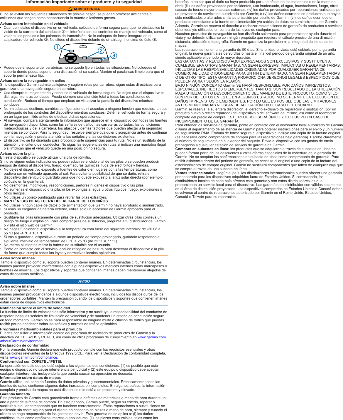 Información importante sobre el producto y tu seguridad ADVERTENCIASi no se evitan las siguientes situaciones de posible riesgo, se pueden provocar accidentes o colisiones que tengan como consecuencia la muerte o lesiones graves.Avisos sobre instalación en el vehículo• Cuando instales el dispositivo en un vehículo, colócalo de forma segura para que no obstaculice la visión de la carretera del conductor À ni interfiera con los controles de manejo del vehículo, como el volante, los pedales o las palancas de transmisión. No lo coloques de forma insegura en el salpicadero del vehículo Á. No sitúes el dispositivo delante de un airbag ni encima de éste Â.• Puede que el soporte del parabrisas no se quede fijo en todas las situaciones. No coloques el soporte donde pueda suponer una distracción si se suelta. Mantén el parabrisas limpio para que el soporte permanezca fijo.Avisos sobre la navegación en callesSi tu dispositivo Garmin admite callejeros y sugiere rutas por carretera, sigue estas directrices para garantizar una navegación segura en carretera.• Usa siempre tu mejor criterio y conduce el vehículo de forma segura. No dejes que el dispositivo te distraiga mientras conduces. Presta siempre una atención total a todas las condiciones de conducción. Reduce el tiempo que empleas en visualizar la pantalla del dispositivo mientras conduces.• No introduzcas destinos, cambies configuraciones ni accedas a ninguna función que requiera un uso prolongado de los controles del dispositivo mientras conduces. Detén el vehículo de forma segura y en un lugar permitido antes de efectuar dichas operaciones.• Al navegar, compara atentamente la información que aparece en el dispositivo con todas las fuentes de navegación disponibles, como las señales de tráfico, las carreteras cortadas, las condiciones meteorológicas y de la carretera, los atascos y demás factores que puedan afectar a la seguridad mientras se conduce. Para tu seguridad, resuelve siempre cualquier discrepancia antes de continuar con la navegación y presta atención a las señales y a las condiciones existentes.• El dispositivo se ha diseñado para proporcionarte sugerencias para tu ruta. No es un sustituto de la atención y el criterio del conductor. No sigas las sugerencias de rutas si indican una maniobra ilegal o si implican que el vehículo quede en una posición no segura.Avisos sobre la pilaEn este dispositivo se puede utilizar una pila de ión-litio.Si no se siguen estas indicaciones, puede reducirse el ciclo vital de las pilas o se pueden producir riesgos de daños al dispositivo, fuego, quemaduras químicas, fuga de electrolitos y heridas.• No dejes el dispositivo expuesto a fuentes de calor o en lugares con altas temperaturas, como pudiera ser un vehículo aparcado al sol. Para evitar la posibilidad de que se dañe, retira el dispositivo del vehículo o guárdalo para que no quede expuesto a la luz solar directa (por ejemplo, colócalo en la guantera).• No desmontes, modifiques, reacondiciones, perfores ni dañes el dispositivo o las pilas.• No sumerjas el dispositivo o la pila, ni los expongas al agua u otros líquidos, fuego, explosiones u otros riesgos.• No utilices un objeto puntiagudo para retirar las pilas extraíbles.•MANTÉN LAS PILAS FUERA DEL ALCANCE DE LOS NIÑOS.• No utilices ningún cable de datos o de alimentación que Garmin no haya aprobado o suministrado.• Si usas un cargador de batería externo, utiliza solo un accesorio de Garmin aprobado para el producto.• Sustituye las pilas únicamente con pilas de sustitución adecuadas. Utilizar otras pilas conlleva un riesgo de fuego o explosión. Para comprar pilas de sustitución, pregunta a tu distribuidor de Garmin o visita el sitio web de Garmin.• No hagas funcionar el dispositivo si la temperatura está fuera del siguiente intervalo: de -20 C° a 55 °C (de -4 °F a 131 °F).• Si vas a guardar el dispositivo durante un periodo de tiempo prolongado, guárdalo respetando el siguiente intervalo de temperatura: de 0 °C a 25 °C (de 32 °F a 77 °F).• No retires ni intentes retirar la batería no sustituible por el usuario.• Ponte en contacto con el servicio local de recogida de basura para desechar el dispositivo o la pila de forma que cumpla todas las leyes y normativas locales aplicables.Aviso sobre imanesTanto el dispositivo como su soporte pueden contener imanes. En determinadas circunstancias, los imanes pueden provocar interferencias con algunos dispositivos médicos internos como marcapasos o bombas de insulina. Los dispositivos y soportes que contienen imanes deben mantenerse alejados de estos dispositivos médicos.AVISOAviso sobre imanesTanto el dispositivo como su soporte pueden contener imanes. En determinadas circunstancias, los imanes pueden provocar daños a algunos dispositivos electrónicos, incluidos los discos duros de los ordenadores portátiles. Mantén la precaución cuando los dispositivos y soportes que contienen imanes están cerca de dispositivos electrónicos.Notificación sobre el límite de velocidadLa función de límite de velocidad es sólo informativa y no sustituye la responsabilidad del conductor de respetar todas las señales de limitación de velocidad y de mantener un criterio de conducción segura en todo momento. Garmin no se hará responsable de ninguna multa o citación de tráfico que puedas recibir por no obedecer todas las señales y normas de tráfico aplicables.Programas medioambientales para el productoPuedes consultar la información acerca del programa de reciclado de productos de Garmin y la directiva WEEE, RoHS y REACH, así como de otros programas de cumplimiento en www.garmin.com/aboutGarmin/environment.Declaración de conformidadPor la presente, Garmin declara que este producto cumple con los requisitos esenciales y otras disposiciones relevantes de la Directiva 1999/5/CE. Para ver la Declaración de conformidad completa, visita www.garmin.com/compliance.Conformidad con COFETEL/IFETELLa operación de este equipo está sujeta a las siguientes dos condiciones: (1) es posible que este equipo o dispositivo no cause interferencia perjudicial y (2) este equipo o dispositivo debe aceptar cualquier interferencia, incluyendo la que pueda causar su operación no deseada.Información sobre datos de mapasGarmin utiliza una serie de fuentes de datos privadas y gubernamentales. Prácticamente todas las fuentes de datos contienen algunos datos inexactos o incompletos. En algunos países, la información completa y precisa de mapas no está disponible o lo está a un precio muy elevado.Garantía limitadaEste producto de Garmin está garantizado frente a defectos de materiales o mano de obra durante un año a partir de la fecha de compra. En este periodo, Garmin puede, según su criterio, reparar o sustituir cualquier componente que no funcione correctamente. Estas reparaciones o sustituciones se realizarán sin coste alguno para el cliente en concepto de piezas o mano de obra, siempre y cuando el cliente se haga responsable de los gastos de envío. Esta garantía no se aplica a: (i) los daños estéticos, tales como arañazos, marcas o abolladuras; (ii) las piezas consumibles, tales como las baterías, a no ser que el daño se haya producido por un defecto de los materiales o de la mano de obra; (iii) los daños provocados por accidentes, uso inadecuado, el agua, inundaciones, fuego, otras causas de fuerza mayor o causas externas; (iv) los daños provocados por reparaciones realizadas por un proveedor de servicio no autorizado por Garmin; o (v) los daños ocurridos en productos que hayan sido modificados o alterados sin la autorización por escrito de Garmin; (vi) los daños ocurridos en productos conectados a la fuente de alimentación y/o cables de datos no suministrados por Garmin. Además, Garmin se reserva el derecho a rechazar reclamaciones de garantía de productos o servicios obtenidos y/o utilizados en contra de las leyes de cualquier país.Nuestros productos de navegación se han diseñado solamente para proporcionar ayuda durante el viaje y no deberán utilizarse con ningún propósito que requiera el cálculo preciso de una dirección, distancia, ubicación o topografía. Garmin no garantiza la precisión ni la integridad de los datos de mapas.Las reparaciones tienen una garantía de 90 días. Si la unidad enviada está cubierta por la garantía original, la nueva garantía es de 90 días o hasta el final del periodo de garantía original de un año, siendo aplicable el periodo de mayor duración.LAS GARANTÍAS Y RECURSOS AQUÍ EXPRESADOS SON EXCLUSIVOS Y SUSTITUYEN A CUALESQUIERA OTRAS GARANTÍAS, YA SEAN EXPRESAS, IMPLÍCITAS O REGLAMENTARIAS, INCLUIDAS LAS RESPONSABILIDADES ORIGINADAS POR CUALQUIER GARANTÍA DE COMERCIABILIDAD O IDONEIDAD PARA UN FIN DETERMINADO, YA SEAN REGLAMENTARIAS O DE OTRO TIPO. ESTA GARANTÍA PROPORCIONA DERECHOS LEGALES ESPECÍFICOS QUE PUEDEN VARIAR SEGÚN LA REGIÓN.BAJO NINGÚN CONCEPTO Garmin SE HARÁ RESPONSABLE POR DAÑOS IMPREVISTOS, ESPECIALES, INDIRECTOS O EMERGENTES, TANTO SI SON RESULTADO DE LA UTILIZACIÓN, MALA UTILIZACIÓN O DESCONOCIMIENTO DEL MANEJO DE ESTE PRODUCTO, COMO SI LO SON POR DEFECTOS EN ESTE. EN ALGUNOS ESTADOS, NO SE PERMITE LA EXCLUSIÓN DE DAÑOS IMPREVISTOS O EMERGENTES, POR LO QUE ES POSIBLE QUE LAS LIMITACIONES ANTES MENCIONADAS NO SEAN DE APLICACIÓN EN EL CASO DEL USUARIO.Garmin se reserva, a su entera discreción, el derecho exclusivo de reparación o sustitución (por un producto nuevo o recién reparado) del dispositivo o del software del mismo, así como el reembolso completo del precio de compra. ESTE RECURSO SERÁ ÚNICO Y EXCLUSIVO EN CASO DE INCUMPLIMIENTO DE LA GARANTÍA.Para obtener los servicios de garantía, ponte en contacto con el distribuidor local autorizado de Garmin o llama al departamento de asistencia de Garmin para obtener instrucciones para el envío y un número de seguimiento RMA. Embala de forma segura el dispositivo e incluye una copia de la factura original (es necesaria como comprobante de compra para las reparaciones bajo garantía). Escribe claramente el número de seguimiento en el exterior del paquete. Envía el dispositivo con los gastos de envío prepagados a cualquier estación de servicio de garantía de Garmin.Compras en subastas en línea: los productos que se adquieren a través de subastas en línea no pueden formar parte de los descuentos u otras ofertas especiales de la cobertura de la garantía de Garmin. No se aceptan las confirmaciones de subasta en línea como comprobante de garantía. Para recibir asistencia dentro del periodo de garantía, se necesita el original o una copia de la factura del establecimiento de compra original. Garmin no sustituirá componentes que falten de cualquier caja que se compre a través de una subasta en línea.Ventas internacionales: según el país, los distribuidores internacionales pueden ofrecer una garantía por separado para los dispositivos adquiridos fuera de Estados Unidos. Si corresponde, los distribuidores locales de cada país ofrecen esta garantía y son estos distribuidores los que proporcionan un servicio local para el dispositivo. Las garantías del distribuidor son válidas solamente en el área de distribución proyectada. Los dispositivos comprados en Estados Unidos o Canadá deben devolverse al centro de reparaciones autorizado por Garmin en el Reino Unido, Estados Unidos, Canadá o Taiwán para su reparación.
