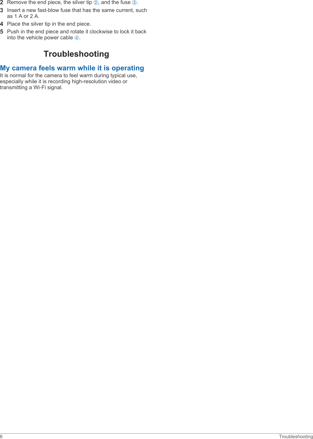 2Remove the end piece, the silver tip Á, and the fuse Â.3Insert a new fast-blow fuse that has the same current, such as 1 A or 2 A.4Place the silver tip in the end piece.5Push in the end piece and rotate it clockwise to lock it back into the vehicle power cable Ã.TroubleshootingMy camera feels warm while it is operatingIt is normal for the camera to feel warm during typical use, especially while it is recording high-resolution video or transmitting a Wi‑Fi signal.6 Troubleshooting