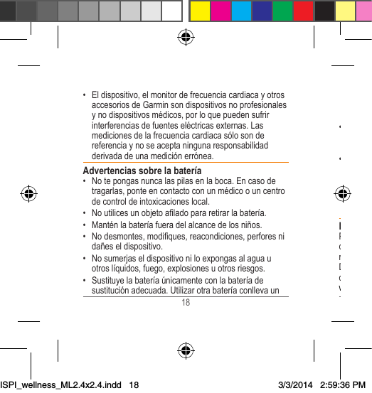 18 19 riesgo de fuego o explosión. Para comprar una batería de repuesto, consulta al distribuidor de Garmin o visita el sitio Web de Garmin.• Cuando guardes el dispositivo durante un período de tiempoprolongado,consérvaloaunatemperaturaentre32 °F y 77 °F (0 °C y 25 °C).• No hagas funcionar el dispositivo si la temperatura está fuera del siguiente intervalo 14 °F a 122 °F (-10 °C a 50 °C).• Las baterías sustituibles de tipo botón pueden contener perclorato. Se deben manejar con precaución. Consulta www.dtsc.ca.gov/hazardouswaste/perchlorate.Declaración de conformidadPor la presente, Garmin declara que este producto cumple con los requisitos esenciales y otras disposiciones relevantes de la Directiva 1999/5/CE. Para ver la Declaración de conformidad completa, visita el sitio Web deGarmincorrespondientealproductoespecíco: www.garmin.com/compliance.• El dispositivo, el monitor de frecuencia cardiaca y otros accesorios de Garmin son dispositivos no profesionales ynodispositivosmédicos,porloquepuedensufririnterferenciasdefuenteseléctricasexternas.Lasmediciones de la frecuencia cardiaca sólo son de referencia y no se acepta ninguna responsabilidad derivada de una medición errónea.Advertencias sobre la batería• No te pongas nunca las pilas en la boca. En caso de tragarlas,ponteencontactoconunmédicoouncentrode control de intoxicaciones local. • Noutilicesunobjetoaladopararetirarlabatería.• Manténlabateríafueradelalcancedelosniños.• Nodesmontes,modiques,reacondiciones,perforesnidañeseldispositivo.• No sumerjas el dispositivo ni lo expongas al agua u otros líquidos, fuego, explosiones u otros riesgos.• Sustituye la batería únicamente con la batería de sustituciónadecuada.UtilizarotrabateríaconllevaunISPI_wellness_ML2.4x2.4.indd   183/3/2014   2:59:36 PM