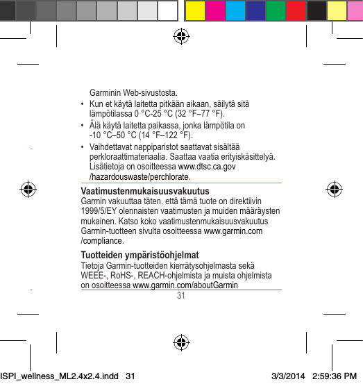 30 31 Garminin Web-sivustosta.• Kun et käytä laitetta pitkään aikaan, säilytä sitä lämpötilassa 0 °C-25 °C (32 °F–77 °F).• Älä käytä laitetta paikassa, jonka lämpötila on -10 °C–50 °C (14 °F–122 °F).• Vaihdettavat nappiparistot saattavat sisältää perkloraattimateriaalia. Saattaa vaatia erityiskäsittelyä. Lisätietoja on osoitteessa www.dtsc.ca.gov/hazardouswaste/perchlorate.VaatimustenmukaisuusvakuutusGarmin vakuuttaa täten, että tämä tuote on direktiivin 1999/5/EY olennaisten vaatimusten ja muiden määräysten mukainen. Katso koko vaatimustenmukaisuusvakuutus Garmin-tuotteen sivulta osoitteessa www.garmin.com/compliance.Tuotteiden ympäristöohjelmatTietoja Garmin-tuotteiden kierrätysohjelmasta sekä WEEE-, RoHS-, REACH-ohjelmista ja muista ohjelmista on osoitteessa www.garmin.com/aboutGarmin• Laite, sykemittari ja muut Garminin lisävarusteet ovat kuluttajalaitteita, eivät lääketieteellisiä laitteita, ja ulkoiset sähkönlähteet saattavat häiritä niiden toimintaa. Sykelukemat ovat ainoastaan viitteellisiä, eikä valmistaja ole vastuussa virheellisten lukemien seurauksista.Akkuvaroitukset• Älä koskaan laita paristoja suuhun. Jos joku on nielaissut pariston, ota yhteys lääkäriin tai paikalliseen myrkytyskeskukseen. • Älä irrota akkua terävällä esineellä.• Säilytä akku poissa lasten ulottuvilta. • Älä pura, muuta, muokkaa, lävistä tai vahingoita laitetta.• Älä upota laitetta veteen tai muihin nesteisiin äläkä altista sitä vedelle, muille nesteille, tulelle, räjähdyksille tai muille vaaroille.• Vaihda akku vain oikeaan vaihtoakkuun. Jonkin toisen akun käyttäminen voi aiheuttaa tulipalon tai räjähdyksen. Voit ostaa vaihtoakun Garmin-myyjältä tai ISPI_wellness_ML2.4x2.4.indd   313/3/2014   2:59:36 PM