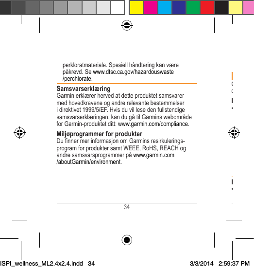 34 35 Viktig säkerhets- och produktinformation VARNINGOm du inte följer nedanstående rekommendationer kan det resultera i dödsfall eller allvarliga skador.Hälsovarningar• Rådgör alltid med din läkare innan du börjar eller ändrar ett träningsprogram. Om du har en pacemaker eller annan inopererad elektronisk enhet rådgör du med din läkare innan du använder en pulsövervakare.• Enheten, pulsövervakaren och andra Garmin-tillbehör är konsumentenheter, inte medicinsk utrustning, och kan påverkas av störningar från yttre elektriska källor. Pulsövervakarens mätvärden är endast för referens och inget ansvar tas för konsekvenserna av eventuella felaktiga mätvärden.Batterivarningar• Stoppa aldrig ett batteri i munnen. Vid förtäring ska du kontakta din läkare eller giftinformationscentralen. perkloratmateriale. Spesiell håndtering kan være påkrevd. Se www.dtsc.ca.gov/hazardouswaste/perchlorate.SamsvarserklæringGarmin erklærer herved at dette produktet samsvarer med hovedkravene og andre relevante bestemmelser i direktivet 1999/5/EF. Hvis du vil lese den fullstendige samsvarserklæringen, kan du gå til Garmins webområde for Garmin-produktet ditt: www.garmin.com/compliance.Miljøprogrammer for produkterDunnermerinformasjonomGarminsresirkulerings-program for produkter samt WEEE, RoHS, REACH og andre samsvarsprogrammer på www.garmin.com/aboutGarmin/environment.ISPI_wellness_ML2.4x2.4.indd   343/3/2014   2:59:37 PM