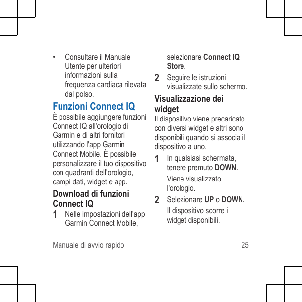 • Consultare il ManualeUtente per ulterioriinformazioni sullafrequenza cardiaca rilevatadal polso.Funzioni Connect IQÈ possibile aggiungere funzioniConnect IQ all&apos;orologio diGarmin e di altri fornitoriutilizzando l&apos;app GarminConnect Mobile. È possibilepersonalizzare il tuo dispositivocon quadranti dell&apos;orologio,campi dati, widget e app.Download di funzioniConnect IQ1Nelle impostazioni dell&apos;appGarmin Connect Mobile,selezionare Connect IQStore.2Seguire le istruzionivisualizzate sullo schermo.Visualizzazione deiwidgetIl dispositivo viene precaricatocon diversi widget e altri sonodisponibili quando si associa ildispositivo a uno.1In qualsiasi schermata,tenere premuto DOWN.Viene visualizzatol&apos;orologio.2Selezionare UP o DOWN.Il dispositivo scorre iwidget disponibili.Manuale di avvio rapido 25