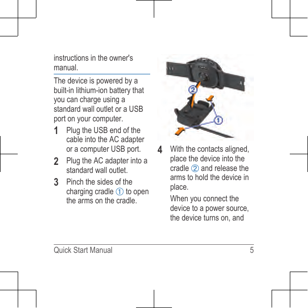 instructions in the owner&apos;smanual.The device is powered by abuilt-in lithium-ion battery thatyou can charge using astandard wall outlet or a USBport on your computer.1Plug the USB end of thecable into the AC adapteror a computer USB port.2Plug the AC adapter into astandard wall outlet.3Pinch the sides of thecharging cradle À to openthe arms on the cradle.4With the contacts aligned,place the device into thecradle Á and release thearms to hold the device inplace.When you connect thedevice to a power source,the device turns on, andQuick Start Manual 5