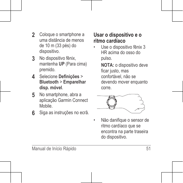 2Coloque o smartphone auma distância de menosde 10 m (33 pés) dodispositivo.3No dispositivo fēnix,mantenha UP (Para cima)premido.4Selecione Definições &gt;Bluetooth &gt; Emparelhardisp. móvel.5No smartphone, abra aaplicação Garmin ConnectMobile.6Siga as instruções no ecrã.Usar o dispositivo e oritmo cardíaco•Use o dispositivo fēnix 3HR acima do osso dopulso.NOTA: o dispositivo deveficar justo, masconfortável, não sedevendo mover enquantocorre.• Não danifique o sensor deritmo cardíaco que seencontra na parte traseirado dispositivo.Manual de Início Rápido 51