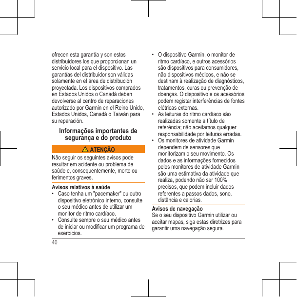 ofrecen esta garantía y son estosdistribuidores los que proporcionan unservicio local para el dispositivo. Lasgarantías del distribuidor son válidassolamente en el área de distribuciónproyectada. Los dispositivos compradosen Estados Unidos o Canadá debendevolverse al centro de reparacionesautorizado por Garmin en el Reino Unido,Estados Unidos, Canadá o Taiwán parasu reparación.Informações importantes desegurança e do produto ATENÇÃONão seguir os seguintes avisos poderesultar em acidente ou problema desaúde e, consequentemente, morte ouferimentos graves.Avisos relativos à saúde• Caso tenha um &quot;pacemaker&quot; ou outrodispositivo eletrónico interno, consulteo seu médico antes de utilizar ummonitor de ritmo cardíaco.• Consulte sempre o seu médico antesde iniciar ou modificar um programa deexercícios.• O dispositivo Garmin, o monitor deritmo cardíaco, e outros acessóriossão dispositivos para consumidores,não dispositivos médicos, e não sedestinam à realização de diagnósticos,tratamentos, curas ou prevenção dedoenças. O dispositivo e os acessóriospodem registar interferências de fonteselétricas externas.• As leituras do ritmo cardíaco sãorealizadas somente a título dereferência; não aceitamos qualquerresponsabilidade por leituras erradas.• Os monitores de atividade Garmindependem de sensores quemonitorizam o seu movimento. Osdados e as informações fornecidospelos monitores de atividade Garminsão uma estimativa da atividade querealiza, podendo não ser 100%precisos, que podem incluir dadosreferentes a passos dados, sono,distância e calorias.Avisos de navegaçãoSe o seu dispositivo Garmin utilizar ouaceitar mapas, siga estas diretrizes paragarantir uma navegação segura.40