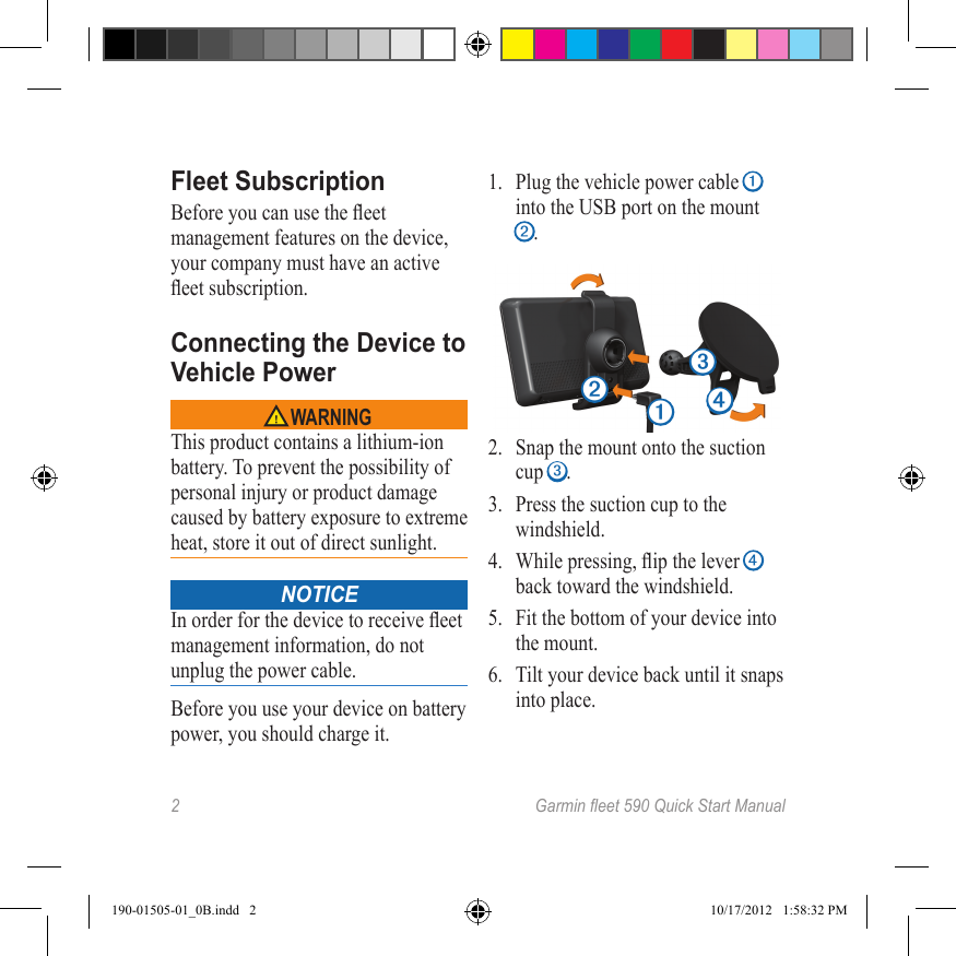 2 Garmineet590QuickStartManualFleet SubscriptionBefore you can use the eet management features on the device, your company must have an active eet subscription.Connecting the Device to Vehicle Power WARNINGThis product contains a lithium-ion battery. To prevent the possibility of personal injury or product damage caused by battery exposure to extreme heat, store it out of direct sunlight. NOTICEIn order for the device to receive eet management information, do not unplug the power cable.Before you use your device on battery power, you should charge it.1.  Plug the vehicle power cable ➊ into the USB port on the mount ➋.➊➋➌➍2.  Snap the mount onto the suction cup ➌. 3.  Press the suction cup to the windshield.4.  While pressing, ip the lever ➍ back toward the windshield.5.  Fit the bottom of your device into the mount.6.  Tilt your device back until it snaps into place.190-01505-01_0B.indd   2 10/17/2012   1:58:32 PM