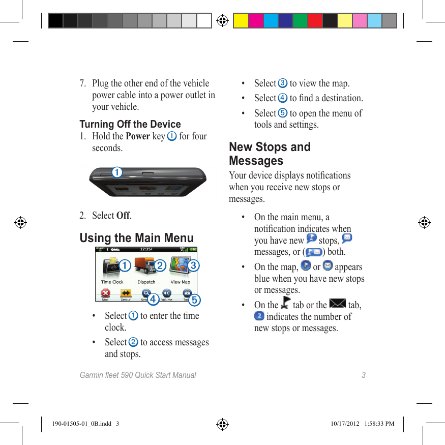 Garmineet590QuickStartManual 37.  Plug the other end of the vehicle power cable into a power outlet in your vehicle.Turning Off the Device1.  Hold the Power key ➊ for four seconds.➊2.  Select Off.Using the Main Menu➊ ➋ ➌➎➍•  Select ➊ to enter the time clock.•  Select ➋ to access messages and stops.•  Select ➌ to view the map.•  Select ➍ to nd a destination.•  Select ➎ to open the menu of tools and settings.New Stops and MessagesYour device displays notications when you receive new stops or messages.•  On the main menu, a notication indicates when you have new   stops,   messages, or ( ) both.•  On the map,   or   appears blue when you have new stops or messages.•  On the   tab or the   tab,  indicates the number of new stops or messages.190-01505-01_0B.indd   3 10/17/2012   1:58:33 PM