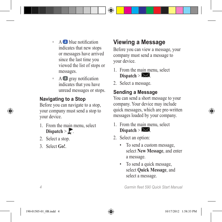 4 Garmineet590QuickStartManual ◦A   blue notication indicates that new stops or messages have arrived since the last time you viewed the list of stops or messages. ◦A   gray notication indicates that you have unread messages or stops.Navigating to a StopBefore you can navigate to a stop, your company must send a stop to your device.1.  From the main menu, select Dispatch &gt;  .2.  Select a stop.3.  Select Go!.Viewing a MessageBefore you can view a message, your company must send a message to your device.1.  From the main menu, select Dispatch &gt;  .2.  Select a message.Sending a MessageYou can send a short message to your company. Your device may include quick messages, which are pre-written messages loaded by your company.1.  From the main menu, select Dispatch &gt;  .2.  Select an option: •  To send a custom message, select New Message, and enter a message.•  To send a quick message, select Quick Message, and select a message.190-01505-01_0B.indd   4 10/17/2012   1:58:33 PM