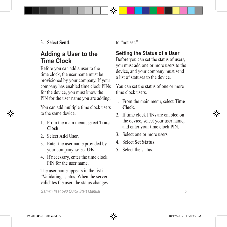 Garmineet590QuickStartManual 53.  Select Send.Adding a User to the Time ClockBefore you can add a user to the time clock, the user name must be provisioned by your company. If your company has enabled time clock PINs for the device, you must know the PIN for the user name you are adding.You can add multiple time clock users to the same device.1.  From the main menu, select Time Clock.2.  Select Add User.3.  Enter the user name provided by your company, select OK.4.  If necessary, enter the time clock PIN for the user name.The user name appears in the list in “Validating” status. When the server validates the user, the status changes to “not set.”Setting the Status of a UserBefore you can set the status of users, you must add one or more users to the device, and your company must send a list of statuses to the device.You can set the status of one or more time clock users.1.  From the main menu, select Time Clock.2.  If time clock PINs are enabled on the device, select your user name, and enter your time clock PIN.3.  Select one or more users.4.  Select Set Status.5.  Select the status.190-01505-01_0B.indd   5 10/17/2012   1:58:33 PM