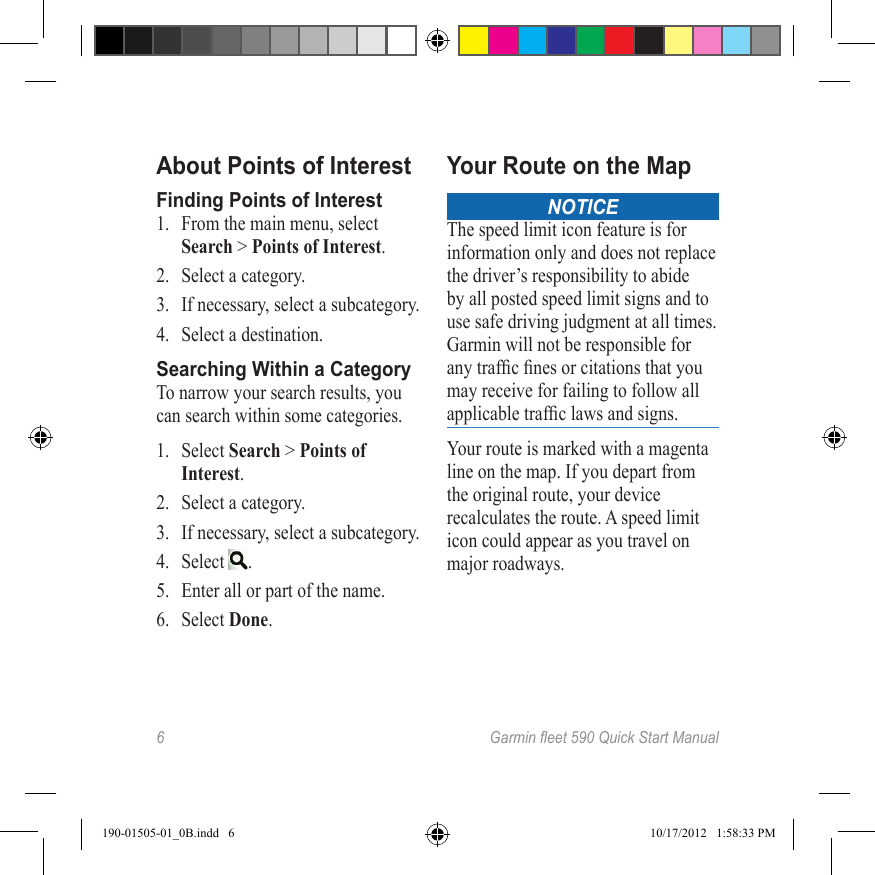 6 Garmineet590QuickStartManualAbout Points of InterestFinding Points of Interest1.  From the main menu, select Search &gt; Points of Interest.2.  Select a category.3.  If necessary, select a subcategory.4.  Select a destination.Searching Within a CategoryTo narrow your search results, you can search within some categories.1.  Select Search &gt; Points of Interest.2.  Select a category.3.  If necessary, select a subcategory.4.  Select  .5.  Enter all or part of the name.6.  Select Done.Your Route on the MapNOTICEThe speed limit icon feature is for information only and does not replace the driver’s responsibility to abide by all posted speed limit signs and to use safe driving judgment at all times. Garmin will not be responsible for any trafc nes or citations that you may receive for failing to follow all applicable trafc laws and signs.Your route is marked with a magenta line on the map. If you depart from the original route, your device recalculates the route. A speed limit  icon could appear as you travel on major roadways. 190-01505-01_0B.indd   6 10/17/2012   1:58:33 PM