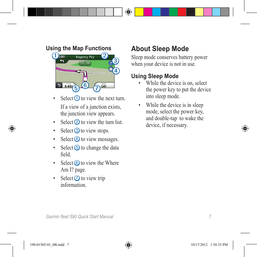 Garmineet590QuickStartManual 7Using the Map Functions➊ ➋ ➌➍➎➏➐•  Select ➊ to view the next turn. If a view of a junction exists, the junction view appears.•  Select ➋ to view the turn list.•  Select ➌ to view stops.•  Select ➍ to view messages.•  Select ➎ to change the data eld.•  Select ➏ to view the Where Am I? page. •  Select ➐ to view trip information.About Sleep ModeSleep mode conserves battery power when your device is not in use.Using Sleep Mode•  While the device is on, select the power key to put the device into sleep mode. •  While the device is in sleep mode, select the power key, and double-tap  to wake the device, if necessary. 190-01505-01_0B.indd   7 10/17/2012   1:58:33 PM