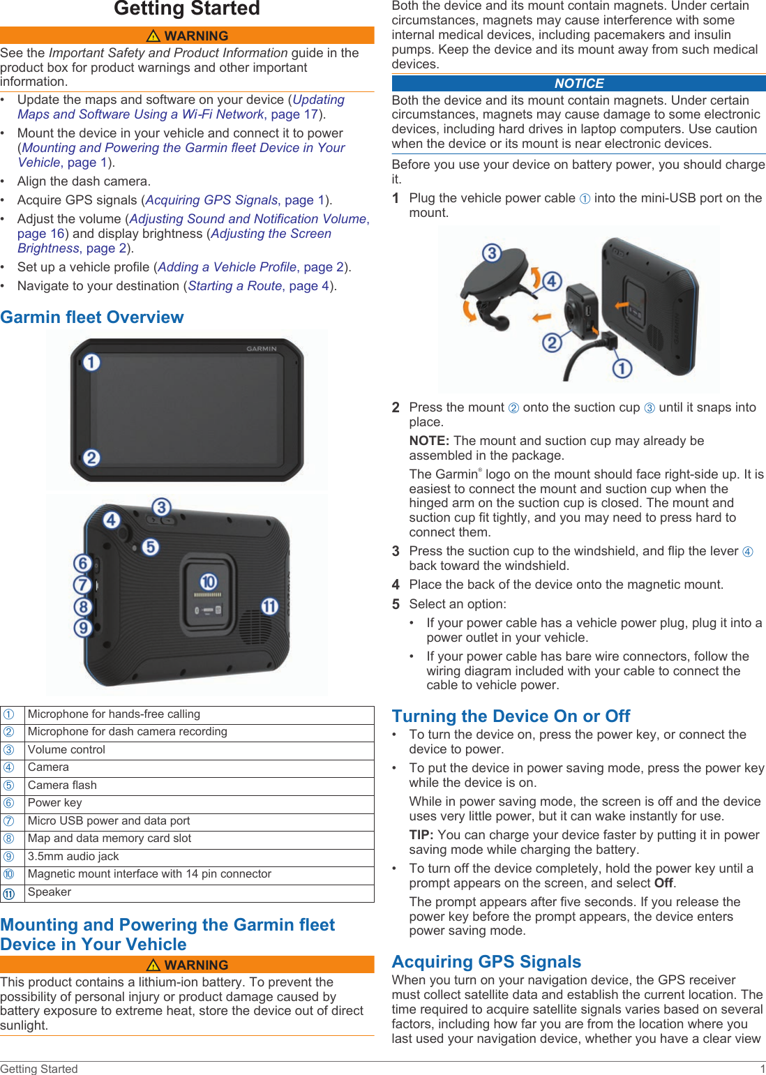 Getting Started WARNINGSee the Important Safety and Product Information guide in the product box for product warnings and other important information.• Update the maps and software on your device (Updating Maps and Software Using a Wi‑Fi Network, page 17).• Mount the device in your vehicle and connect it to power (Mounting and Powering the Garmin fleet Device in Your Vehicle, page 1).• Align the dash camera.• Acquire GPS signals (Acquiring GPS Signals, page 1).• Adjust the volume (Adjusting Sound and Notification Volume, page 16) and display brightness (Adjusting the Screen Brightness, page 2).• Set up a vehicle profile (Adding a Vehicle Profile, page 2).• Navigate to your destination (Starting a Route, page 4).Garmin fleet OverviewÀMicrophone for hands-free callingÁMicrophone for dash camera recordingÂVolume controlÃCameraÄCamera flashÅPower keyÆMicro USB power and data portÇMap and data memory card slotÈ3.5mm audio jackÉMagnetic mount interface with 14 pin connectorSpeakerMounting and Powering the Garmin fleet Device in Your Vehicle WARNINGThis product contains a lithium-ion battery. To prevent the possibility of personal injury or product damage caused by battery exposure to extreme heat, store the device out of direct sunlight.Both the device and its mount contain magnets. Under certain circumstances, magnets may cause interference with some internal medical devices, including pacemakers and insulin pumps. Keep the device and its mount away from such medical devices.NOTICEBoth the device and its mount contain magnets. Under certain circumstances, magnets may cause damage to some electronic devices, including hard drives in laptop computers. Use caution when the device or its mount is near electronic devices.Before you use your device on battery power, you should charge it.1Plug the vehicle power cable À into the mini-USB port on the mount.2Press the mount Á onto the suction cup Â until it snaps into place.NOTE: The mount and suction cup may already be assembled in the package.The Garmin® logo on the mount should face right-side up. It is easiest to connect the mount and suction cup when the hinged arm on the suction cup is closed. The mount and suction cup fit tightly, and you may need to press hard to connect them.3Press the suction cup to the windshield, and flip the lever Ã back toward the windshield.4Place the back of the device onto the magnetic mount.5Select an option:• If your power cable has a vehicle power plug, plug it into a power outlet in your vehicle.• If your power cable has bare wire connectors, follow the wiring diagram included with your cable to connect the cable to vehicle power.Turning the Device On or Off• To turn the device on, press the power key, or connect the device to power.• To put the device in power saving mode, press the power key while the device is on.While in power saving mode, the screen is off and the device uses very little power, but it can wake instantly for use.TIP: You can charge your device faster by putting it in power saving mode while charging the battery.• To turn off the device completely, hold the power key until a prompt appears on the screen, and select Off.The prompt appears after five seconds. If you release the power key before the prompt appears, the device enters power saving mode.Acquiring GPS SignalsWhen you turn on your navigation device, the GPS receiver must collect satellite data and establish the current location. The time required to acquire satellite signals varies based on several factors, including how far you are from the location where you last used your navigation device, whether you have a clear view Getting Started 1