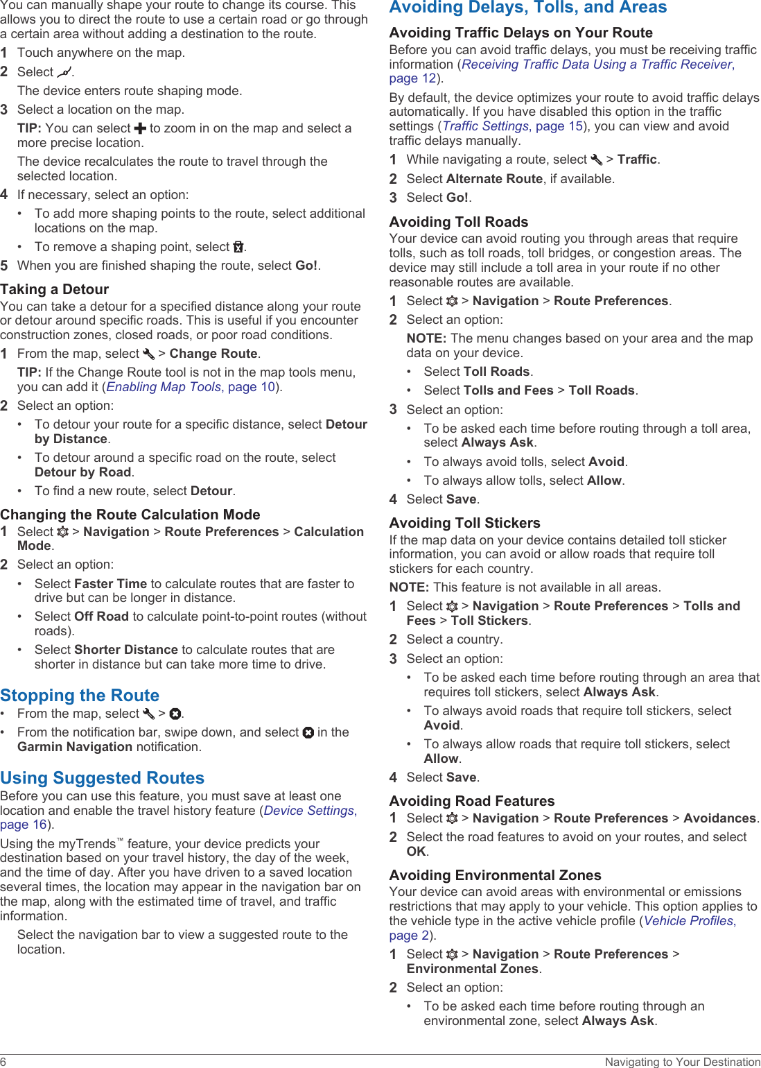You can manually shape your route to change its course. This allows you to direct the route to use a certain road or go through a certain area without adding a destination to the route.1Touch anywhere on the map.2Select  .The device enters route shaping mode.3Select a location on the map.TIP: You can select   to zoom in on the map and select a more precise location.The device recalculates the route to travel through the selected location.4If necessary, select an option:• To add more shaping points to the route, select additional locations on the map.• To remove a shaping point, select  .5When you are finished shaping the route, select Go!.Taking a DetourYou can take a detour for a specified distance along your route or detour around specific roads. This is useful if you encounter construction zones, closed roads, or poor road conditions.1From the map, select   &gt; Change Route.TIP: If the Change Route tool is not in the map tools menu, you can add it (Enabling Map Tools, page 10).2Select an option:• To detour your route for a specific distance, select Detour by Distance.• To detour around a specific road on the route, select Detour by Road.• To find a new route, select Detour.Changing the Route Calculation Mode1Select   &gt; Navigation &gt; Route Preferences &gt; Calculation Mode.2Select an option:• Select Faster Time to calculate routes that are faster to drive but can be longer in distance.• Select Off Road to calculate point-to-point routes (without roads).• Select Shorter Distance to calculate routes that are shorter in distance but can take more time to drive.Stopping the Route• From the map, select   &gt;  .• From the notification bar, swipe down, and select   in the Garmin Navigation notification.Using Suggested RoutesBefore you can use this feature, you must save at least one location and enable the travel history feature (Device Settings, page 16).Using the myTrends™ feature, your device predicts your destination based on your travel history, the day of the week, and the time of day. After you have driven to a saved location several times, the location may appear in the navigation bar on the map, along with the estimated time of travel, and traffic information.Select the navigation bar to view a suggested route to the location.Avoiding Delays, Tolls, and AreasAvoiding Traffic Delays on Your RouteBefore you can avoid traffic delays, you must be receiving traffic information (Receiving Traffic Data Using a Traffic Receiver, page 12).By default, the device optimizes your route to avoid traffic delays automatically. If you have disabled this option in the traffic settings (Traffic Settings, page 15), you can view and avoid traffic delays manually.1While navigating a route, select   &gt; Traffic.2Select Alternate Route, if available.3Select Go!.Avoiding Toll RoadsYour device can avoid routing you through areas that require tolls, such as toll roads, toll bridges, or congestion areas. The device may still include a toll area in your route if no other reasonable routes are available.1Select   &gt; Navigation &gt; Route Preferences.2Select an option:NOTE: The menu changes based on your area and the map data on your device.• Select Toll Roads.• Select Tolls and Fees &gt; Toll Roads.3Select an option:• To be asked each time before routing through a toll area, select Always Ask.• To always avoid tolls, select Avoid.• To always allow tolls, select Allow.4Select Save.Avoiding Toll StickersIf the map data on your device contains detailed toll sticker information, you can avoid or allow roads that require toll stickers for each country.NOTE: This feature is not available in all areas.1Select   &gt; Navigation &gt; Route Preferences &gt; Tolls and Fees &gt; Toll Stickers.2Select a country.3Select an option:• To be asked each time before routing through an area that requires toll stickers, select Always Ask.• To always avoid roads that require toll stickers, select Avoid.• To always allow roads that require toll stickers, select Allow.4Select Save.Avoiding Road Features1Select   &gt; Navigation &gt; Route Preferences &gt; Avoidances.2Select the road features to avoid on your routes, and select OK.Avoiding Environmental ZonesYour device can avoid areas with environmental or emissions restrictions that may apply to your vehicle. This option applies to the vehicle type in the active vehicle profile (Vehicle Profiles, page 2).1Select   &gt; Navigation &gt; Route Preferences &gt; Environmental Zones.2Select an option:• To be asked each time before routing through an environmental zone, select Always Ask.6 Navigating to Your Destination