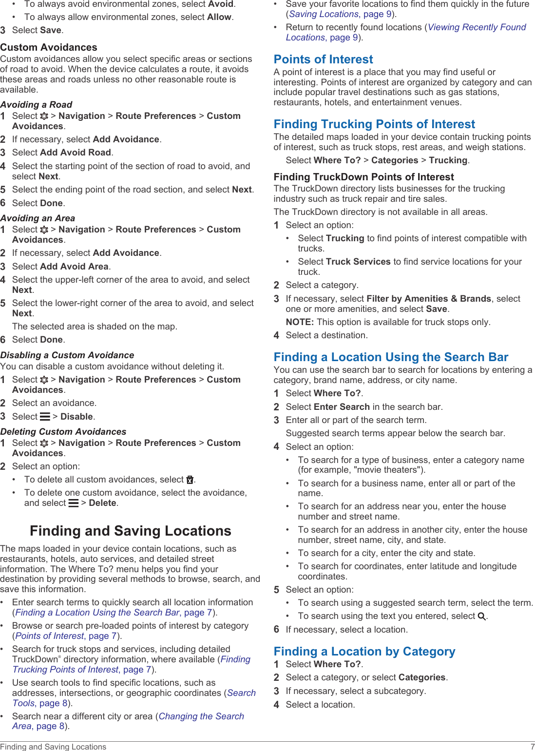 • To always avoid environmental zones, select Avoid.• To always allow environmental zones, select Allow.3Select Save.Custom AvoidancesCustom avoidances allow you select specific areas or sections of road to avoid. When the device calculates a route, it avoids these areas and roads unless no other reasonable route is available.Avoiding a Road1Select   &gt; Navigation &gt; Route Preferences &gt; Custom Avoidances.2If necessary, select Add Avoidance.3Select Add Avoid Road.4Select the starting point of the section of road to avoid, and select Next.5Select the ending point of the road section, and select Next.6Select Done.Avoiding an Area1Select   &gt; Navigation &gt; Route Preferences &gt; Custom Avoidances.2If necessary, select Add Avoidance.3Select Add Avoid Area.4Select the upper-left corner of the area to avoid, and select Next.5Select the lower-right corner of the area to avoid, and select Next.The selected area is shaded on the map.6Select Done.Disabling a Custom AvoidanceYou can disable a custom avoidance without deleting it.1Select   &gt; Navigation &gt; Route Preferences &gt; Custom Avoidances.2Select an avoidance.3Select   &gt; Disable.Deleting Custom Avoidances1Select   &gt; Navigation &gt; Route Preferences &gt; Custom Avoidances.2Select an option:• To delete all custom avoidances, select  .• To delete one custom avoidance, select the avoidance, and select   &gt; Delete.Finding and Saving LocationsThe maps loaded in your device contain locations, such as restaurants, hotels, auto services, and detailed street information. The Where To? menu helps you find your destination by providing several methods to browse, search, and save this information.• Enter search terms to quickly search all location information (Finding a Location Using the Search Bar, page 7).• Browse or search pre-loaded points of interest by category (Points of Interest, page 7).• Search for truck stops and services, including detailed TruckDown® directory information, where available (Finding Trucking Points of Interest, page 7).• Use search tools to find specific locations, such as addresses, intersections, or geographic coordinates (Search Tools, page 8).• Search near a different city or area (Changing the Search Area, page 8).• Save your favorite locations to find them quickly in the future (Saving Locations, page 9).• Return to recently found locations (Viewing Recently Found Locations, page 9).Points of InterestA point of interest is a place that you may find useful or interesting. Points of interest are organized by category and can include popular travel destinations such as gas stations, restaurants, hotels, and entertainment venues.Finding Trucking Points of InterestThe detailed maps loaded in your device contain trucking points of interest, such as truck stops, rest areas, and weigh stations.Select Where To? &gt; Categories &gt; Trucking.Finding TruckDown Points of InterestThe TruckDown directory lists businesses for the trucking industry such as truck repair and tire sales.The TruckDown directory is not available in all areas.1Select an option:• Select Trucking to find points of interest compatible with trucks.• Select Truck Services to find service locations for your truck.2Select a category.3If necessary, select Filter by Amenities &amp; Brands, select one or more amenities, and select Save.NOTE: This option is available for truck stops only.4Select a destination.Finding a Location Using the Search BarYou can use the search bar to search for locations by entering a category, brand name, address, or city name.1Select Where To?.2Select Enter Search in the search bar.3Enter all or part of the search term.Suggested search terms appear below the search bar.4Select an option:• To search for a type of business, enter a category name (for example, &quot;movie theaters&quot;).• To search for a business name, enter all or part of the name.• To search for an address near you, enter the house number and street name.• To search for an address in another city, enter the house number, street name, city, and state.• To search for a city, enter the city and state.• To search for coordinates, enter latitude and longitude coordinates.5Select an option:• To search using a suggested search term, select the term.• To search using the text you entered, select  .6If necessary, select a location.Finding a Location by Category1Select Where To?.2Select a category, or select Categories.3If necessary, select a subcategory.4Select a location.Finding and Saving Locations 7