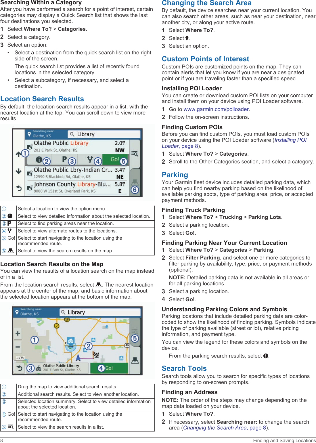Searching Within a CategoryAfter you have performed a search for a point of interest, certain categories may display a Quick Search list that shows the last four destinations you selected.1Select Where To? &gt; Categories.2Select a category.3Select an option:• Select a destination from the quick search list on the right side of the screen.The quick search list provides a list of recently found locations in the selected category.• Select a subcategory, if necessary, and select a destination.Location Search ResultsBy default, the location search results appear in a list, with the nearest location at the top. You can scroll down to view more results.ÀSelect a location to view the option menu.Á  Select to view detailed information about the selected location.Â  Select to find parking areas near the location.Ã  Select to view alternate routes to the locations.Ä Go! Select to start navigating to the location using the recommended route.Å  Select to view the search results on the map.Location Search Results on the MapYou can view the results of a location search on the map instead of in a list.From the location search results, select  . The nearest location appears at the center of the map, and basic information about the selected location appears at the bottom of the map.ÀDrag the map to view additional search results.ÁAdditional search results. Select to view another location.ÂSelected location summary. Select to view detailed information about the selected location.Ã Go! Select to start navigating to the location using the recommended route.Ä  Select to view the search results in a list.Changing the Search AreaBy default, the device searches near your current location. You can also search other areas, such as near your destination, near another city, or along your active route.1Select Where To?.2Select  .3Select an option.Custom Points of InterestCustom POIs are customized points on the map. They can contain alerts that let you know if you are near a designated point or if you are traveling faster than a specified speed.Installing POI LoaderYou can create or download custom POI lists on your computer and install them on your device using POI Loader software.1Go to www.garmin.com/poiloader.2Follow the on-screen instructions.Finding Custom POIsBefore you can find custom POIs, you must load custom POIs on your device using the POI Loader software (Installing POI Loader, page 8).1Select Where To? &gt; Categories.2Scroll to the Other Categories section, and select a category.ParkingYour Garmin fleet device includes detailed parking data, which can help you find nearby parking based on the likelihood of available parking spots, type of parking area, price, or accepted payment methods.Finding Truck Parking1Select Where To? &gt; Trucking &gt; Parking Lots.2Select a parking location.3Select Go!.Finding Parking Near Your Current Location1Select Where To? &gt; Categories &gt; Parking.2Select Filter Parking, and select one or more categories to filter parking by availability, type, price, or payment methods (optional).NOTE: Detailed parking data is not available in all areas or for all parking locations.3Select a parking location.4Select Go!.Understanding Parking Colors and SymbolsParking locations that include detailed parking data are color-coded to show the likelihood of finding parking. Symbols indicate the type of parking available (street or lot), relative pricing information, and payment type.You can view the legend for these colors and symbols on the device.From the parking search results, select  .Search ToolsSearch tools allow you to search for specific types of locations by responding to on-screen prompts.Finding an AddressNOTE: The order of the steps may change depending on the map data loaded on your device.1Select Where To?.2If necessary, select Searching near: to change the search area (Changing the Search Area, page 8).8 Finding and Saving Locations