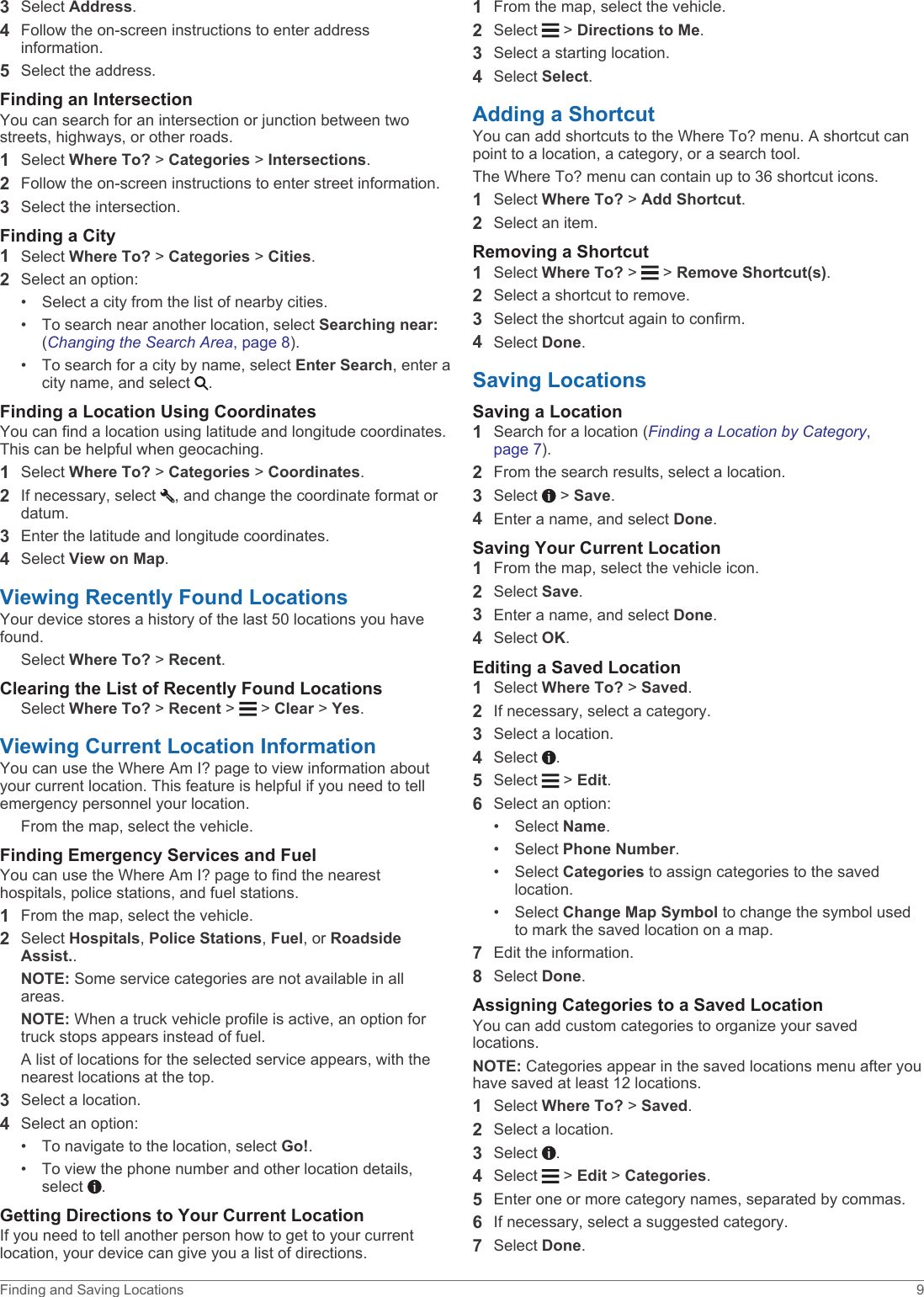 3Select Address.4Follow the on-screen instructions to enter address information.5Select the address.Finding an IntersectionYou can search for an intersection or junction between two streets, highways, or other roads.1Select Where To? &gt; Categories &gt; Intersections.2Follow the on-screen instructions to enter street information.3Select the intersection.Finding a City1Select Where To? &gt; Categories &gt; Cities.2Select an option:• Select a city from the list of nearby cities.• To search near another location, select Searching near: (Changing the Search Area, page 8).• To search for a city by name, select Enter Search, enter a city name, and select  .Finding a Location Using CoordinatesYou can find a location using latitude and longitude coordinates. This can be helpful when geocaching.1Select Where To? &gt; Categories &gt; Coordinates.2If necessary, select  , and change the coordinate format or datum.3Enter the latitude and longitude coordinates.4Select View on Map.Viewing Recently Found LocationsYour device stores a history of the last 50 locations you have found.Select Where To? &gt; Recent.Clearing the List of Recently Found LocationsSelect Where To? &gt; Recent &gt;   &gt; Clear &gt; Yes.Viewing Current Location InformationYou can use the Where Am I? page to view information about your current location. This feature is helpful if you need to tell emergency personnel your location.From the map, select the vehicle.Finding Emergency Services and FuelYou can use the Where Am I? page to find the nearest hospitals, police stations, and fuel stations.1From the map, select the vehicle.2Select Hospitals, Police Stations, Fuel, or Roadside Assist..NOTE: Some service categories are not available in all areas.NOTE: When a truck vehicle profile is active, an option for truck stops appears instead of fuel.A list of locations for the selected service appears, with the nearest locations at the top.3Select a location.4Select an option:• To navigate to the location, select Go!.• To view the phone number and other location details, select  .Getting Directions to Your Current LocationIf you need to tell another person how to get to your current location, your device can give you a list of directions.1From the map, select the vehicle.2Select   &gt; Directions to Me.3Select a starting location.4Select Select.Adding a ShortcutYou can add shortcuts to the Where To? menu. A shortcut can point to a location, a category, or a search tool.The Where To? menu can contain up to 36 shortcut icons.1Select Where To? &gt; Add Shortcut.2Select an item.Removing a Shortcut1Select Where To? &gt;   &gt; Remove Shortcut(s).2Select a shortcut to remove.3Select the shortcut again to confirm.4Select Done.Saving LocationsSaving a Location1Search for a location (Finding a Location by Category, page 7).2From the search results, select a location.3Select   &gt; Save.4Enter a name, and select Done.Saving Your Current Location1From the map, select the vehicle icon.2Select Save.3Enter a name, and select Done.4Select OK.Editing a Saved Location1Select Where To? &gt; Saved.2If necessary, select a category.3Select a location.4Select  .5Select   &gt; Edit.6Select an option:• Select Name.• Select Phone Number.• Select Categories to assign categories to the saved location.• Select Change Map Symbol to change the symbol used to mark the saved location on a map.7Edit the information.8Select Done.Assigning Categories to a Saved LocationYou can add custom categories to organize your saved locations.NOTE: Categories appear in the saved locations menu after you have saved at least 12 locations.1Select Where To? &gt; Saved.2Select a location.3Select  .4Select   &gt; Edit &gt; Categories.5Enter one or more category names, separated by commas.6If necessary, select a suggested category.7Select Done.Finding and Saving Locations 9