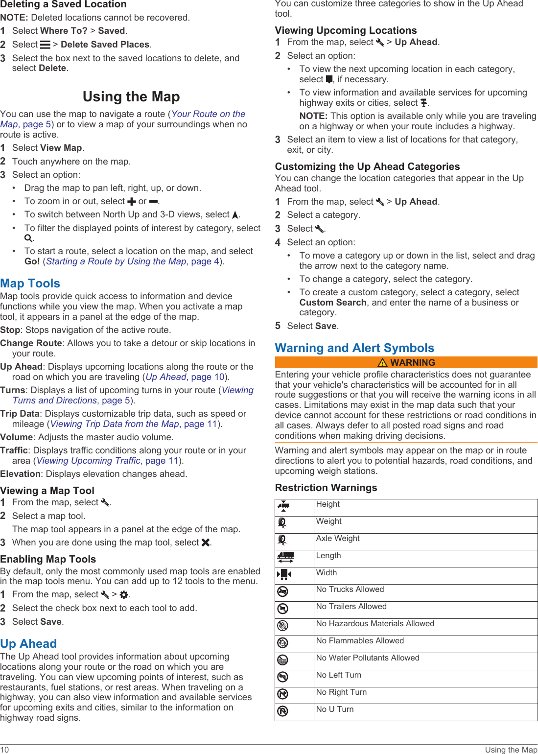 Deleting a Saved LocationNOTE: Deleted locations cannot be recovered.1Select Where To? &gt; Saved.2Select   &gt; Delete Saved Places.3Select the box next to the saved locations to delete, and select Delete.Using the MapYou can use the map to navigate a route (Your Route on the Map, page 5) or to view a map of your surroundings when no route is active.1Select View Map.2Touch anywhere on the map.3Select an option:• Drag the map to pan left, right, up, or down.• To zoom in or out, select   or  .• To switch between North Up and 3-D views, select  .• To filter the displayed points of interest by category, select .• To start a route, select a location on the map, and select Go! (Starting a Route by Using the Map, page 4).Map ToolsMap tools provide quick access to information and device functions while you view the map. When you activate a map tool, it appears in a panel at the edge of the map.Stop: Stops navigation of the active route.Change Route: Allows you to take a detour or skip locations in your route.Up Ahead: Displays upcoming locations along the route or the road on which you are traveling (Up Ahead, page 10).Turns: Displays a list of upcoming turns in your route (Viewing Turns and Directions, page 5).Trip Data: Displays customizable trip data, such as speed or mileage (Viewing Trip Data from the Map, page 11).Volume: Adjusts the master audio volume.Traffic: Displays traffic conditions along your route or in your area (Viewing Upcoming Traffic, page 11).Elevation: Displays elevation changes ahead.Viewing a Map Tool1From the map, select  .2Select a map tool.The map tool appears in a panel at the edge of the map.3When you are done using the map tool, select  .Enabling Map ToolsBy default, only the most commonly used map tools are enabled in the map tools menu. You can add up to 12 tools to the menu.1From the map, select   &gt;  .2Select the check box next to each tool to add.3Select Save.Up AheadThe Up Ahead tool provides information about upcoming locations along your route or the road on which you are traveling. You can view upcoming points of interest, such as restaurants, fuel stations, or rest areas. When traveling on a highway, you can also view information and available services for upcoming exits and cities, similar to the information on highway road signs.You can customize three categories to show in the Up Ahead tool.Viewing Upcoming Locations1From the map, select   &gt; Up Ahead.2Select an option:• To view the next upcoming location in each category, select  , if necessary.• To view information and available services for upcoming highway exits or cities, select  .NOTE: This option is available only while you are traveling on a highway or when your route includes a highway.3Select an item to view a list of locations for that category, exit, or city.Customizing the Up Ahead CategoriesYou can change the location categories that appear in the Up Ahead tool.1From the map, select   &gt; Up Ahead.2Select a category.3Select  .4Select an option:• To move a category up or down in the list, select and drag the arrow next to the category name.• To change a category, select the category.• To create a custom category, select a category, select Custom Search, and enter the name of a business or category.5Select Save.Warning and Alert Symbols WARNINGEntering your vehicle profile characteristics does not guarantee that your vehicle&apos;s characteristics will be accounted for in all route suggestions or that you will receive the warning icons in all cases. Limitations may exist in the map data such that your device cannot account for these restrictions or road conditions in all cases. Always defer to all posted road signs and road conditions when making driving decisions.Warning and alert symbols may appear on the map or in route directions to alert you to potential hazards, road conditions, and upcoming weigh stations.Restriction WarningsHeightWeightAxle WeightLengthWidthNo Trucks AllowedNo Trailers AllowedNo Hazardous Materials AllowedNo Flammables AllowedNo Water Pollutants AllowedNo Left TurnNo Right TurnNo U Turn10 Using the Map