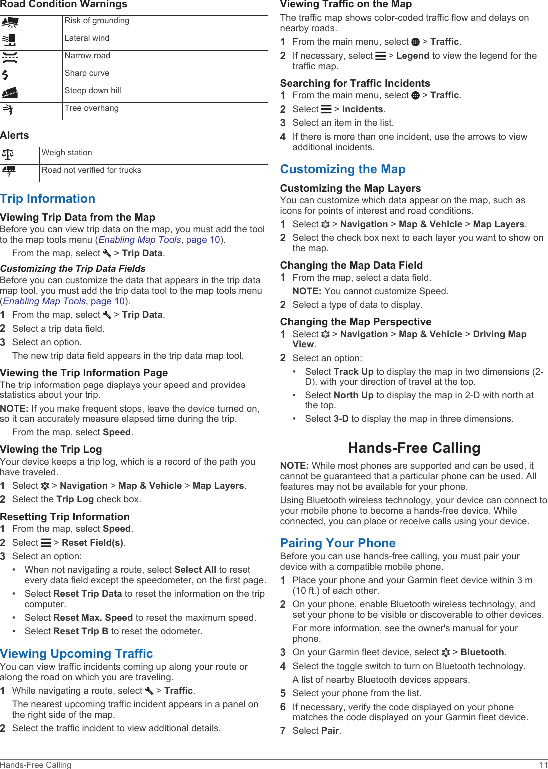 Road Condition WarningsRisk of groundingLateral windNarrow roadSharp curveSteep down hillTree overhangAlertsWeigh stationRoad not verified for trucksTrip InformationViewing Trip Data from the MapBefore you can view trip data on the map, you must add the tool to the map tools menu (Enabling Map Tools, page 10).From the map, select   &gt; Trip Data.Customizing the Trip Data FieldsBefore you can customize the data that appears in the trip data map tool, you must add the trip data tool to the map tools menu (Enabling Map Tools, page 10).1From the map, select   &gt; Trip Data.2Select a trip data field.3Select an option.The new trip data field appears in the trip data map tool.Viewing the Trip Information PageThe trip information page displays your speed and provides statistics about your trip.NOTE: If you make frequent stops, leave the device turned on, so it can accurately measure elapsed time during the trip.From the map, select Speed.Viewing the Trip LogYour device keeps a trip log, which is a record of the path you have traveled.1Select   &gt; Navigation &gt; Map &amp; Vehicle &gt; Map Layers.2Select the Trip Log check box.Resetting Trip Information1From the map, select Speed.2Select   &gt; Reset Field(s).3Select an option:• When not navigating a route, select Select All to reset every data field except the speedometer, on the first page.• Select Reset Trip Data to reset the information on the trip computer.• Select Reset Max. Speed to reset the maximum speed.• Select Reset Trip B to reset the odometer.Viewing Upcoming TrafficYou can view traffic incidents coming up along your route or along the road on which you are traveling.1While navigating a route, select   &gt; Traffic.The nearest upcoming traffic incident appears in a panel on the right side of the map.2Select the traffic incident to view additional details.Viewing Traffic on the MapThe traffic map shows color-coded traffic flow and delays on nearby roads.1From the main menu, select   &gt; Traffic.2If necessary, select   &gt; Legend to view the legend for the traffic map.Searching for Traffic Incidents1From the main menu, select   &gt; Traffic.2Select   &gt; Incidents.3Select an item in the list.4If there is more than one incident, use the arrows to view additional incidents.Customizing the MapCustomizing the Map LayersYou can customize which data appear on the map, such as icons for points of interest and road conditions.1Select   &gt; Navigation &gt; Map &amp; Vehicle &gt; Map Layers.2Select the check box next to each layer you want to show on the map.Changing the Map Data Field1From the map, select a data field.NOTE: You cannot customize Speed.2Select a type of data to display.Changing the Map Perspective1Select   &gt; Navigation &gt; Map &amp; Vehicle &gt; Driving Map View.2Select an option:• Select Track Up to display the map in two dimensions (2-D), with your direction of travel at the top.• Select North Up to display the map in 2-D with north at the top.• Select 3-D to display the map in three dimensions.Hands-Free CallingNOTE: While most phones are supported and can be used, it cannot be guaranteed that a particular phone can be used. All features may not be available for your phone.Using Bluetooth wireless technology, your device can connect to your mobile phone to become a hands-free device. While connected, you can place or receive calls using your device.Pairing Your PhoneBefore you can use hands-free calling, you must pair your device with a compatible mobile phone.1Place your phone and your Garmin fleet device within 3 m (10 ft.) of each other.2On your phone, enable Bluetooth wireless technology, and set your phone to be visible or discoverable to other devices.For more information, see the owner&apos;s manual for your phone.3On your Garmin fleet device, select   &gt; Bluetooth.4Select the toggle switch to turn on Bluetooth technology.A list of nearby Bluetooth devices appears.5Select your phone from the list.6If necessary, verify the code displayed on your phone matches the code displayed on your Garmin fleet device.7Select Pair.Hands-Free Calling 11