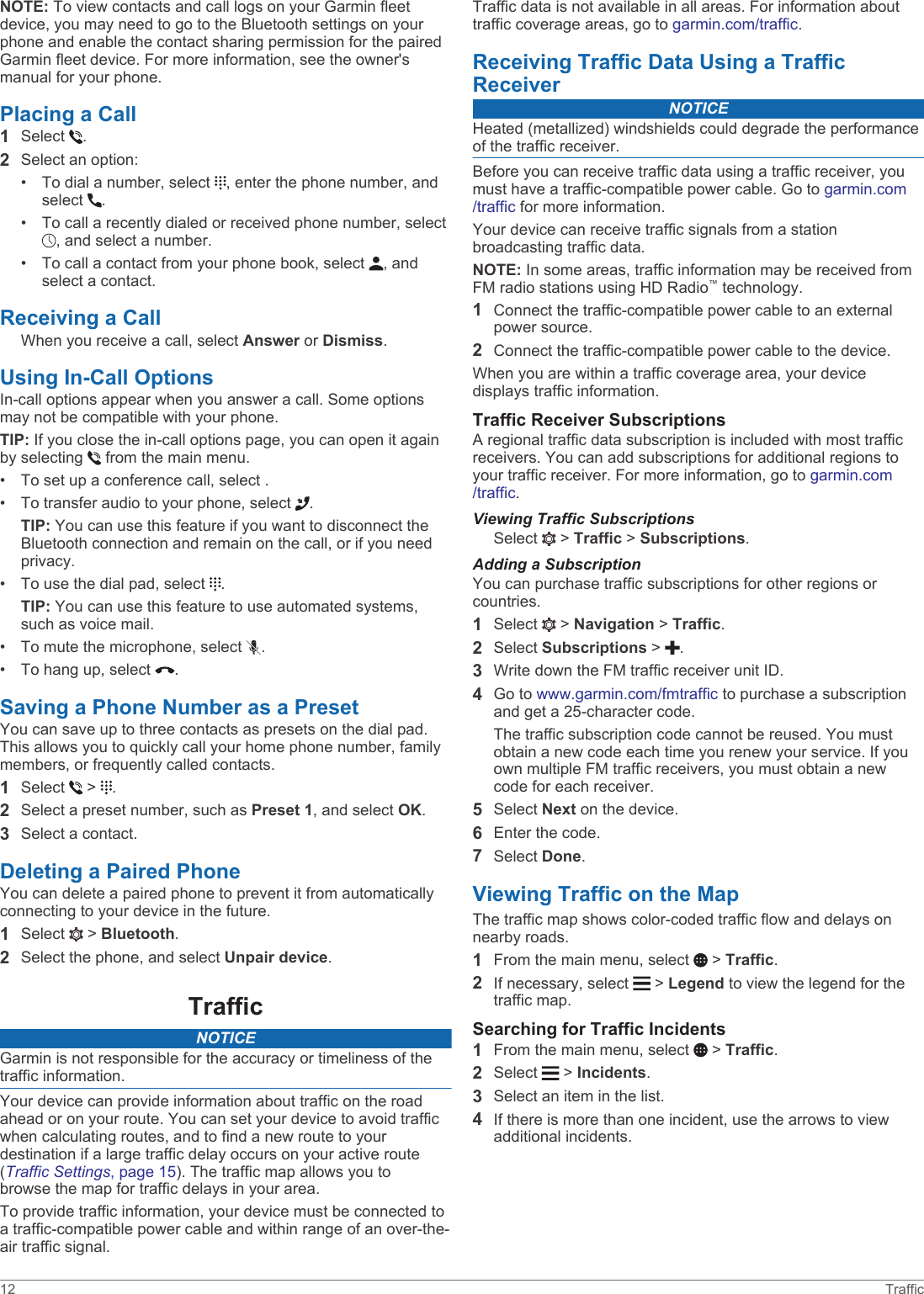 NOTE: To view contacts and call logs on your Garmin fleet device, you may need to go to the Bluetooth settings on your phone and enable the contact sharing permission for the paired Garmin fleet device. For more information, see the owner&apos;s manual for your phone.Placing a Call1Select  .2Select an option:• To dial a number, select  , enter the phone number, and select  .• To call a recently dialed or received phone number, select , and select a number.• To call a contact from your phone book, select  , and select a contact.Receiving a CallWhen you receive a call, select Answer or Dismiss.Using In-Call OptionsIn-call options appear when you answer a call. Some options may not be compatible with your phone.TIP: If you close the in-call options page, you can open it again by selecting   from the main menu.• To set up a conference call, select .• To transfer audio to your phone, select  .TIP: You can use this feature if you want to disconnect the Bluetooth connection and remain on the call, or if you need privacy.• To use the dial pad, select  .TIP: You can use this feature to use automated systems, such as voice mail.• To mute the microphone, select  .• To hang up, select  .Saving a Phone Number as a PresetYou can save up to three contacts as presets on the dial pad. This allows you to quickly call your home phone number, family members, or frequently called contacts.1Select   &gt;  .2Select a preset number, such as Preset 1, and select OK.3Select a contact.Deleting a Paired PhoneYou can delete a paired phone to prevent it from automatically connecting to your device in the future.1Select   &gt; Bluetooth.2Select the phone, and select Unpair device.TrafficNOTICEGarmin is not responsible for the accuracy or timeliness of the traffic information.Your device can provide information about traffic on the road ahead or on your route. You can set your device to avoid traffic when calculating routes, and to find a new route to your destination if a large traffic delay occurs on your active route (Traffic Settings, page 15). The traffic map allows you to browse the map for traffic delays in your area.To provide traffic information, your device must be connected to a traffic-compatible power cable and within range of an over-the-air traffic signal.Traffic data is not available in all areas. For information about traffic coverage areas, go to garmin.com/traffic.Receiving Traffic Data Using a Traffic ReceiverNOTICEHeated (metallized) windshields could degrade the performance of the traffic receiver.Before you can receive traffic data using a traffic receiver, you must have a traffic-compatible power cable. Go to garmin.com/traffic for more information.Your device can receive traffic signals from a station broadcasting traffic data.NOTE: In some areas, traffic information may be received from FM radio stations using HD Radio™ technology.1Connect the traffic-compatible power cable to an external power source.2Connect the traffic-compatible power cable to the device.When you are within a traffic coverage area, your device displays traffic information.Traffic Receiver SubscriptionsA regional traffic data subscription is included with most traffic receivers. You can add subscriptions for additional regions to your traffic receiver. For more information, go to garmin.com/traffic.Viewing Traffic SubscriptionsSelect   &gt; Traffic &gt; Subscriptions.Adding a SubscriptionYou can purchase traffic subscriptions for other regions or countries.1Select   &gt; Navigation &gt; Traffic.2Select Subscriptions &gt;  .3Write down the FM traffic receiver unit ID.4Go to www.garmin.com/fmtraffic to purchase a subscription and get a 25-character code.The traffic subscription code cannot be reused. You must obtain a new code each time you renew your service. If you own multiple FM traffic receivers, you must obtain a new code for each receiver.5Select Next on the device.6Enter the code.7Select Done.Viewing Traffic on the MapThe traffic map shows color-coded traffic flow and delays on nearby roads.1From the main menu, select   &gt; Traffic.2If necessary, select   &gt; Legend to view the legend for the traffic map.Searching for Traffic Incidents1From the main menu, select   &gt; Traffic.2Select   &gt; Incidents.3Select an item in the list.4If there is more than one incident, use the arrows to view additional incidents.12 Traffic
