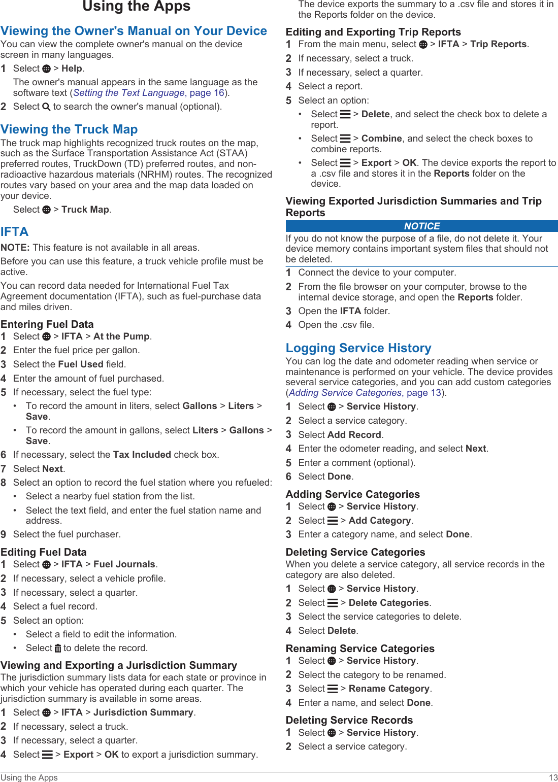Using the AppsViewing the Owner&apos;s Manual on Your DeviceYou can view the complete owner&apos;s manual on the device screen in many languages.1Select   &gt; Help.The owner&apos;s manual appears in the same language as the software text (Setting the Text Language, page 16).2Select   to search the owner&apos;s manual (optional).Viewing the Truck MapThe truck map highlights recognized truck routes on the map, such as the Surface Transportation Assistance Act (STAA) preferred routes, TruckDown (TD) preferred routes, and non-radioactive hazardous materials (NRHM) routes. The recognized routes vary based on your area and the map data loaded on your device.Select   &gt; Truck Map.IFTANOTE: This feature is not available in all areas.Before you can use this feature, a truck vehicle profile must be active.You can record data needed for International Fuel Tax Agreement documentation (IFTA), such as fuel-purchase data and miles driven.Entering Fuel Data1Select   &gt; IFTA &gt; At the Pump.2Enter the fuel price per gallon.3Select the Fuel Used field.4Enter the amount of fuel purchased.5If necessary, select the fuel type:• To record the amount in liters, select Gallons &gt; Liters &gt; Save.• To record the amount in gallons, select Liters &gt; Gallons &gt; Save.6If necessary, select the Tax Included check box.7Select Next.8Select an option to record the fuel station where you refueled:• Select a nearby fuel station from the list.• Select the text field, and enter the fuel station name and address.9Select the fuel purchaser.Editing Fuel Data1Select   &gt; IFTA &gt; Fuel Journals.2If necessary, select a vehicle profile.3If necessary, select a quarter.4Select a fuel record.5Select an option:• Select a field to edit the information.• Select   to delete the record.Viewing and Exporting a Jurisdiction SummaryThe jurisdiction summary lists data for each state or province in which your vehicle has operated during each quarter. The jurisdiction summary is available in some areas.1Select   &gt; IFTA &gt; Jurisdiction Summary.2If necessary, select a truck.3If necessary, select a quarter.4Select   &gt; Export &gt; OK to export a jurisdiction summary.The device exports the summary to a .csv file and stores it in the Reports folder on the device.Editing and Exporting Trip Reports1From the main menu, select   &gt; IFTA &gt; Trip Reports.2If necessary, select a truck.3If necessary, select a quarter.4Select a report.5Select an option:• Select   &gt; Delete, and select the check box to delete a report.• Select   &gt; Combine, and select the check boxes to combine reports.• Select   &gt; Export &gt; OK. The device exports the report to a .csv file and stores it in the Reports folder on the device.Viewing Exported Jurisdiction Summaries and Trip ReportsNOTICEIf you do not know the purpose of a file, do not delete it. Your device memory contains important system files that should not be deleted.1Connect the device to your computer.2From the file browser on your computer, browse to the internal device storage, and open the Reports folder.3Open the IFTA folder.4Open the .csv file.Logging Service HistoryYou can log the date and odometer reading when service or maintenance is performed on your vehicle. The device provides several service categories, and you can add custom categories (Adding Service Categories, page 13).1Select   &gt; Service History.2Select a service category.3Select Add Record.4Enter the odometer reading, and select Next.5Enter a comment (optional).6Select Done.Adding Service Categories1Select   &gt; Service History.2Select   &gt; Add Category.3Enter a category name, and select Done.Deleting Service CategoriesWhen you delete a service category, all service records in the category are also deleted.1Select   &gt; Service History.2Select   &gt; Delete Categories.3Select the service categories to delete.4Select Delete.Renaming Service Categories1Select   &gt; Service History.2Select the category to be renamed.3Select   &gt; Rename Category.4Enter a name, and select Done.Deleting Service Records1Select   &gt; Service History.2Select a service category.Using the Apps 13