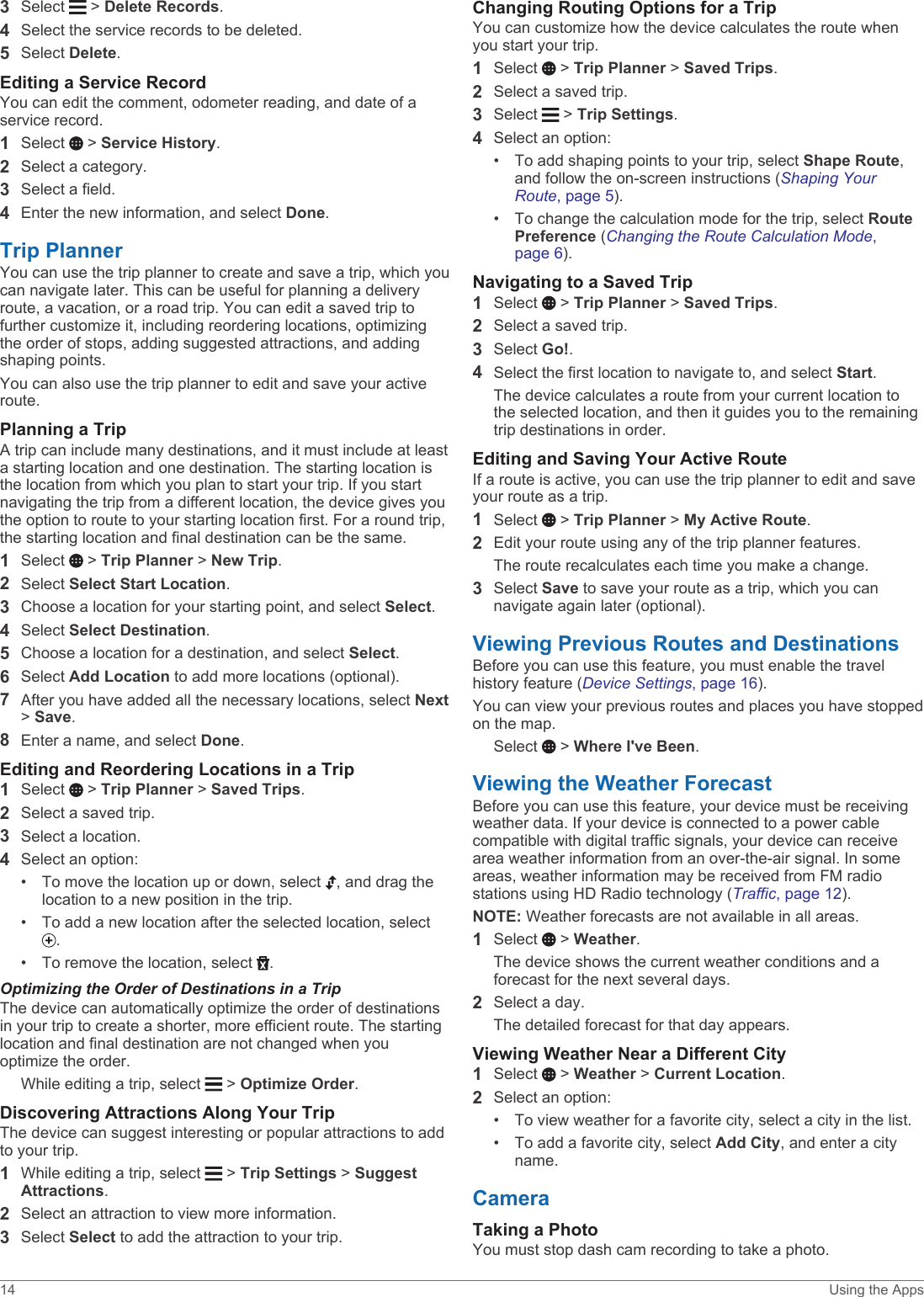 3Select   &gt; Delete Records.4Select the service records to be deleted.5Select Delete.Editing a Service RecordYou can edit the comment, odometer reading, and date of a service record.1Select   &gt; Service History.2Select a category.3Select a field.4Enter the new information, and select Done.Trip PlannerYou can use the trip planner to create and save a trip, which you can navigate later. This can be useful for planning a delivery route, a vacation, or a road trip. You can edit a saved trip to further customize it, including reordering locations, optimizing the order of stops, adding suggested attractions, and adding shaping points.You can also use the trip planner to edit and save your active route.Planning a TripA trip can include many destinations, and it must include at least a starting location and one destination. The starting location is the location from which you plan to start your trip. If you start navigating the trip from a different location, the device gives you the option to route to your starting location first. For a round trip, the starting location and final destination can be the same.1Select   &gt; Trip Planner &gt; New Trip.2Select Select Start Location.3Choose a location for your starting point, and select Select.4Select Select Destination.5Choose a location for a destination, and select Select.6Select Add Location to add more locations (optional).7After you have added all the necessary locations, select Next &gt; Save.8Enter a name, and select Done.Editing and Reordering Locations in a Trip1Select   &gt; Trip Planner &gt; Saved Trips.2Select a saved trip.3Select a location.4Select an option:• To move the location up or down, select  , and drag the location to a new position in the trip.• To add a new location after the selected location, select .• To remove the location, select  .Optimizing the Order of Destinations in a TripThe device can automatically optimize the order of destinations in your trip to create a shorter, more efficient route. The starting location and final destination are not changed when you optimize the order.While editing a trip, select   &gt; Optimize Order.Discovering Attractions Along Your TripThe device can suggest interesting or popular attractions to add to your trip.1While editing a trip, select   &gt; Trip Settings &gt; Suggest Attractions.2Select an attraction to view more information.3Select Select to add the attraction to your trip.Changing Routing Options for a TripYou can customize how the device calculates the route when you start your trip.1Select   &gt; Trip Planner &gt; Saved Trips.2Select a saved trip.3Select   &gt; Trip Settings.4Select an option:• To add shaping points to your trip, select Shape Route, and follow the on-screen instructions (Shaping Your Route, page 5).• To change the calculation mode for the trip, select Route Preference (Changing the Route Calculation Mode, page 6).Navigating to a Saved Trip1Select   &gt; Trip Planner &gt; Saved Trips.2Select a saved trip.3Select Go!.4Select the first location to navigate to, and select Start.The device calculates a route from your current location to the selected location, and then it guides you to the remaining trip destinations in order.Editing and Saving Your Active RouteIf a route is active, you can use the trip planner to edit and save your route as a trip.1Select   &gt; Trip Planner &gt; My Active Route.2Edit your route using any of the trip planner features.The route recalculates each time you make a change.3Select Save to save your route as a trip, which you can navigate again later (optional).Viewing Previous Routes and DestinationsBefore you can use this feature, you must enable the travel history feature (Device Settings, page 16).You can view your previous routes and places you have stopped on the map.Select   &gt; Where I&apos;ve Been.Viewing the Weather ForecastBefore you can use this feature, your device must be receiving weather data. If your device is connected to a power cable compatible with digital traffic signals, your device can receive area weather information from an over-the-air signal. In some areas, weather information may be received from FM radio stations using HD Radio technology (Traffic, page 12). NOTE: Weather forecasts are not available in all areas. 1Select   &gt; Weather.The device shows the current weather conditions and a forecast for the next several days.2Select a day.The detailed forecast for that day appears.Viewing Weather Near a Different City1Select   &gt; Weather &gt; Current Location.2Select an option:• To view weather for a favorite city, select a city in the list.• To add a favorite city, select Add City, and enter a city name.CameraTaking a PhotoYou must stop dash cam recording to take a photo.14 Using the Apps