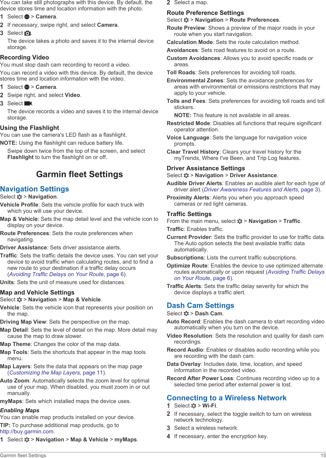 You can take still photographs with this device. By default, the device stores time and location information with the photo.1Select   &gt; Camera.2If necessary, swipe right, and select Camera.3Select  .The device takes a photo and saves it to the internal device storage.Recording VideoYou must stop dash cam recording to record a video.You can record a video with this device. By default, the device stores time and location information with the video.1Select   &gt; Camera.2Swipe right, and select Video.3Select  .The device records a video and saves it to the internal device storage.Using the FlashlightYou can use the camera&apos;s LED flash as a flashlight.NOTE: Using the flashlight can reduce battery life.Swipe down twice from the top of the screen, and select Flashlight to turn the flashlight on or off.Garmin fleet SettingsNavigation SettingsSelect   &gt; Navigation.Vehicle Profile: Sets the vehicle profile for each truck with which you will use your device.Map &amp; Vehicle: Sets the map detail level and the vehicle icon to display on your device.Route Preferences: Sets the route preferences when navigating.Driver Assistance: Sets driver assistance alerts.Traffic: Sets the traffic details the device uses. You can set your device to avoid traffic when calculating routes, and to find a new route to your destination if a traffic delay occurs (Avoiding Traffic Delays on Your Route, page 6).Units: Sets the unit of measure used for distances.Map and Vehicle SettingsSelect   &gt; Navigation &gt; Map &amp; Vehicle.Vehicle: Sets the vehicle icon that represents your position on the map.Driving Map View: Sets the perspective on the map.Map Detail: Sets the level of detail on the map. More detail may cause the map to draw slower.Map Theme: Changes the color of the map data.Map Tools: Sets the shortcuts that appear in the map tools menu.Map Layers: Sets the data that appears on the map page (Customizing the Map Layers, page 11).Auto Zoom: Automatically selects the zoom level for optimal use of your map. When disabled, you must zoom in or out manually.myMaps: Sets which installed maps the device uses.Enabling MapsYou can enable map products installed on your device.TIP: To purchase additional map products, go to http://buy.garmin.com.1Select   &gt; Navigation &gt; Map &amp; Vehicle &gt; myMaps.2Select a map.Route Preference SettingsSelect   &gt; Navigation &gt; Route Preferences.Route Preview: Shows a preview of the major roads in your route when you start navigation.Calculation Mode: Sets the route calculation method.Avoidances: Sets road features to avoid on a route.Custom Avoidances: Allows you to avoid specific roads or areas.Toll Roads: Sets preferences for avoiding toll roads.Environmental Zones: Sets the avoidance preferences for areas with environmental or emissions restrictions that may apply to your vehicle.Tolls and Fees: Sets preferences for avoiding toll roads and toll stickers.NOTE: This feature is not available in all areas.Restricted Mode: Disables all functions that require significant operator attention.Voice Language: Sets the language for navigation voice prompts.Clear Travel History: Clears your travel history for the myTrends, Where I&apos;ve Been, and Trip Log features.Driver Assistance SettingsSelect   &gt; Navigation &gt; Driver Assistance.Audible Driver Alerts: Enables an audible alert for each type of driver alert (Driver Awareness Features and Alerts, page 3).Proximity Alerts: Alerts you when you approach speed cameras or red light cameras.Traffic SettingsFrom the main menu, select   &gt; Navigation &gt; Traffic.Traffic: Enables traffic.Current Provider: Sets the traffic provider to use for traffic data. The Auto option selects the best available traffic data automatically.Subscriptions: Lists the current traffic subscriptions.Optimize Route: Enables the device to use optimized alternate routes automatically or upon request (Avoiding Traffic Delays on Your Route, page 6).Traffic Alerts: Sets the traffic delay severity for which the device displays a traffic alert.Dash Cam SettingsSelect   &gt; Dash Cam.Auto Record: Enables the dash camera to start recording video automatically when you turn on the device.Video Resolution: Sets the resolution and quality for dash cam recordings.Record Audio: Enables or disables audio recording while you are recording with the dash cam.Data Overlay: Includes date, time, location, and speed information in the recorded video.Record After Power Loss: Continues recording video up to a selected time period after external power is lost.Connecting to a Wireless Network1Select   &gt; Wi-Fi.2If necessary, select the toggle switch to turn on wireless network technology.3Select a wireless network.4If necessary, enter the encryption key.Garmin fleet Settings 15