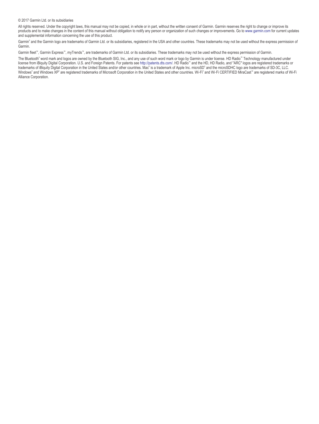 © 2017 Garmin Ltd. or its subsidiariesAll rights reserved. Under the copyright laws, this manual may not be copied, in whole or in part, without the written consent of Garmin. Garmin reserves the right to change or improve its products and to make changes in the content of this manual without obligation to notify any person or organization of such changes or improvements. Go to www.garmin.com for current updates and supplemental information concerning the use of this product.Garmin® and the Garmin logo are trademarks of Garmin Ltd. or its subsidiaries, registered in the USA and other countries. These trademarks may not be used without the express permission of Garmin.Garmin fleet™, Garmin Express™, myTrends™, are trademarks of Garmin Ltd. or its subsidiaries. These trademarks may not be used without the express permission of Garmin.The Bluetooth® word mark and logos are owned by the Bluetooth SIG, Inc., and any use of such word mark or logo by Garmin is under license. HD Radio™ Technology manufactured under license from iBiquity Digital Corporation. U.S. and Foreign Patents. For patents see http://patents.dts.com/. HD Radio™ and the HD, HD Radio, and &quot;ARC&quot; logos are registered trademarks or trademarks of iBiquity Digital Corporation in the United States and/or other countries. Mac® is a trademark of Apple Inc. microSD® and the microSDHC logo are trademarks of SD-3C, LLC. Windows® and Windows XP® are registered trademarks of Microsoft Corporation in the United States and other countries. Wi‑Fi® and Wi‑Fi CERTIFIED MiraCast™ are registered marks of Wi-Fi Alliance Corporation.