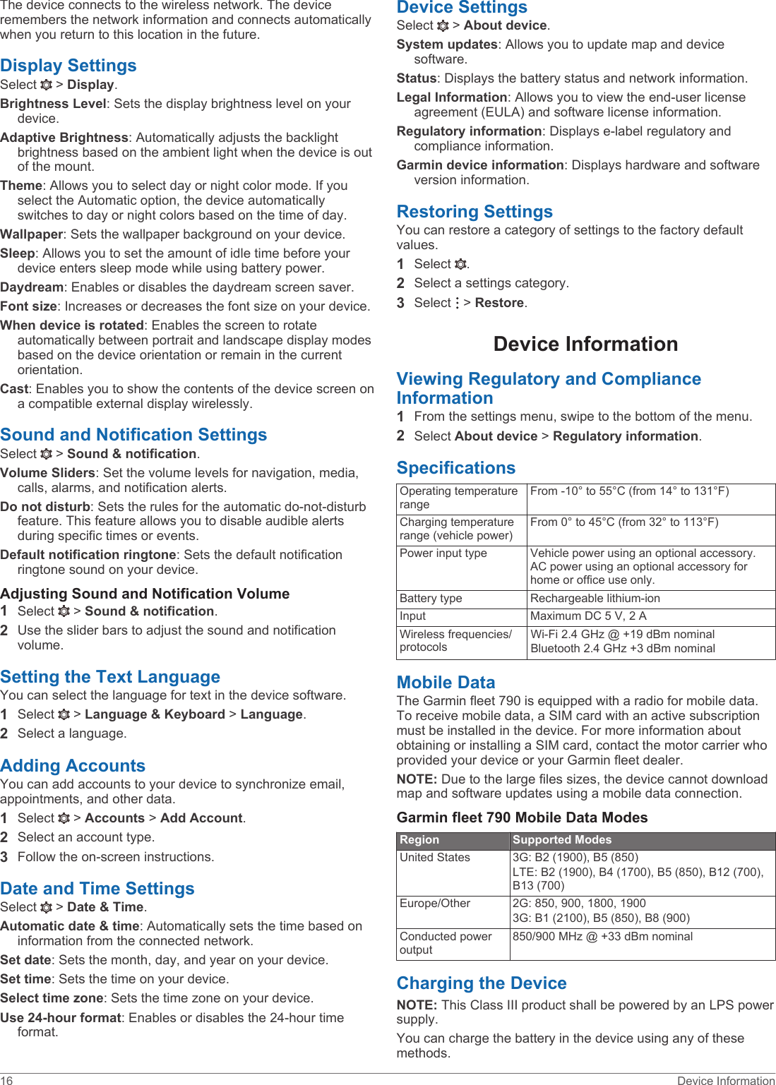 The device connects to the wireless network. The device remembers the network information and connects automatically when you return to this location in the future.Display SettingsSelect   &gt; Display.Brightness Level: Sets the display brightness level on your device.Adaptive Brightness: Automatically adjusts the backlight brightness based on the ambient light when the device is out of the mount.Theme: Allows you to select day or night color mode. If you select the Automatic option, the device automatically switches to day or night colors based on the time of day.Wallpaper: Sets the wallpaper background on your device.Sleep: Allows you to set the amount of idle time before your device enters sleep mode while using battery power.Daydream: Enables or disables the daydream screen saver.Font size: Increases or decreases the font size on your device.When device is rotated: Enables the screen to rotate automatically between portrait and landscape display modes based on the device orientation or remain in the current orientation.Cast: Enables you to show the contents of the device screen on a compatible external display wirelessly.Sound and Notification SettingsSelect   &gt; Sound &amp; notification.Volume Sliders: Set the volume levels for navigation, media, calls, alarms, and notification alerts.Do not disturb: Sets the rules for the automatic do-not-disturb feature. This feature allows you to disable audible alerts during specific times or events.Default notification ringtone: Sets the default notification ringtone sound on your device.Adjusting Sound and Notification Volume1Select   &gt; Sound &amp; notification.2Use the slider bars to adjust the sound and notification volume.Setting the Text LanguageYou can select the language for text in the device software.1Select   &gt; Language &amp; Keyboard &gt; Language.2Select a language.Adding AccountsYou can add accounts to your device to synchronize email, appointments, and other data.1Select   &gt; Accounts &gt; Add Account.2Select an account type.3Follow the on-screen instructions.Date and Time SettingsSelect   &gt; Date &amp; Time.Automatic date &amp; time: Automatically sets the time based on information from the connected network.Set date: Sets the month, day, and year on your device.Set time: Sets the time on your device.Select time zone: Sets the time zone on your device.Use 24-hour format: Enables or disables the 24-hour time format.Device SettingsSelect   &gt; About device.System updates: Allows you to update map and device software.Status: Displays the battery status and network information.Legal Information: Allows you to view the end-user license agreement (EULA) and software license information.Regulatory information: Displays e-label regulatory and compliance information.Garmin device information: Displays hardware and software version information.Restoring SettingsYou can restore a category of settings to the factory default values.1Select  .2Select a settings category.3Select   &gt; Restore.Device InformationViewing Regulatory and Compliance Information1From the settings menu, swipe to the bottom of the menu.2Select About device &gt; Regulatory information.SpecificationsOperating temperature rangeFrom -10° to 55°C (from 14° to 131°F)Charging temperature range (vehicle power)From 0° to 45°C (from 32° to 113°F)Power input type Vehicle power using an optional accessory. AC power using an optional accessory for home or office use only.Battery type Rechargeable lithium-ionInput Maximum DC 5 V, 2 AWireless frequencies/protocolsWi‑Fi 2.4 GHz @ +19 dBm nominal Bluetooth 2.4 GHz +3 dBm nominalMobile DataThe Garmin fleet 790 is equipped with a radio for mobile data. To receive mobile data, a SIM card with an active subscription must be installed in the device. For more information about obtaining or installing a SIM card, contact the motor carrier who provided your device or your Garmin fleet dealer.NOTE: Due to the large files sizes, the device cannot download map and software updates using a mobile data connection.Garmin fleet 790 Mobile Data ModesRegion Supported ModesUnited States 3G: B2 (1900), B5 (850)LTE: B2 (1900), B4 (1700), B5 (850), B12 (700), B13 (700)Europe/Other 2G: 850, 900, 1800, 19003G: B1 (2100), B5 (850), B8 (900)Conducted power output850/900 MHz @ +33 dBm nominalCharging the DeviceNOTE: This Class III product shall be powered by an LPS power supply.You can charge the battery in the device using any of these methods.16 Device Information
