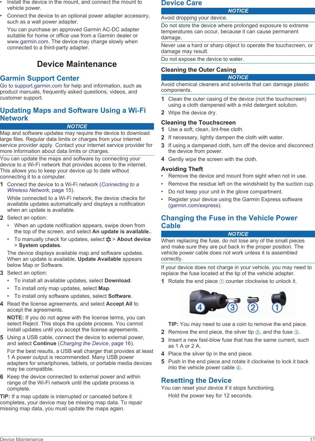 • Install the device in the mount, and connect the mount to vehicle power.• Connect the device to an optional power adapter accessory, such as a wall power adapter.You can purchase an approved Garmin AC-DC adapter suitable for home or office use from a Garmin dealer or www.garmin.com. The device may charge slowly when connected to a third-party adapter.Device MaintenanceGarmin Support CenterGo to support.garmin.com for help and information, such as product manuals, frequently asked questions, videos, and customer support.Updating Maps and Software Using a Wi‑Fi NetworkNOTICEMap and software updates may require the device to download large files. Regular data limits or charges from your internet service provider apply. Contact your internet service provider for more information about data limits or charges.You can update the maps and software by connecting your device to a Wi‑Fi network that provides access to the internet. This allows you to keep your device up to date without connecting it to a computer.1Connect the device to a Wi‑Fi network (Connecting to a Wireless Network, page 15).While connected to a Wi‑Fi network, the device checks for available updates automatically and displays a notification when an update is available.2Select an option:• When an update notification appears, swipe down from the top of the screen, and select An update is available..• To manually check for updates, select   &gt; About device &gt; System updates.The device displays available map and software updates. When an update is available, Update Available appears below Map or Software.3Select an option:• To install all available updates, select Download.• To install only map updates, select Map.• To install only software updates, select Software.4Read the license agreements, and select Accept All to accept the agreements.NOTE: If you do not agree with the license terms, you can select Reject. This stops the update process. You cannot install updates until you accept the license agreements.5Using a USB cable, connect the device to external power, and select Continue (Charging the Device, page 16).For the best results, a USB wall charger that provides at least 1 A power output is recommended. Many USB power adapters for smartphones, tablets, or portable media devices may be compatible.6Keep the device connected to external power and within range of the Wi‑Fi network until the update process is complete.TIP: If a map update is interrupted or canceled before it completes, your device may be missing map data. To repair missing map data, you must update the maps again.Device CareNOTICEAvoid dropping your device.Do not store the device where prolonged exposure to extreme temperatures can occur, because it can cause permanent damage.Never use a hard or sharp object to operate the touchscreen, or damage may result.Do not expose the device to water.Cleaning the Outer CasingNOTICEAvoid chemical cleaners and solvents that can damage plastic components.1Clean the outer casing of the device (not the touchscreen) using a cloth dampened with a mild detergent solution.2Wipe the device dry.Cleaning the Touchscreen1Use a soft, clean, lint-free cloth.2If necessary, lightly dampen the cloth with water.3If using a dampened cloth, turn off the device and disconnect the device from power.4Gently wipe the screen with the cloth.Avoiding Theft• Remove the device and mount from sight when not in use.• Remove the residue left on the windshield by the suction cup.• Do not keep your unit in the glove compartment.• Register your device using the Garmin Express software (garmin.com/express).Changing the Fuse in the Vehicle Power CableNOTICEWhen replacing the fuse, do not lose any of the small pieces and make sure they are put back in the proper position. The vehicle power cable does not work unless it is assembled correctly.If your device does not charge in your vehicle, you may need to replace the fuse located at the tip of the vehicle adapter.1Rotate the end piece À counter clockwise to unlock it.TIP: You may need to use a coin to remove the end piece.2Remove the end piece, the silver tip Á, and the fuse Â.3Insert a new fast-blow fuse that has the same current, such as 1 A or 2 A.4Place the silver tip in the end piece.5Push in the end piece and rotate it clockwise to lock it back into the vehicle power cable Ã.Resetting the DeviceYou can reset your device if it stops functioning.Hold the power key for 12 seconds.Device Maintenance 17