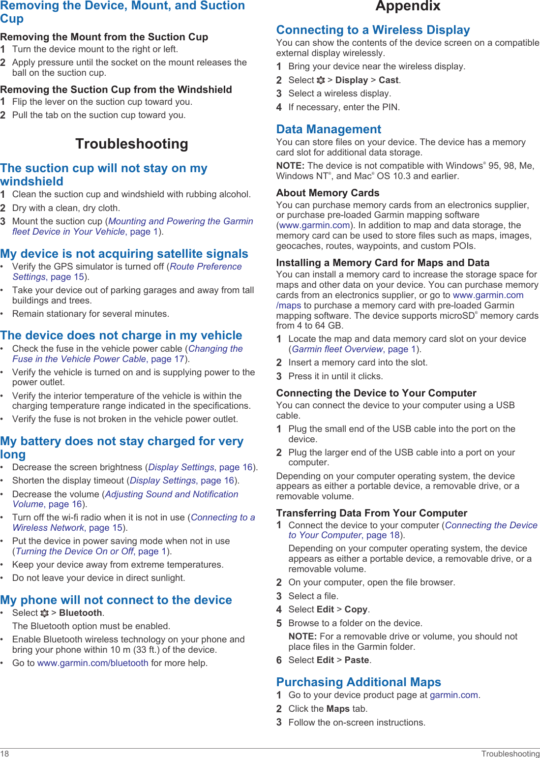 Removing the Device, Mount, and Suction CupRemoving the Mount from the Suction Cup1Turn the device mount to the right or left.2Apply pressure until the socket on the mount releases the ball on the suction cup.Removing the Suction Cup from the Windshield1Flip the lever on the suction cup toward you.2Pull the tab on the suction cup toward you.TroubleshootingThe suction cup will not stay on my windshield1Clean the suction cup and windshield with rubbing alcohol.2Dry with a clean, dry cloth.3Mount the suction cup (Mounting and Powering the Garmin fleet Device in Your Vehicle, page 1).My device is not acquiring satellite signals• Verify the GPS simulator is turned off (Route Preference Settings, page 15).• Take your device out of parking garages and away from tall buildings and trees.• Remain stationary for several minutes.The device does not charge in my vehicle• Check the fuse in the vehicle power cable (Changing the Fuse in the Vehicle Power Cable, page 17).• Verify the vehicle is turned on and is supplying power to the power outlet.• Verify the interior temperature of the vehicle is within the charging temperature range indicated in the specifications.• Verify the fuse is not broken in the vehicle power outlet.My battery does not stay charged for very long• Decrease the screen brightness (Display Settings, page 16).• Shorten the display timeout (Display Settings, page 16).• Decrease the volume (Adjusting Sound and Notification Volume, page 16).• Turn off the wi-fi radio when it is not in use (Connecting to a Wireless Network, page 15).• Put the device in power saving mode when not in use (Turning the Device On or Off, page 1).• Keep your device away from extreme temperatures.• Do not leave your device in direct sunlight.My phone will not connect to the device• Select   &gt; Bluetooth.The Bluetooth option must be enabled.• Enable Bluetooth wireless technology on your phone and bring your phone within 10 m (33 ft.) of the device.• Go to www.garmin.com/bluetooth for more help.AppendixConnecting to a Wireless DisplayYou can show the contents of the device screen on a compatible external display wirelessly.1Bring your device near the wireless display.2Select   &gt; Display &gt; Cast.3Select a wireless display.4If necessary, enter the PIN.Data ManagementYou can store files on your device. The device has a memory card slot for additional data storage.NOTE: The device is not compatible with Windows® 95, 98, Me, Windows NT®, and Mac® OS 10.3 and earlier.About Memory CardsYou can purchase memory cards from an electronics supplier, or purchase pre-loaded Garmin mapping software (www.garmin.com). In addition to map and data storage, the memory card can be used to store files such as maps, images, geocaches, routes, waypoints, and custom POIs.Installing a Memory Card for Maps and DataYou can install a memory card to increase the storage space for maps and other data on your device. You can purchase memory cards from an electronics supplier, or go to www.garmin.com/maps to purchase a memory card with pre-loaded Garmin mapping software. The device supports microSD® memory cards from 4 to 64 GB.1Locate the map and data memory card slot on your device (Garmin fleet Overview, page 1).2Insert a memory card into the slot.3Press it in until it clicks.Connecting the Device to Your ComputerYou can connect the device to your computer using a USB cable.1Plug the small end of the USB cable into the port on the device.2Plug the larger end of the USB cable into a port on your computer.Depending on your computer operating system, the device appears as either a portable device, a removable drive, or a removable volume.Transferring Data From Your Computer1Connect the device to your computer (Connecting the Device to Your Computer, page 18).Depending on your computer operating system, the device appears as either a portable device, a removable drive, or a removable volume.2On your computer, open the file browser.3Select a file.4Select Edit &gt; Copy.5Browse to a folder on the device.NOTE: For a removable drive or volume, you should not place files in the Garmin folder.6Select Edit &gt; Paste.Purchasing Additional Maps1Go to your device product page at garmin.com.2Click the Maps tab.3Follow the on-screen instructions.18 Troubleshooting