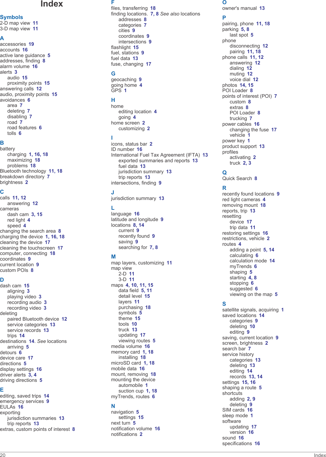 IndexSymbols2-D map view 113-D map view 11Aaccessories 19accounts 16active lane guidance 5addresses, finding 8alarm volume 16alerts 3audio 15proximity points 15answering calls 12audio, proximity points 15avoidances 6area 7deleting 7disabling 7road 7road features 6tolls 6Bbatterycharging 1, 16, 18maximizing 18problems 18Bluetooth technology 11, 18breakdown directory 7brightness 2Ccalls 11, 12answering 12camerasdash cam 3, 15red light 4speed 4changing the search area 8charging the device 1, 16, 18cleaning the device 17cleaning the touchscreen 17computer, connecting 18coordinates 9current location 9custom POIs 8Ddash cam 15aligning 3playing video 3recording audio 3recording video 3deletingpaired Bluetooth device 12service categories 13service records 13trips 14destinations 14. See locationsarriving 5detours 6device care 17directions 5display settings 16driver alerts 3, 4driving directions 5Eediting, saved trips 14emergency services 9EULAs 16exportingjurisdiction summaries 13trip reports 13extras, custom points of interest 8Ffiles, transferring 18finding locations. 7, 8 See also locationsaddresses 8categories 7cities 9coordinates 9intersections 9flashlight 15fuel, stations 9fuel data 13fuse, changing 17Ggeocaching 9going home 4GPS 1Hhomeediting location 4going 4home screen 2customizing 2Iicons, status bar 2ID number 16International Fuel Tax Agreement (IFTA) 13exported summaries and reports 13fuel data 13jurisdiction summary 13trip reports 13intersections, finding 9Jjurisdiction summary 13Llanguage 16latitude and longitude 9locations 8, 14current 9recently found 9saving 9searching for 7, 8Mmap layers, customizing 11map view2-D 113-D 11maps 4, 10, 11, 15data field 5, 11detail level 15layers 11purchasing 18symbols 5theme 15tools 10truck 13updating 17viewing routes 5media volume 16memory card 1, 18installing 18microSD card 1, 18mobile data 16mount, removing 18mounting the deviceautomobile 1suction cup 1, 18myTrends, routes 6Nnavigation 5settings 15next turn 5notification volume 16notifications 2Oowner&apos;s manual 13Ppairing, phone 11, 18parking 5, 8last spot 5phonedisconnecting 12pairing 11, 18phone calls 11, 12answering 12dialing 12muting 12voice dial 12photos 14, 15POI Loader 8points of interest (POI) 7custom 8extras 8POI Loader 8trucking 7power cables 16changing the fuse 17vehicle 1power key 1product support 13profilesactivating 2truck 2, 3QQuick Search 8Rrecently found locations 9red light cameras 4removing mount 18reports, trip 13resettingdevice 17trip data 11restoring settings 16restrictions, vehicle 2routes 4adding a point 5, 14calculating 6calculation mode 14myTrends 6shaping 5starting 4, 8stopping 6suggested 6viewing on the map 5Ssatellite signals, acquiring 1saved locations 14categories 9deleting 10editing 9saving, current location 9screen, brightness 2search bar 7service historycategories 13deleting 13editing 14records 13, 14settings 15, 16shaping a route 5shortcutsadding 2, 9deleting 9SIM cards 16sleep mode 1softwareupdating 17version 16sound 16specifications 1620 Index