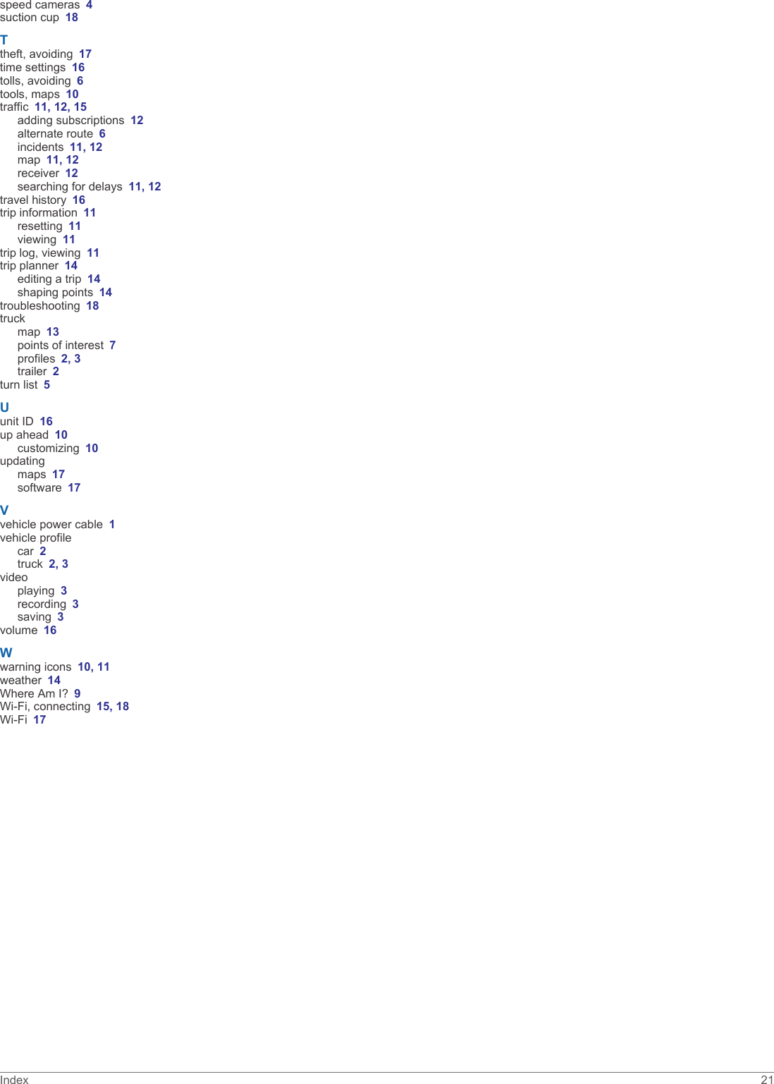 speed cameras 4suction cup 18Ttheft, avoiding 17time settings 16tolls, avoiding 6tools, maps 10traffic 11, 12, 15adding subscriptions 12alternate route 6incidents 11, 12map 11, 12receiver 12searching for delays 11, 12travel history 16trip information 11resetting 11viewing 11trip log, viewing 11trip planner 14editing a trip 14shaping points 14troubleshooting 18truckmap 13points of interest 7profiles 2, 3trailer 2turn list 5Uunit ID 16up ahead 10customizing 10updatingmaps 17software 17Vvehicle power cable 1vehicle profilecar 2truck 2, 3videoplaying 3recording 3saving 3volume 16Wwarning icons 10, 11weather 14Where Am I? 9Wi-Fi, connecting 15, 18Wi‑Fi 17Index 21