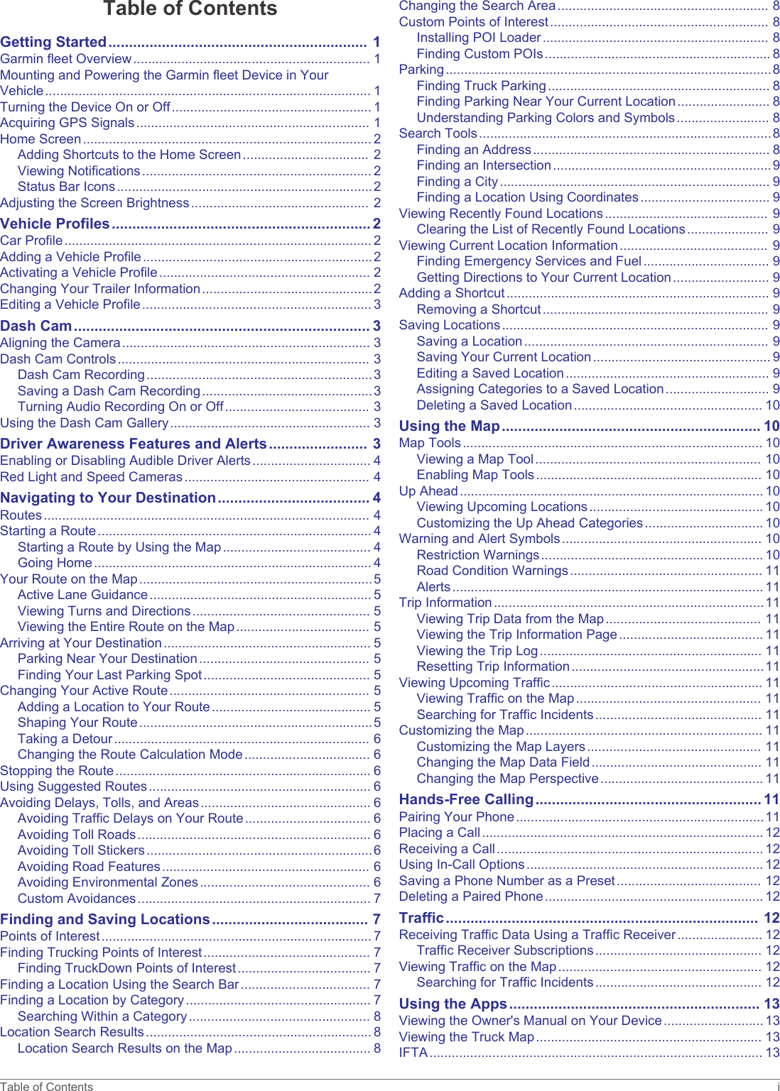 Table of ContentsGetting Started............................................................... 1Garmin fleet Overview................................................................ 1Mounting and Powering the Garmin fleet Device in Your Vehicle........................................................................................ 1Turning the Device On or Off...................................................... 1Acquiring GPS Signals............................................................... 1Home Screen.............................................................................. 2Adding Shortcuts to the Home Screen.................................. 2Viewing Notifications.............................................................. 2Status Bar Icons.....................................................................2Adjusting the Screen Brightness................................................ 2Vehicle Profiles............................................................... 2Car Profile................................................................................... 2Adding a Vehicle Profile..............................................................2Activating a Vehicle Profile......................................................... 2Changing Your Trailer Information..............................................2Editing a Vehicle Profile.............................................................. 3Dash Cam........................................................................ 3Aligning the Camera................................................................... 3Dash Cam Controls.................................................................... 3Dash Cam Recording.............................................................3Saving a Dash Cam Recording..............................................3Turning Audio Recording On or Off....................................... 3Using the Dash Cam Gallery...................................................... 3Driver Awareness Features and Alerts........................ 3Enabling or Disabling Audible Driver Alerts................................ 4Red Light and Speed Cameras.................................................. 4Navigating to Your Destination..................................... 4Routes........................................................................................ 4Starting a Route.......................................................................... 4Starting a Route by Using the Map........................................ 4Going Home........................................................................... 4Your Route on the Map...............................................................5Active Lane Guidance............................................................ 5Viewing Turns and Directions................................................ 5Viewing the Entire Route on the Map.................................... 5Arriving at Your Destination........................................................ 5Parking Near Your Destination.............................................. 5Finding Your Last Parking Spot............................................. 5Changing Your Active Route...................................................... 5Adding a Location to Your Route........................................... 5Shaping Your Route...............................................................5Taking a Detour..................................................................... 6Changing the Route Calculation Mode.................................. 6Stopping the Route..................................................................... 6Using Suggested Routes............................................................ 6Avoiding Delays, Tolls, and Areas.............................................. 6Avoiding Traffic Delays on Your Route.................................. 6Avoiding Toll Roads............................................................... 6Avoiding Toll Stickers.............................................................6Avoiding Road Features........................................................ 6Avoiding Environmental Zones.............................................. 6Custom Avoidances............................................................... 7Finding and Saving Locations...................................... 7Points of Interest......................................................................... 7Finding Trucking Points of Interest............................................. 7Finding TruckDown Points of Interest.................................... 7Finding a Location Using the Search Bar................................... 7Finding a Location by Category.................................................. 7Searching Within a Category................................................. 8Location Search Results............................................................. 8Location Search Results on the Map..................................... 8Changing the Search Area......................................................... 8Custom Points of Interest........................................................... 8Installing POI Loader............................................................. 8Finding Custom POIs............................................................. 8Parking........................................................................................8Finding Truck Parking............................................................ 8Finding Parking Near Your Current Location......................... 8Understanding Parking Colors and Symbols......................... 8Search Tools...............................................................................8Finding an Address................................................................ 8Finding an Intersection...........................................................9Finding a City......................................................................... 9Finding a Location Using Coordinates................................... 9Viewing Recently Found Locations............................................ 9Clearing the List of Recently Found Locations...................... 9Viewing Current Location Information........................................ 9Finding Emergency Services and Fuel.................................. 9Getting Directions to Your Current Location.......................... 9Adding a Shortcut....................................................................... 9Removing a Shortcut............................................................. 9Saving Locations........................................................................ 9Saving a Location.................................................................. 9Saving Your Current Location................................................ 9Editing a Saved Location....................................................... 9Assigning Categories to a Saved Location............................ 9Deleting a Saved Location................................................... 10Using the Map............................................................... 10Map Tools................................................................................. 10Viewing a Map Tool............................................................. 10Enabling Map Tools............................................................. 10Up Ahead.................................................................................. 10Viewing Upcoming Locations............................................... 10Customizing the Up Ahead Categories................................ 10Warning and Alert Symbols...................................................... 10Restriction Warnings............................................................ 10Road Condition Warnings.................................................... 11Alerts.................................................................................... 11Trip Information.........................................................................11Viewing Trip Data from the Map.......................................... 11Viewing the Trip Information Page....................................... 11Viewing the Trip Log............................................................ 11Resetting Trip Information....................................................11Viewing Upcoming Traffic......................................................... 11Viewing Traffic on the Map.................................................. 11Searching for Traffic Incidents............................................. 11Customizing the Map................................................................ 11Customizing the Map Layers............................................... 11Changing the Map Data Field.............................................. 11Changing the Map Perspective............................................ 11Hands-Free Calling....................................................... 11Pairing Your Phone...................................................................11Placing a Call............................................................................ 12Receiving a Call........................................................................ 12Using In-Call Options................................................................ 12Saving a Phone Number as a Preset....................................... 12Deleting a Paired Phone........................................................... 12Traffic............................................................................ 12Receiving Traffic Data Using a Traffic Receiver....................... 12Traffic Receiver Subscriptions............................................. 12Viewing Traffic on the Map....................................................... 12Searching for Traffic Incidents............................................. 12Using the Apps............................................................. 13Viewing the Owner&apos;s Manual on Your Device........................... 13Viewing the Truck Map............................................................. 13IFTA.......................................................................................... 13Table of Contents i
