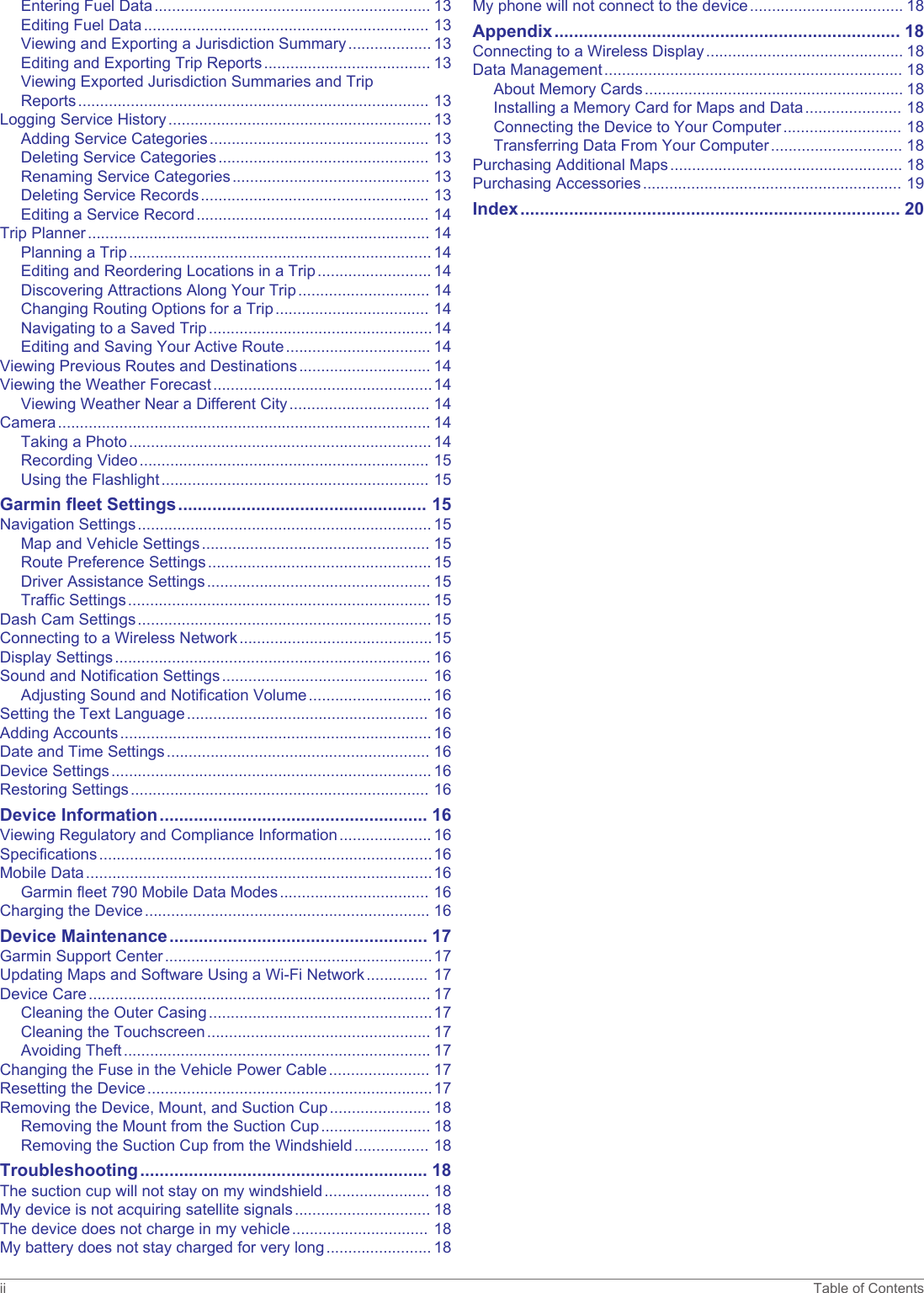 Entering Fuel Data............................................................... 13Editing Fuel Data................................................................. 13Viewing and Exporting a Jurisdiction Summary................... 13Editing and Exporting Trip Reports...................................... 13Viewing Exported Jurisdiction Summaries and Trip Reports................................................................................ 13Logging Service History............................................................ 13Adding Service Categories.................................................. 13Deleting Service Categories................................................ 13Renaming Service Categories............................................. 13Deleting Service Records.................................................... 13Editing a Service Record..................................................... 14Trip Planner.............................................................................. 14Planning a Trip..................................................................... 14Editing and Reordering Locations in a Trip.......................... 14Discovering Attractions Along Your Trip.............................. 14Changing Routing Options for a Trip................................... 14Navigating to a Saved Trip...................................................14Editing and Saving Your Active Route................................. 14Viewing Previous Routes and Destinations.............................. 14Viewing the Weather Forecast..................................................14Viewing Weather Near a Different City................................ 14Camera..................................................................................... 14Taking a Photo..................................................................... 14Recording Video.................................................................. 15Using the Flashlight............................................................. 15Garmin fleet Settings................................................... 15Navigation Settings................................................................... 15Map and Vehicle Settings.................................................... 15Route Preference Settings................................................... 15Driver Assistance Settings................................................... 15Traffic Settings..................................................................... 15Dash Cam Settings................................................................... 15Connecting to a Wireless Network............................................15Display Settings........................................................................ 16Sound and Notification Settings............................................... 16Adjusting Sound and Notification Volume............................ 16Setting the Text Language....................................................... 16Adding Accounts....................................................................... 16Date and Time Settings............................................................ 16Device Settings......................................................................... 16Restoring Settings.................................................................... 16Device Information....................................................... 16Viewing Regulatory and Compliance Information..................... 16Specifications............................................................................16Mobile Data...............................................................................16Garmin fleet 790 Mobile Data Modes.................................. 16Charging the Device................................................................. 16Device Maintenance..................................................... 17Garmin Support Center.............................................................17Updating Maps and Software Using a Wi‑Fi Network.............. 17Device Care.............................................................................. 17Cleaning the Outer Casing...................................................17Cleaning the Touchscreen................................................... 17Avoiding Theft...................................................................... 17Changing the Fuse in the Vehicle Power Cable....................... 17Resetting the Device.................................................................17Removing the Device, Mount, and Suction Cup....................... 18Removing the Mount from the Suction Cup......................... 18Removing the Suction Cup from the Windshield................. 18Troubleshooting........................................................... 18The suction cup will not stay on my windshield........................ 18My device is not acquiring satellite signals............................... 18The device does not charge in my vehicle............................... 18My battery does not stay charged for very long........................ 18My phone will not connect to the device................................... 18Appendix....................................................................... 18Connecting to a Wireless Display............................................. 18Data Management.................................................................... 18About Memory Cards........................................................... 18Installing a Memory Card for Maps and Data...................... 18Connecting the Device to Your Computer........................... 18Transferring Data From Your Computer.............................. 18Purchasing Additional Maps..................................................... 18Purchasing Accessories........................................................... 19Index.............................................................................. 20ii Table of Contents