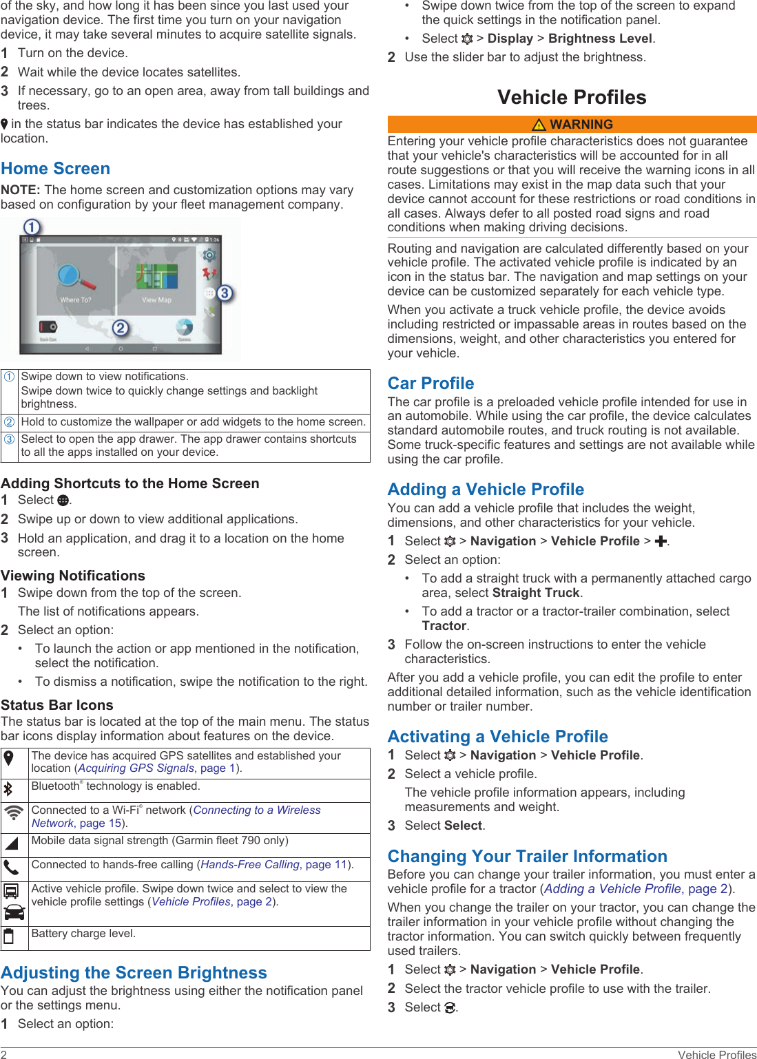 of the sky, and how long it has been since you last used your navigation device. The first time you turn on your navigation device, it may take several minutes to acquire satellite signals.1Turn on the device.2Wait while the device locates satellites.3If necessary, go to an open area, away from tall buildings and trees. in the status bar indicates the device has established your location.Home ScreenNOTE: The home screen and customization options may vary based on configuration by your fleet management company.ÀSwipe down to view notifications.Swipe down twice to quickly change settings and backlight brightness.ÁHold to customize the wallpaper or add widgets to the home screen.ÂSelect to open the app drawer. The app drawer contains shortcuts to all the apps installed on your device.Adding Shortcuts to the Home Screen1Select  .2Swipe up or down to view additional applications.3Hold an application, and drag it to a location on the home screen.Viewing Notifications1Swipe down from the top of the screen.The list of notifications appears.2Select an option:• To launch the action or app mentioned in the notification,select the notification.• To dismiss a notification, swipe the notification to the right.Status Bar IconsThe status bar is located at the top of the main menu. The status bar icons display information about features on the device.The device has acquired GPS satellites and established your location (Acquiring GPS Signals, page 1).Bluetooth® technology is enabled.Connected to a Wi‑Fi® network (Connecting to a Wireless Network, page 15).Mobile data signal strength (Garmin fleet 790 only)Connected to hands-free calling (Hands-Free Calling, page 11).Active vehicle profile. Swipe down twice and select to view the vehicle profile settings (Vehicle Profiles, page 2).Battery charge level.Adjusting the Screen BrightnessYou can adjust the brightness using either the notification panel or the settings menu.1Select an option:• Swipe down twice from the top of the screen to expandthe quick settings in the notification panel.• Select   &gt; Display &gt; Brightness Level.2Use the slider bar to adjust the brightness.Vehicle Profiles WARNINGEntering your vehicle profile characteristics does not guarantee that your vehicle&apos;s characteristics will be accounted for in all route suggestions or that you will receive the warning icons in all cases. Limitations may exist in the map data such that your device cannot account for these restrictions or road conditions in all cases. Always defer to all posted road signs and road conditions when making driving decisions.Routing and navigation are calculated differently based on your vehicle profile. The activated vehicle profile is indicated by an icon in the status bar. The navigation and map settings on your device can be customized separately for each vehicle type.When you activate a truck vehicle profile, the device avoids including restricted or impassable areas in routes based on the dimensions, weight, and other characteristics you entered for your vehicle.Car ProfileThe car profile is a preloaded vehicle profile intended for use in an automobile. While using the car profile, the device calculates standard automobile routes, and truck routing is not available. Some truck-specific features and settings are not available while using the car profile.Adding a Vehicle ProfileYou can add a vehicle profile that includes the weight, dimensions, and other characteristics for your vehicle.1Select   &gt; Navigation &gt; Vehicle Profile &gt;  .2Select an option:• To add a straight truck with a permanently attached cargoarea, select Straight Truck.• To add a tractor or a tractor-trailer combination, selectTractor.3Follow the on-screen instructions to enter the vehicle characteristics.After you add a vehicle profile, you can edit the profile to enter additional detailed information, such as the vehicle identification number or trailer number.Activating a Vehicle Profile1Select   &gt; Navigation &gt; Vehicle Profile.2Select a vehicle profile.The vehicle profile information appears, including measurements and weight.3Select Select.Changing Your Trailer InformationBefore you can change your trailer information, you must enter a vehicle profile for a tractor (Adding a Vehicle Profile, page 2).When you change the trailer on your tractor, you can change the trailer information in your vehicle profile without changing the tractor information. You can switch quickly between frequently used trailers.1Select   &gt; Navigation &gt; Vehicle Profile.2Select the tractor vehicle profile to use with the trailer.3Select  .2 Vehicle Profiles