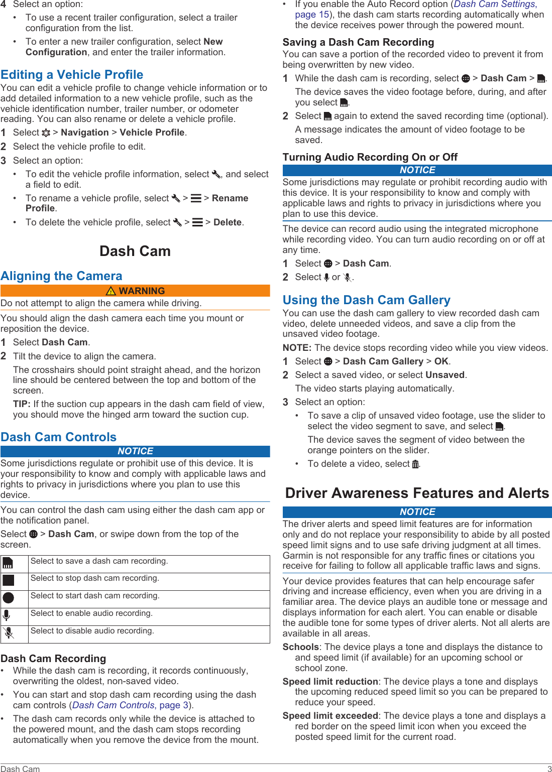4Select an option:• To use a recent trailer configuration, select a trailerconfiguration from the list.• To enter a new trailer configuration, select NewConfiguration, and enter the trailer information.Editing a Vehicle ProfileYou can edit a vehicle profile to change vehicle information or to add detailed information to a new vehicle profile, such as the vehicle identification number, trailer number, or odometer reading. You can also rename or delete a vehicle profile.1Select   &gt; Navigation &gt; Vehicle Profile.2Select the vehicle profile to edit.3Select an option:• To edit the vehicle profile information, select  , and selecta field to edit.• To rename a vehicle profile, select   &gt;   &gt; RenameProfile.• To delete the vehicle profile, select   &gt;   &gt; Delete.Dash CamAligning the Camera WARNINGDo not attempt to align the camera while driving.You should align the dash camera each time you mount or reposition the device.1Select Dash Cam.2Tilt the device to align the camera.The crosshairs should point straight ahead, and the horizon line should be centered between the top and bottom of the screen.TIP: If the suction cup appears in the dash cam field of view, you should move the hinged arm toward the suction cup.Dash Cam ControlsNOTICESome jurisdictions regulate or prohibit use of this device. It is your responsibility to know and comply with applicable laws and rights to privacy in jurisdictions where you plan to use this device.You can control the dash cam using either the dash cam app or the notification panel.Select   &gt; Dash Cam, or swipe down from the top of the screen.Select to save a dash cam recording.Select to stop dash cam recording.Select to start dash cam recording.Select to enable audio recording.Select to disable audio recording.Dash Cam Recording• While the dash cam is recording, it records continuously,overwriting the oldest, non-saved video.• You can start and stop dash cam recording using the dashcam controls (Dash Cam Controls, page 3).• The dash cam records only while the device is attached tothe powered mount, and the dash cam stops recordingautomatically when you remove the device from the mount.• If you enable the Auto Record option (Dash Cam Settings,page 15), the dash cam starts recording automatically whenthe device receives power through the powered mount.Saving a Dash Cam RecordingYou can save a portion of the recorded video to prevent it from being overwritten by new video.1While the dash cam is recording, select   &gt; Dash Cam &gt;  .The device saves the video footage before, during, and after you select  .2Select   again to extend the saved recording time (optional).A message indicates the amount of video footage to be saved.Turning Audio Recording On or OffNOTICESome jurisdictions may regulate or prohibit recording audio with this device. It is your responsibility to know and comply with applicable laws and rights to privacy in jurisdictions where you plan to use this device.The device can record audio using the integrated microphone while recording video. You can turn audio recording on or off at any time.1Select   &gt; Dash Cam.2Select   or  .Using the Dash Cam GalleryYou can use the dash cam gallery to view recorded dash cam video, delete unneeded videos, and save a clip from the unsaved video footage.NOTE: The device stops recording video while you view videos.1Select   &gt; Dash Cam Gallery &gt; OK.2Select a saved video, or select Unsaved.The video starts playing automatically.3Select an option:• To save a clip of unsaved video footage, use the slider toselect the video segment to save, and select  .The device saves the segment of video between theorange pointers on the slider.• To delete a video, select  .Driver Awareness Features and AlertsNOTICEThe driver alerts and speed limit features are for information only and do not replace your responsibility to abide by all posted speed limit signs and to use safe driving judgment at all times. Garmin is not responsible for any traffic fines or citations you receive for failing to follow all applicable traffic laws and signs.Your device provides features that can help encourage safer driving and increase efficiency, even when you are driving in a familiar area. The device plays an audible tone or message and displays information for each alert. You can enable or disable the audible tone for some types of driver alerts. Not all alerts are available in all areas.Schools: The device plays a tone and displays the distance to and speed limit (if available) for an upcoming school or school zone.Speed limit reduction: The device plays a tone and displays the upcoming reduced speed limit so you can be prepared to reduce your speed.Speed limit exceeded: The device plays a tone and displays a red border on the speed limit icon when you exceed the posted speed limit for the current road.Dash Cam 3
