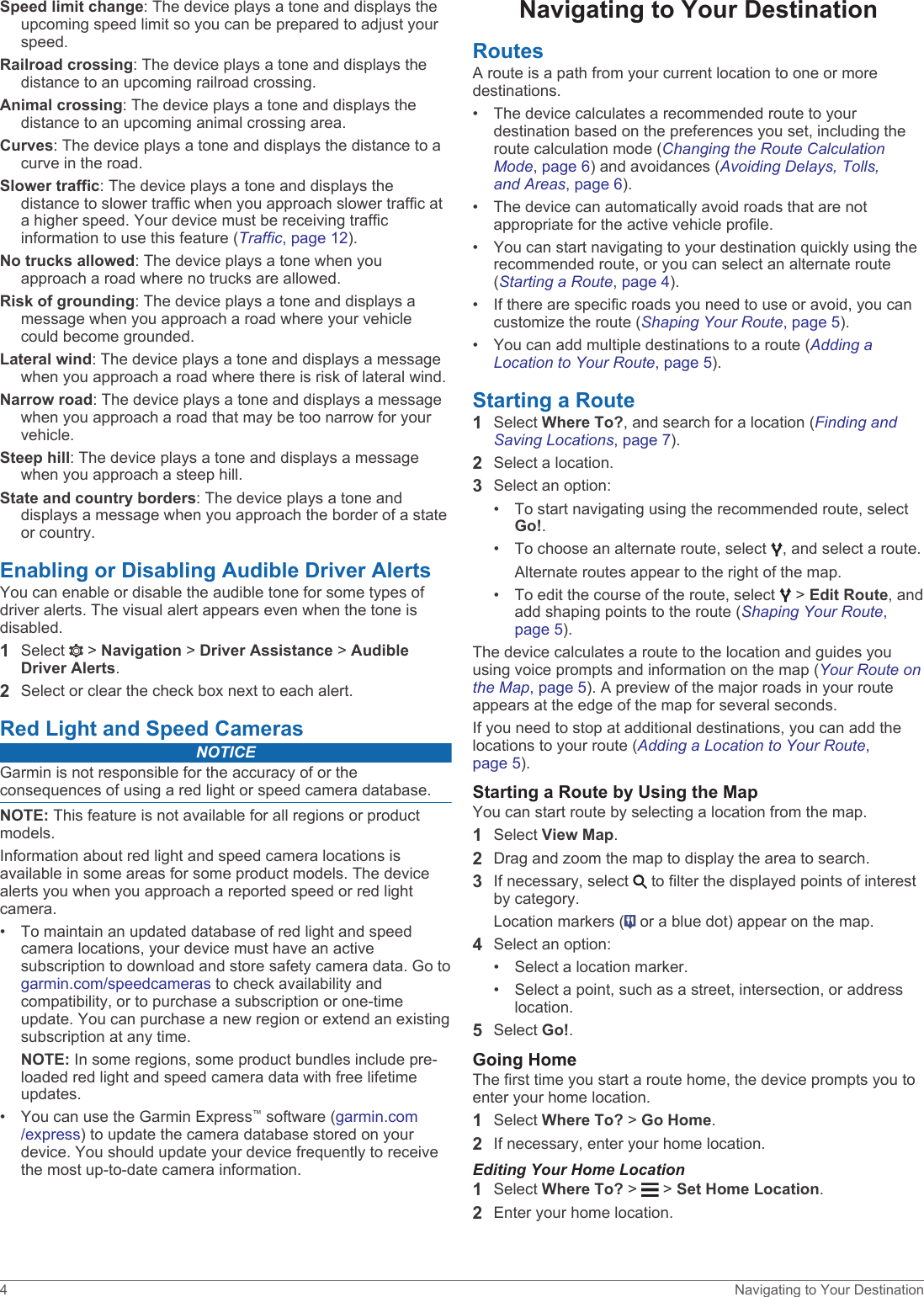 Speed limit change: The device plays a tone and displays the upcoming speed limit so you can be prepared to adjust your speed.Railroad crossing: The device plays a tone and displays the distance to an upcoming railroad crossing.Animal crossing: The device plays a tone and displays the distance to an upcoming animal crossing area.Curves: The device plays a tone and displays the distance to a curve in the road.Slower traffic: The device plays a tone and displays the distance to slower traffic when you approach slower traffic at a higher speed. Your device must be receiving traffic information to use this feature (Traffic, page 12).No trucks allowed: The device plays a tone when you approach a road where no trucks are allowed.Risk of grounding: The device plays a tone and displays a message when you approach a road where your vehicle could become grounded.Lateral wind: The device plays a tone and displays a message when you approach a road where there is risk of lateral wind.Narrow road: The device plays a tone and displays a message when you approach a road that may be too narrow for your vehicle.Steep hill: The device plays a tone and displays a message when you approach a steep hill.State and country borders: The device plays a tone and displays a message when you approach the border of a state or country.Enabling or Disabling Audible Driver AlertsYou can enable or disable the audible tone for some types of driver alerts. The visual alert appears even when the tone is disabled.1Select   &gt; Navigation &gt; Driver Assistance &gt; Audible Driver Alerts.2Select or clear the check box next to each alert.Red Light and Speed CamerasNOTICEGarmin is not responsible for the accuracy of or the consequences of using a red light or speed camera database.NOTE: This feature is not available for all regions or product models.Information about red light and speed camera locations is available in some areas for some product models. The device alerts you when you approach a reported speed or red light camera.• To maintain an updated database of red light and speed camera locations, your device must have an active subscription to download and store safety camera data. Go to garmin.com/speedcameras to check availability and compatibility, or to purchase a subscription or one-time update. You can purchase a new region or extend an existing subscription at any time.NOTE: In some regions, some product bundles include pre-loaded red light and speed camera data with free lifetime updates.• You can use the Garmin Express™ software (garmin.com/express) to update the camera database stored on your device. You should update your device frequently to receive the most up-to-date camera information.Navigating to Your DestinationRoutesA route is a path from your current location to one or more destinations.• The device calculates a recommended route to your destination based on the preferences you set, including the route calculation mode (Changing the Route Calculation Mode, page 6) and avoidances (Avoiding Delays, Tolls, and Areas, page 6).• The device can automatically avoid roads that are not appropriate for the active vehicle profile.• You can start navigating to your destination quickly using the recommended route, or you can select an alternate route (Starting a Route, page 4).• If there are specific roads you need to use or avoid, you can customize the route (Shaping Your Route, page 5).• You can add multiple destinations to a route (Adding a Location to Your Route, page 5).Starting a Route1Select Where To?, and search for a location (Finding and Saving Locations, page 7).2Select a location.3Select an option:• To start navigating using the recommended route, select Go!.• To choose an alternate route, select  , and select a route.Alternate routes appear to the right of the map.• To edit the course of the route, select   &gt; Edit Route, and add shaping points to the route (Shaping Your Route, page 5).The device calculates a route to the location and guides you using voice prompts and information on the map (Your Route on the Map, page 5). A preview of the major roads in your route appears at the edge of the map for several seconds.If you need to stop at additional destinations, you can add the locations to your route (Adding a Location to Your Route, page 5).Starting a Route by Using the MapYou can start route by selecting a location from the map.1Select View Map.2Drag and zoom the map to display the area to search.3If necessary, select   to filter the displayed points of interest by category.Location markers (  or a blue dot) appear on the map.4Select an option:• Select a location marker.• Select a point, such as a street, intersection, or address location.5Select Go!.Going HomeThe first time you start a route home, the device prompts you to enter your home location.1Select Where To? &gt; Go Home.2If necessary, enter your home location.Editing Your Home Location1Select Where To? &gt;   &gt; Set Home Location.2Enter your home location.4 Navigating to Your Destination