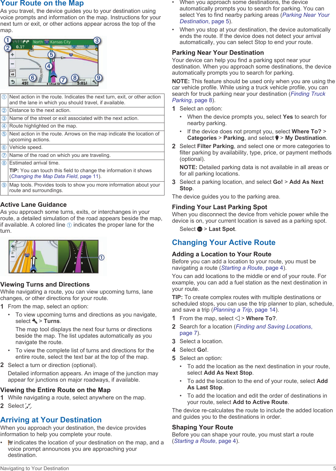 Your Route on the MapAs you travel, the device guides you to your destination using voice prompts and information on the map. Instructions for your next turn or exit, or other actions appear across the top of the map.ÀNext action in the route. Indicates the next turn, exit, or other action and the lane in which you should travel, if available.ÁDistance to the next action.ÂName of the street or exit associated with the next action.ÃRoute highlighted on the map.ÄNext action in the route. Arrows on the map indicate the location of upcoming actions.ÅVehicle speed.ÆName of the road on which you are traveling.ÇEstimated arrival time.TIP: You can touch this field to change the information it shows (Changing the Map Data Field, page 11).ÈMap tools. Provides tools to show you more information about your route and surroundings.Active Lane GuidanceAs you approach some turns, exits, or interchanges in your route, a detailed simulation of the road appears beside the map, if available. A colored line À indicates the proper lane for the turn.Viewing Turns and DirectionsWhile navigating a route, you can view upcoming turns, lane changes, or other directions for your route.1From the map, select an option:• To view upcoming turns and directions as you navigate, select   &gt; Turns.The map tool displays the next four turns or directions beside the map. The list updates automatically as you navigate the route.• To view the complete list of turns and directions for the entire route, select the text bar at the top of the map.2Select a turn or direction (optional).Detailed information appears. An image of the junction may appear for junctions on major roadways, if available.Viewing the Entire Route on the Map1While navigating a route, select anywhere on the map.2Select  .Arriving at Your DestinationWhen you approach your destination, the device provides information to help you complete your route.•  indicates the location of your destination on the map, and a voice prompt announces you are approaching your destination.• When you approach some destinations, the device automatically prompts you to search for parking. You can select Yes to find nearby parking areas (Parking Near Your Destination, page 5).• When you stop at your destination, the device automatically ends the route. If the device does not detect your arrival automatically, you can select Stop to end your route.Parking Near Your DestinationYour device can help you find a parking spot near your destination. When you approach some destinations, the device automatically prompts you to search for parking.NOTE: This feature should be used only when you are using the car vehicle profile. While using a truck vehicle profile, you can search for truck parking near your destination (Finding Truck Parking, page 8).1Select an option:• When the device prompts you, select Yes to search for nearby parking.• If the device does not prompt you, select Where To? &gt; Categories &gt; Parking, and select   &gt; My Destination.2Select Filter Parking, and select one or more categories to filter parking by availability, type, price, or payment methods (optional).NOTE: Detailed parking data is not available in all areas or for all parking locations.3Select a parking location, and select Go! &gt; Add As Next Stop.The device guides you to the parking area.Finding Your Last Parking SpotWhen you disconnect the device from vehicle power while the device is on, your current location is saved as a parking spot.Select   &gt; Last Spot.Changing Your Active RouteAdding a Location to Your RouteBefore you can add a location to your route, you must be navigating a route (Starting a Route, page 4).You can add locations to the middle or end of your route. For example, you can add a fuel station as the next destination in your route.TIP: To create complex routes with multiple destinations or scheduled stops, you can use the trip planner to plan, schedule, and save a trip (Planning a Trip, page 14).1From the map, select   &gt; Where To?.2Search for a location (Finding and Saving Locations, page 7).3Select a location.4Select Go!.5Select an option:• To add the location as the next destination in your route, select Add As Next Stop.• To add the location to the end of your route, select Add As Last Stop.• To add the location and edit the order of destinations in your route, select Add to Active Route.The device re-calculates the route to include the added location and guides you to the destinations in order.Shaping Your RouteBefore you can shape your route, you must start a route (Starting a Route, page 4).Navigating to Your Destination 5