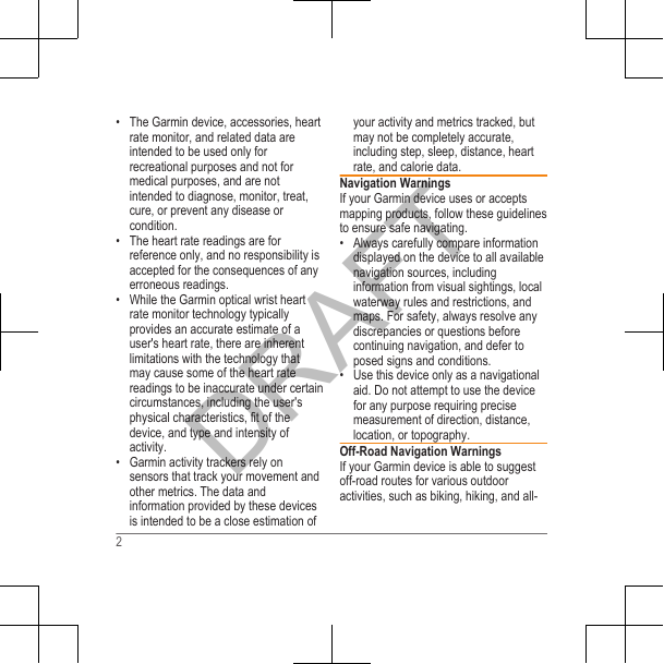 • The Garmin device, accessories, heartrate monitor, and related data areintended to be used only forrecreational purposes and not formedical purposes, and are notintended to diagnose, monitor, treat,cure, or prevent any disease orcondition.•The heart rate readings are forreference only, and no responsibility isaccepted for the consequences of anyerroneous readings.• While the Garmin optical wrist heartrate monitor technology typicallyprovides an accurate estimate of auser&apos;s heart rate, there are inherentlimitations with the technology thatmay cause some of the heart ratereadings to be inaccurate under certaincircumstances, including the user&apos;sphysical characteristics, fit of thedevice, and type and intensity ofactivity.• Garmin activity trackers rely onsensors that track your movement andother metrics. The data andinformation provided by these devicesis intended to be a close estimation ofyour activity and metrics tracked, butmay not be completely accurate,including step, sleep, distance, heartrate, and calorie data.Navigation WarningsIf your Garmin device uses or acceptsmapping products, follow these guidelinesto ensure safe navigating.• Always carefully compare informationdisplayed on the device to all availablenavigation sources, includinginformation from visual sightings, localwaterway rules and restrictions, andmaps. For safety, always resolve anydiscrepancies or questions beforecontinuing navigation, and defer toposed signs and conditions.• Use this device only as a navigationalaid. Do not attempt to use the devicefor any purpose requiring precisemeasurement of direction, distance,location, or topography.Off-Road Navigation WarningsIf your Garmin device is able to suggestoff-road routes for various outdooractivities, such as biking, hiking, and all-2DRAFT