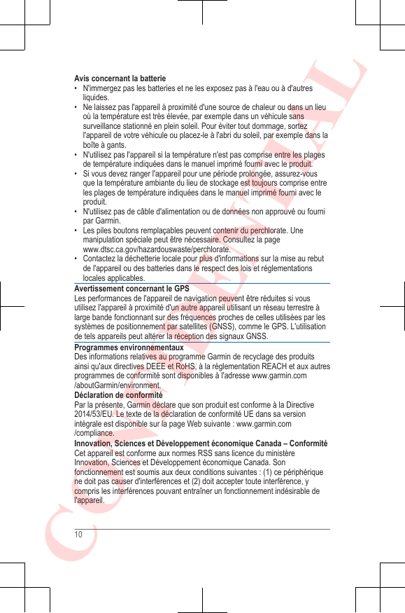 Avis concernant la batterie• N&apos;immergez pas les batteries et ne les exposez pas à l&apos;eau ou à d&apos;autresliquides.• Ne laissez pas l&apos;appareil à proximité d&apos;une source de chaleur ou dans un lieuoù la température est très élevée, par exemple dans un véhicule sanssurveillance stationné en plein soleil. Pour éviter tout dommage, sortezl&apos;appareil de votre véhicule ou placez-le à l&apos;abri du soleil, par exemple dans laboîte à gants.•N&apos;utilisez pas l&apos;appareil si la température n&apos;est pas comprise entre les plagesde température indiquées dans le manuel imprimé fourni avec le produit.• Si vous devez ranger l&apos;appareil pour une période prolongée, assurez-vousque la température ambiante du lieu de stockage est toujours comprise entreles plages de température indiquées dans le manuel imprimé fourni avec leproduit.• N&apos;utilisez pas de câble d&apos;alimentation ou de données non approuvé ou fournipar Garmin.• Les piles boutons remplaçables peuvent contenir du perchlorate. Unemanipulation spéciale peut être nécessaire. Consultez la page www.dtsc.ca.gov/hazardouswaste/perchlorate.• Contactez la déchetterie locale pour plus d&apos;informations sur la mise au rebutde l&apos;appareil ou des batteries dans le respect des lois et réglementationslocales applicables.Avertissement concernant le GPSLes performances de l&apos;appareil de navigation peuvent être réduites si vousutilisez l&apos;appareil à proximité d&apos;un autre appareil utilisant un réseau terrestre àlarge bande fonctionnant sur des fréquences proches de celles utilisées par lessystèmes de positionnement par satellites (GNSS), comme le GPS. L&apos;utilisationde tels appareils peut altérer la réception des signaux GNSS.Programmes environnementauxDes informations relatives au programme Garmin de recyclage des produitsainsi qu&apos;aux directives DEEE et RoHS, à la réglementation REACH et aux autresprogrammes de conformité sont disponibles à l&apos;adresse www.garmin.com/aboutGarmin/environment.Déclaration de conformitéPar la présente, Garmin déclare que son produit est conforme à la Directive2014/53/EU. Le texte de la déclaration de conformité UE dans sa versionintégrale est disponible sur la page Web suivante : www.garmin.com/compliance.Innovation, Sciences et Développement économique Canada – ConformitéCet appareil est conforme aux normes RSS sans licence du ministèreInnovation, Sciences et Développement économique Canada. Sonfonctionnement est soumis aux deux conditions suivantes : (1) ce périphériquene doit pas causer d&apos;interférences et (2) doit accepter toute interférence, ycompris les interférences pouvant entraîner un fonctionnement indésirable del&apos;appareil.10CONFIDENTIAL