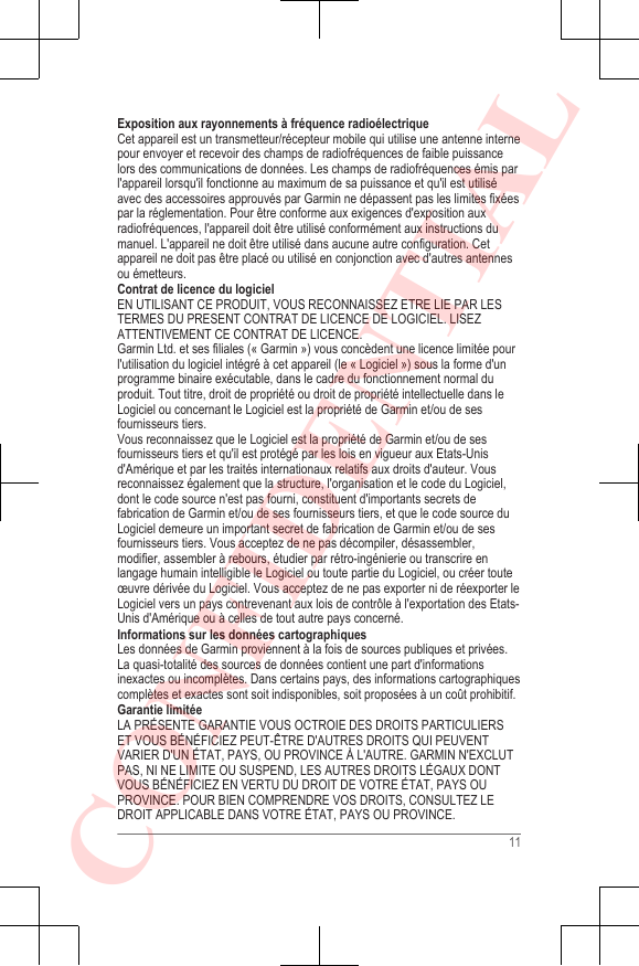 Exposition aux rayonnements à fréquence radioélectriqueCet appareil est un transmetteur/récepteur mobile qui utilise une antenne internepour envoyer et recevoir des champs de radiofréquences de faible puissancelors des communications de données. Les champs de radiofréquences émis parl&apos;appareil lorsqu&apos;il fonctionne au maximum de sa puissance et qu&apos;il est utiliséavec des accessoires approuvés par Garmin ne dépassent pas les limites fixéespar la réglementation. Pour être conforme aux exigences d&apos;exposition auxradiofréquences, l&apos;appareil doit être utilisé conformément aux instructions dumanuel. L&apos;appareil ne doit être utilisé dans aucune autre configuration. Cetappareil ne doit pas être placé ou utilisé en conjonction avec d&apos;autres antennesou émetteurs.Contrat de licence du logicielEN UTILISANT CE PRODUIT, VOUS RECONNAISSEZ ETRE LIE PAR LESTERMES DU PRESENT CONTRAT DE LICENCE DE LOGICIEL. LISEZATTENTIVEMENT CE CONTRAT DE LICENCE.Garmin Ltd. et ses filiales (« Garmin ») vous concèdent une licence limitée pourl&apos;utilisation du logiciel intégré à cet appareil (le « Logiciel ») sous la forme d&apos;unprogramme binaire exécutable, dans le cadre du fonctionnement normal duproduit. Tout titre, droit de propriété ou droit de propriété intellectuelle dans leLogiciel ou concernant le Logiciel est la propriété de Garmin et/ou de sesfournisseurs tiers.Vous reconnaissez que le Logiciel est la propriété de Garmin et/ou de sesfournisseurs tiers et qu&apos;il est protégé par les lois en vigueur aux Etats-Unisd&apos;Amérique et par les traités internationaux relatifs aux droits d&apos;auteur. Vousreconnaissez également que la structure, l&apos;organisation et le code du Logiciel,dont le code source n&apos;est pas fourni, constituent d&apos;importants secrets defabrication de Garmin et/ou de ses fournisseurs tiers, et que le code source duLogiciel demeure un important secret de fabrication de Garmin et/ou de sesfournisseurs tiers. Vous acceptez de ne pas décompiler, désassembler,modifier, assembler à rebours, étudier par rétro-ingénierie ou transcrire enlangage humain intelligible le Logiciel ou toute partie du Logiciel, ou créer touteœuvre dérivée du Logiciel. Vous acceptez de ne pas exporter ni de réexporter leLogiciel vers un pays contrevenant aux lois de contrôle à l&apos;exportation des Etats-Unis d&apos;Amérique ou à celles de tout autre pays concerné.Informations sur les données cartographiquesLes données de Garmin proviennent à la fois de sources publiques et privées.La quasi-totalité des sources de données contient une part d&apos;informationsinexactes ou incomplètes. Dans certains pays, des informations cartographiquescomplètes et exactes sont soit indisponibles, soit proposées à un coût prohibitif.Garantie limitéeLA PRÉSENTE GARANTIE VOUS OCTROIE DES DROITS PARTICULIERSET VOUS BÉNÉFICIEZ PEUT-ÊTRE D&apos;AUTRES DROITS QUI PEUVENTVARIER D&apos;UN ÉTAT, PAYS, OU PROVINCE À L&apos;AUTRE. GARMIN N&apos;EXCLUTPAS, NI NE LIMITE OU SUSPEND, LES AUTRES DROITS LÉGAUX DONTVOUS BÉNÉFICIEZ EN VERTU DU DROIT DE VOTRE ÉTAT, PAYS OUPROVINCE. POUR BIEN COMPRENDRE VOS DROITS, CONSULTEZ LEDROIT APPLICABLE DANS VOTRE ÉTAT, PAYS OU PROVINCE.11CONFIDENTIAL