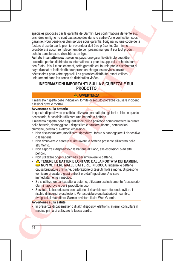 spéciales proposés par la garantie de Garmin. Les confirmations de vente auxenchères en ligne ne sont pas acceptées dans le cadre d&apos;une vérification sousgarantie. Pour bénéficier d&apos;un service sous garantie, l&apos;original ou une copie de lafacture dressée par le premier revendeur doit être présenté. Garmin neprocédera à aucun remplacement de composant manquant sur tout produitacheté dans le cadre d&apos;enchères en ligne.Achats internationaux : selon les pays, une garantie distincte peut êtreaccordée par les distributeurs internationaux pour les appareils achetés horsdes Etats-Unis. Le cas échéant, cette garantie est fournie par le distributeur dupays d&apos;achat et ledit distributeur prend en charge les services locauxnécessaires pour votre appareil. Les garanties distributeur sont validesuniquement dans les zones de distribution visées.INFORMAZIONI IMPORTANTI SULLA SICUREZZA E SULPRODOTTO AVVERTENZAIl mancato rispetto delle indicazioni fornite di seguito potrebbe causare incidentie lesioni gravi o mortali.Avvertenze sulla batteriaIn questo dispositivo è possibile utilizzare una batteria agli ioni di litio. In questoaccessorio, è possibile utilizzare una batteria a bottone.Il mancato rispetto delle seguenti linee guida potrebbe compromettere la duratadelle batterie, danneggiare il dispositivo e causare incendi, combustionichimiche, perdita di elettroliti e/o lesioni.• Non disassemblare, modificare, riprodurre, forare o danneggiare il dispositivoo le batterie.•Non rimuovere o cercare di rimuovere la batteria presente all&apos;interno dellostrumento.• Non esporre il dispositivo o le batterie al fuoco, alle esplosioni o ad altripericoli.• Non utilizzare oggetti acuminati per rimuovere le batterie.• TENERE LE BATTERIE LONTANO DALLA PORTATA DEI BAMBINI. NON METTERE MAI LE BATTERIE IN BOCCA. Ingerire le batteriecausa bruciature chimiche, perforazione di tessuti molli e morte. Si possonoverificare bruciature gravi entro 2 ore dall&apos;ingestione. Avvisareimmediatamente il medico.• Se si utilizza un caricabatteria esterno, utilizzare esclusivamente l&apos;accessorioGarmin approvato per il prodotto in uso.• Sostituire le batterie solo con batterie di ricambio corrette, onde evitare ilrischio di incendi o esplosioni. Per acquistare una batteria di ricambio,rivolgersi al rivenditore Garmin o vistare il sito Web Garmin.Avvertenze sulla salute• In presenza di pacemaker o di altri dispositivi elettronici interni, consultare ilmedico prima di utilizzare la fascia cardio.14CONFIDENTIAL