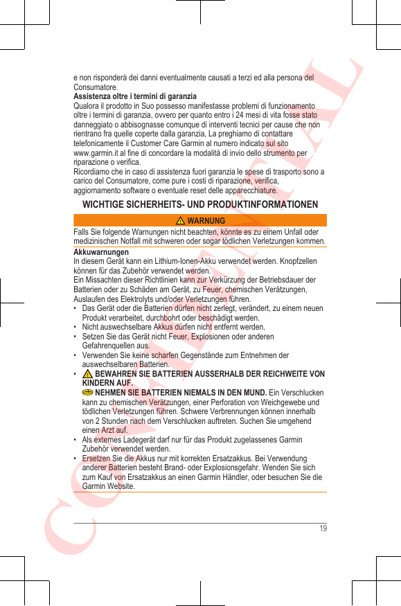 e non risponderà dei danni eventualmente causati a terzi ed alla persona delConsumatore.Assistenza oltre i termini di garanziaQualora il prodotto in Suo possesso manifestasse problemi di funzionamentooltre i termini di garanzia, ovvero per quanto entro i 24 mesi di vita fosse statodanneggiato o abbisognasse comunque di interventi tecnici per cause che nonrientrano fra quelle coperte dalla garanzia, La preghiamo di contattaretelefonicamente il Customer Care Garmin al numero indicato sul sito www.garmin.it al fine di concordare la modalità di invio dello strumento perriparazione o verifica.Ricordiamo che in caso di assistenza fuori garanzia le spese di trasporto sono acarico del Consumatore, come pure i costi di riparazione, verifica,aggiornamento software o eventuale reset delle apparecchiature.WICHTIGE SICHERHEITS- UND PRODUKTINFORMATIONEN WARNUNGFalls Sie folgende Warnungen nicht beachten, könnte es zu einem Unfall odermedizinischen Notfall mit schweren oder sogar tödlichen Verletzungen kommen.AkkuwarnungenIn diesem Gerät kann ein Lithium-Ionen-Akku verwendet werden. Knopfzellenkönnen für das Zubehör verwendet werden.Ein Missachten dieser Richtlinien kann zur Verkürzung der Betriebsdauer derBatterien oder zu Schäden am Gerät, zu Feuer, chemischen Verätzungen,Auslaufen des Elektrolyts und/oder Verletzungen führen.• Das Gerät oder die Batterien dürfen nicht zerlegt, verändert, zu einem neuenProdukt verarbeitet, durchbohrt oder beschädigt werden.•Nicht auswechselbare Akkus dürfen nicht entfernt werden.• Setzen Sie das Gerät nicht Feuer, Explosionen oder anderenGefahrenquellen aus.• Verwenden Sie keine scharfen Gegenstände zum Entnehmen derauswechselbaren Batterien.• BEWAHREN SIE BATTERIEN AUSSERHALB DER REICHWEITE VONKINDERN AUF. NEHMEN SIE BATTERIEN NIEMALS IN DEN MUND. Ein Verschluckenkann zu chemischen Verätzungen, einer Perforation von Weichgewebe undtödlichen Verletzungen führen. Schwere Verbrennungen können innerhalbvon 2 Stunden nach dem Verschlucken auftreten. Suchen Sie umgehendeinen Arzt auf.• Als externes Ladegerät darf nur für das Produkt zugelassenes GarminZubehör verwendet werden.•Ersetzen Sie die Akkus nur mit korrekten Ersatzakkus. Bei Verwendunganderer Batterien besteht Brand- oder Explosionsgefahr. Wenden Sie sichzum Kauf von Ersatzakkus an einen Garmin Händler, oder besuchen Sie dieGarmin Website.19CONFIDENTIAL