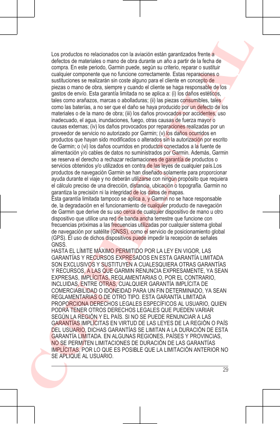 Los productos no relacionados con la aviación están garantizados frente adefectos de materiales o mano de obra durante un año a partir de la fecha decompra. En este periodo, Garmin puede, según su criterio, reparar o sustituircualquier componente que no funcione correctamente. Estas reparaciones osustituciones se realizarán sin coste alguno para el cliente en concepto depiezas o mano de obra, siempre y cuando el cliente se haga responsable de losgastos de envío. Esta garantía limitada no se aplica a: (i) los daños estéticos,tales como arañazos, marcas o abolladuras; (ii) las piezas consumibles, talescomo las baterías, a no ser que el daño se haya producido por un defecto de losmateriales o de la mano de obra; (iii) los daños provocados por accidentes, usoinadecuado, el agua, inundaciones, fuego, otras causas de fuerza mayor ocausas externas; (iv) los daños provocados por reparaciones realizadas por unproveedor de servicio no autorizado por Garmin; (v) los daños ocurridos enproductos que hayan sido modificados o alterados sin la autorización por escritode Garmin; o (vi) los daños ocurridos en productos conectados a la fuente dealimentación y/o cables de datos no suministrados por Garmin. Además, Garminse reserva el derecho a rechazar reclamaciones de garantía de productos oservicios obtenidos y/o utilizados en contra de las leyes de cualquier país.Losproductos de navegación Garmin se han diseñado solamente para proporcionarayuda durante el viaje y no deberán utilizarse con ningún propósito que requierael cálculo preciso de una dirección, distancia, ubicación o topografía. Garmin nogarantiza la precisión ni la integridad de los datos de mapas.Esta garantía limitada tampoco se aplica a, y Garmin no se hace responsablede, la degradación en el funcionamiento de cualquier producto de navegaciónde Garmin que derive de su uso cerca de cualquier dispositivo de mano u otrodispositivo que utilice una red de banda ancha terrestre que funcione confrecuencias próximas a las frecuencias utilizadas por cualquier sistema globalde navegación por satélite (GNSS), como el servicio de posicionamiento global(GPS). El uso de dichos dispositivos puede impedir la recepción de señalesGNSS.HASTA EL LÍMITE MÁXIMO PERMITIDO POR LA LEY EN VIGOR, LASGARANTÍAS Y RECURSOS EXPRESADOS EN ESTA GARANTÍA LIMITADASON EXCLUSIVOS Y SUSTITUYEN A CUALESQUIERA OTRAS GARANTÍASY RECURSOS, A LAS QUE GARMIN RENUNCIA EXPRESAMENTE, YA SEANEXPRESAS, IMPLÍCITAS, REGLAMENTARIAS O, POR EL CONTRARIO,INCLUIDAS, ENTRE OTRAS, CUALQUIER GARANTÍA IMPLÍCITA DECOMERCIABILIDAD O IDONEIDAD PARA UN FIN DETERMINADO, YA SEANREGLAMENTARIAS O DE OTRO TIPO. ESTA GARANTÍA LIMITADAPROPORCIONA DERECHOS LEGALES ESPECÍFICOS AL USUARIO, QUIENPODRÁ TENER OTROS DERECHOS LEGALES QUE PUEDEN VARIARSEGÚN LA REGIÓN Y EL PAÍS. SI NO SE PUEDE RENUNCIAR A LASGARANTÍAS IMPLÍCITAS EN VIRTUD DE LAS LEYES DE LA REGIÓN O PAÍSDEL USUARIO, DICHAS GARANTÍAS SE LIMITAN A LA DURACIÓN DE ESTAGARANTÍA LIMITADA. EN ALGUNAS REGIONES, PAÍSES Y PROVINCIAS,NO SE PERMITEN LIMITACIONES DE DURACIÓN DE LAS GARANTÍASIMPLÍCITAS, POR LO QUE ES POSIBLE QUE LA LIMITACIÓN ANTERIOR NOSE APLIQUE AL USUARIO.29CONFIDENTIAL