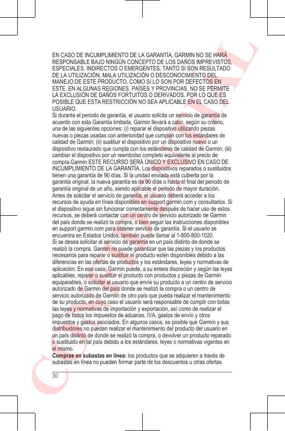 EN CASO DE INCUMPLIMIENTO DE LA GARANTÍA, GARMIN NO SE HARÁRESPONSABLE BAJO NINGÚN CONCEPTO DE LOS DAÑOS IMPREVISTOS,ESPECIALES, INDIRECTOS O EMERGENTES, TANTO SI SON RESULTADODE LA UTILIZACIÓN, MALA UTILIZACIÓN O DESCONOCIMIENTO DELMANEJO DE ESTE PRODUCTO, COMO SI LO SON POR DEFECTOS ENESTE. EN ALGUNAS REGIONES, PAÍSES Y PROVINCIAS, NO SE PERMITELA EXCLUSIÓN DE DAÑOS FORTUITOS O DERIVADOS, POR LO QUE ESPOSIBLE QUE ESTA RESTRICCIÓN NO SEA APLICABLE EN EL CASO DELUSUARIO.Si durante el periodo de garantía, el usuario solicita un servicio de garantía deacuerdo con esta Garantía limitada, Garmin llevará a cabo, según su criterio,una de las siguientes opciones: (i) reparar el dispositivo utilizando piezasnuevas o piezas usadas con anterioridad que cumplan con los estándares decalidad de Garmin; (ii) sustituir el dispositivo por un dispositivo nuevo o undispositivo restaurado que cumpla con los estándares de calidad de Garmin; (iii)cambiar el dispositivo por un reembolso completo equivalente al precio decompra.Garmin ESTE RECURSO SERÁ ÚNICO Y EXCLUSIVO EN CASO DEINCUMPLIMIENTO DE LA GARANTÍA. Los dispositivos reparados o sustituidostienen una garantía de 90 días. Si la unidad enviada está cubierta por lagarantía original, la nueva garantía es de 90 días o hasta el final del periodo degarantía original de un año, siendo aplicable el periodo de mayor duración.Antes de solicitar el servicio de garantía, el usuario deberá acceder a losrecursos de ayuda en línea disponibles en support.garmin.com y consultarlos. Siel dispositivo sigue sin funcionar correctamente después de hacer uso de estosrecursos, se deberá contactar con un centro de servicio autorizado de Garmindel país donde se realizó la compra, o bien seguir las instrucciones disponiblesen support.garmin.com para obtener servicio de garantía. Si el usuario seencuentra en Estados Unidos, también puede llamar al 1-800-800-1020.Si se desea solicitar el servicio de garantía en un país distinto de donde serealizó la compra, Garmin no puede garantizar que las piezas y los productosnecesarios para reparar o sustituir el producto estén disponibles debido a lasdiferencias en las ofertas de productos y los estándares, leyes y normativas deaplicación. En ese caso, Garmin puede, a su entera discreción y según las leyesaplicables, reparar o sustituir el producto con productos y piezas de Garminequiparables, o solicitar al usuario que envíe su producto a un centro de servicioautorizado de Garmin del país donde se realizó la compra o un centro deservicio autorizado de Garmin de otro país que pueda realizar el mantenimientode su producto, en cuyo caso el usuario será responsable de cumplir con todaslas leyes y normativas de importación y exportación, así como de realizar elpago de todos los impuestos de aduanas, IVA, gastos de envío y otrosimpuestos y gastos asociados. En algunos casos, es posible que Garmin y susdistribuidores no puedan realizar el mantenimiento del producto del usuario enun país distinto de donde se realizó la compra, o devolver un producto reparadoo sustituido en tal país debido a los estándares, leyes o normativas vigentes enel mismo.Compras en subastas en línea: los productos que se adquieren a través desubastas en línea no pueden formar parte de los descuentos u otras ofertas30CONFIDENTIAL