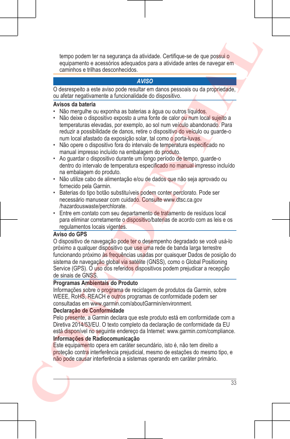 tempo podem ter na segurança da atividade. Certifique-se de que possui oequipamento e acessórios adequados para a atividade antes de navegar emcaminhos e trilhas desconhecidos.AVISOO desrespeito a este aviso pode resultar em danos pessoais ou da propriedade,ou afetar negativamente a funcionalidade do dispositivo.Avisos da bateria• Não mergulhe ou exponha as baterias a água ou outros líquidos.• Não deixe o dispositivo exposto a uma fonte de calor ou num local sujeito atemperaturas elevadas, por exemplo, ao sol num veículo abandonado. Parareduzir a possibilidade de danos, retire o dispositivo do veículo ou guarde-onum local afastado da exposição solar, tal como o porta-luvas.•Não opere o dispositivo fora do intervalo de temperatura especificado nomanual impresso incluído na embalagem do produto.• Ao guardar o dispositivo durante um longo período de tempo, guarde-odentro do intervalo de temperatura especificado no manual impresso incluídona embalagem do produto.• Não utilize cabo de alimentação e/ou de dados que não seja aprovado oufornecido pela Garmin.• Baterias do tipo botão substituíveis podem conter perclorato. Pode sernecessário manusear com cuidado. Consulte www.dtsc.ca.gov/hazardouswaste/perchlorate.• Entre em contato com seu departamento de tratamento de resíduos localpara eliminar corretamente o dispositivo/baterias de acordo com as leis e osregulamentos locais vigentes.Aviso do GPSO dispositivo de navegação pode ter o desempenho degradado se você usá-lopróximo a qualquer dispositivo que use uma rede de banda larga terrestrefuncionando próximo às frequências usadas por quaisquer Dados de posição dosistema de navegação global via satélite (GNSS), como o Global PositioningService (GPS). O uso dos referidos dispositivos podem prejudicar a recepçãode sinais de GNSS.Programas Ambientais do ProdutoInformações sobre o programa de reciclagem de produtos da Garmin, sobreWEEE, RoHS, REACH e outros programas de conformidade podem serconsultadas em www.garmin.com/aboutGarmin/environment.Declaração de ConformidadePelo presente, a Garmin declara que este produto está em conformidade com aDiretiva 2014/53/EU. O texto completo da declaração de conformidade da EUestá disponível no seguinte endereço da Internet: www.garmin.com/compliance.Informações de RadiocomunicaçãoEste equipamento opera em caráter secundário, isto é, não tem direito aproteção contra interferência prejudicial, mesmo de estações do mesmo tipo, enão pode causar interferência a sistemas operando em caráter primário.33CONFIDENTIAL