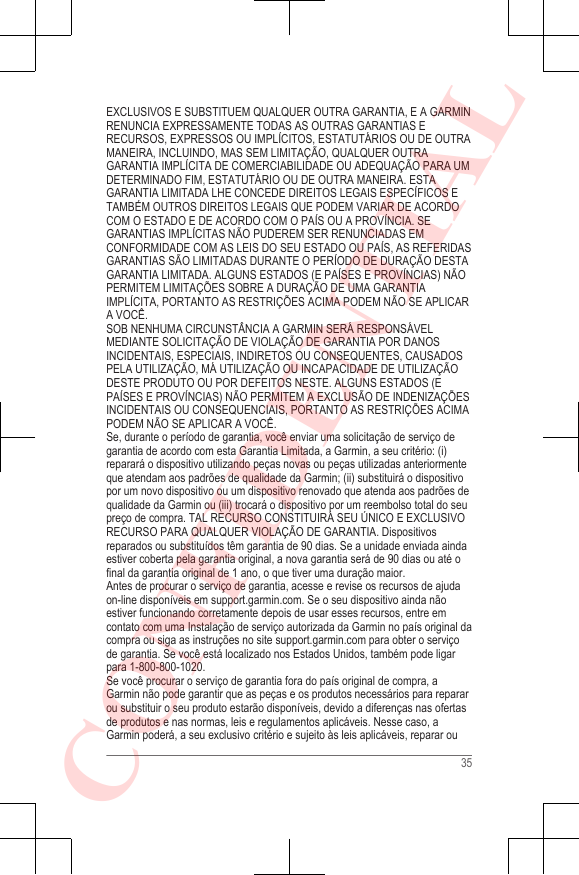 EXCLUSIVOS E SUBSTITUEM QUALQUER OUTRA GARANTIA, E A GARMINRENUNCIA EXPRESSAMENTE TODAS AS OUTRAS GARANTIAS ERECURSOS, EXPRESSOS OU IMPLÍCITOS, ESTATUTÁRIOS OU DE OUTRAMANEIRA, INCLUINDO, MAS SEM LIMITAÇÃO, QUALQUER OUTRAGARANTIA IMPLÍCITA DE COMERCIABILIDADE OU ADEQUAÇÃO PARA UMDETERMINADO FIM, ESTATUTÁRIO OU DE OUTRA MANEIRA. ESTAGARANTIA LIMITADA LHE CONCEDE DIREITOS LEGAIS ESPECÍFICOS ETAMBÉM OUTROS DIREITOS LEGAIS QUE PODEM VARIAR DE ACORDOCOM O ESTADO E DE ACORDO COM O PAÍS OU A PROVÍNCIA. SEGARANTIAS IMPLÍCITAS NÃO PUDEREM SER RENUNCIADAS EMCONFORMIDADE COM AS LEIS DO SEU ESTADO OU PAÍS, AS REFERIDASGARANTIAS SÃO LIMITADAS DURANTE O PERÍODO DE DURAÇÃO DESTAGARANTIA LIMITADA. ALGUNS ESTADOS (E PAÍSES E PROVÍNCIAS) NÃOPERMITEM LIMITAÇÕES SOBRE A DURAÇÃO DE UMA GARANTIAIMPLÍCITA, PORTANTO AS RESTRIÇÕES ACIMA PODEM NÃO SE APLICARA VOCÊ.SOB NENHUMA CIRCUNSTÂNCIA A GARMIN SERÁ RESPONSÁVELMEDIANTE SOLICITAÇÃO DE VIOLAÇÃO DE GARANTIA POR DANOSINCIDENTAIS, ESPECIAIS, INDIRETOS OU CONSEQUENTES, CAUSADOSPELA UTILIZAÇÃO, MÁ UTILIZAÇÃO OU INCAPACIDADE DE UTILIZAÇÃODESTE PRODUTO OU POR DEFEITOS NESTE. ALGUNS ESTADOS (EPAÍSES E PROVÍNCIAS) NÃO PERMITEM A EXCLUSÃO DE INDENIZAÇÕESINCIDENTAIS OU CONSEQUENCIAIS, PORTANTO AS RESTRIÇÕES ACIMAPODEM NÃO SE APLICAR A VOCÊ.Se, durante o período de garantia, você enviar uma solicitação de serviço degarantia de acordo com esta Garantia Limitada, a Garmin, a seu critério: (i)reparará o dispositivo utilizando peças novas ou peças utilizadas anteriormenteque atendam aos padrões de qualidade da Garmin; (ii) substituirá o dispositivopor um novo dispositivo ou um dispositivo renovado que atenda aos padrões dequalidade da Garmin ou (iii) trocará o dispositivo por um reembolso total do seupreço de compra. TAL RECURSO CONSTITUIRÁ SEU ÚNICO E EXCLUSIVORECURSO PARA QUALQUER VIOLAÇÃO DE GARANTIA. Dispositivosreparados ou substituídos têm garantia de 90 dias. Se a unidade enviada aindaestiver coberta pela garantia original, a nova garantia será de 90 dias ou até ofinal da garantia original de 1 ano, o que tiver uma duração maior.Antes de procurar o serviço de garantia, acesse e revise os recursos de ajudaon-line disponíveis em support.garmin.com. Se o seu dispositivo ainda nãoestiver funcionando corretamente depois de usar esses recursos, entre emcontato com uma Instalação de serviço autorizada da Garmin no país original dacompra ou siga as instruções no site support.garmin.com para obter o serviçode garantia. Se você está localizado nos Estados Unidos, também pode ligarpara 1-800-800-1020.Se você procurar o serviço de garantia fora do país original de compra, aGarmin não pode garantir que as peças e os produtos necessários para repararou substituir o seu produto estarão disponíveis, devido a diferenças nas ofertasde produtos e nas normas, leis e regulamentos aplicáveis. Nesse caso, aGarmin poderá, a seu exclusivo critério e sujeito às leis aplicáveis, reparar ou35CONFIDENTIAL