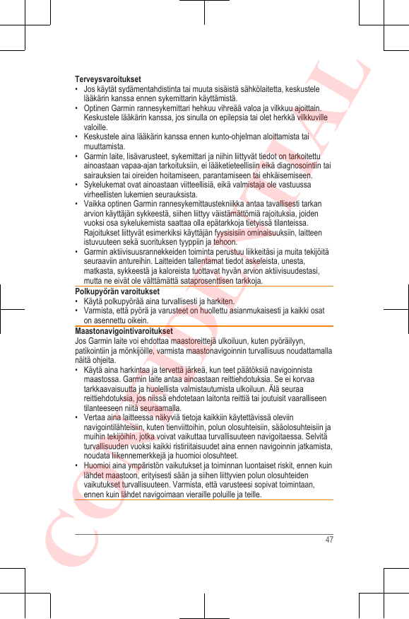 Terveysvaroitukset• Jos käytät sydämentahdistinta tai muuta sisäistä sähkölaitetta, keskustelelääkärin kanssa ennen sykemittarin käyttämistä.• Optinen Garmin rannesykemittari hehkuu vihreää valoa ja vilkkuu ajoittain.Keskustele lääkärin kanssa, jos sinulla on epilepsia tai olet herkkä vilkkuvillevaloille.• Keskustele aina lääkärin kanssa ennen kunto-ohjelman aloittamista taimuuttamista.• Garmin laite, lisävarusteet, sykemittari ja niihin liittyvät tiedot on tarkoitettuainoastaan vapaa-ajan tarkoituksiin, ei lääketieteellisiin eikä diagnosointiin taisairauksien tai oireiden hoitamiseen, parantamiseen tai ehkäisemiseen.• Sykelukemat ovat ainoastaan viitteellisiä, eikä valmistaja ole vastuussavirheellisten lukemien seurauksista.• Vaikka optinen Garmin rannesykemittaustekniikka antaa tavallisesti tarkanarvion käyttäjän sykkeestä, siihen liittyy väistämättömiä rajoituksia, joidenvuoksi osa sykelukemista saattaa olla epätarkkoja tietyissä tilanteissa.Rajoitukset liittyvät esimerkiksi käyttäjän fyysisisiin ominaisuuksiin, laitteenistuvuuteen sekä suorituksen tyyppiin ja tehoon.• Garmin aktiivisuusrannekkeiden toiminta perustuu liikkeitäsi ja muita tekijöitäseuraaviin antureihin. Laitteiden tallentamat tiedot askeleista, unesta,matkasta, sykkeestä ja kaloreista tuottavat hyvän arvion aktiivisuudestasi,mutta ne eivät ole välttämättä sataprosenttisen tarkkoja.Polkupyörän varoitukset• Käytä polkupyörää aina turvallisesti ja harkiten.• Varmista, että pyörä ja varusteet on huollettu asianmukaisesti ja kaikki osaton asennettu oikein.MaastonavigointivaroituksetJos Garmin laite voi ehdottaa maastoreittejä ulkoiluun, kuten pyöräilyyn,patikointiin ja mönkijöille, varmista maastonavigoinnin turvallisuus noudattamallanäitä ohjeita.• Käytä aina harkintaa ja tervettä järkeä, kun teet päätöksiä navigoinnistamaastossa. Garmin laite antaa ainoastaan reittiehdotuksia. Se ei korvaatarkkaavaisuutta ja huolellista valmistautumista ulkoiluun. Älä seuraareittiehdotuksia, jos niissä ehdotetaan laitonta reittiä tai joutuisit vaaralliseentilanteeseen niitä seuraamalla.• Vertaa aina laitteessa näkyviä tietoja kaikkiin käytettävissä oleviinnavigointilähteisiin, kuten tienviittoihin, polun olosuhteisiin, sääolosuhteisiin jamuihin tekijöihin, jotka voivat vaikuttaa turvallisuuteen navigoitaessa. Selvitäturvallisuuden vuoksi kaikki ristiriitaisuudet aina ennen navigoinnin jatkamista,noudata liikennemerkkejä ja huomioi olosuhteet.• Huomioi aina ympäristön vaikutukset ja toiminnan luontaiset riskit, ennen kuinlähdet maastoon, erityisesti sään ja siihen liittyvien polun olosuhteidenvaikutukset turvallisuuteen. Varmista, että varusteesi sopivat toimintaan,ennen kuin lähdet navigoimaan vieraille poluille ja teille.47CONFIDENTIAL